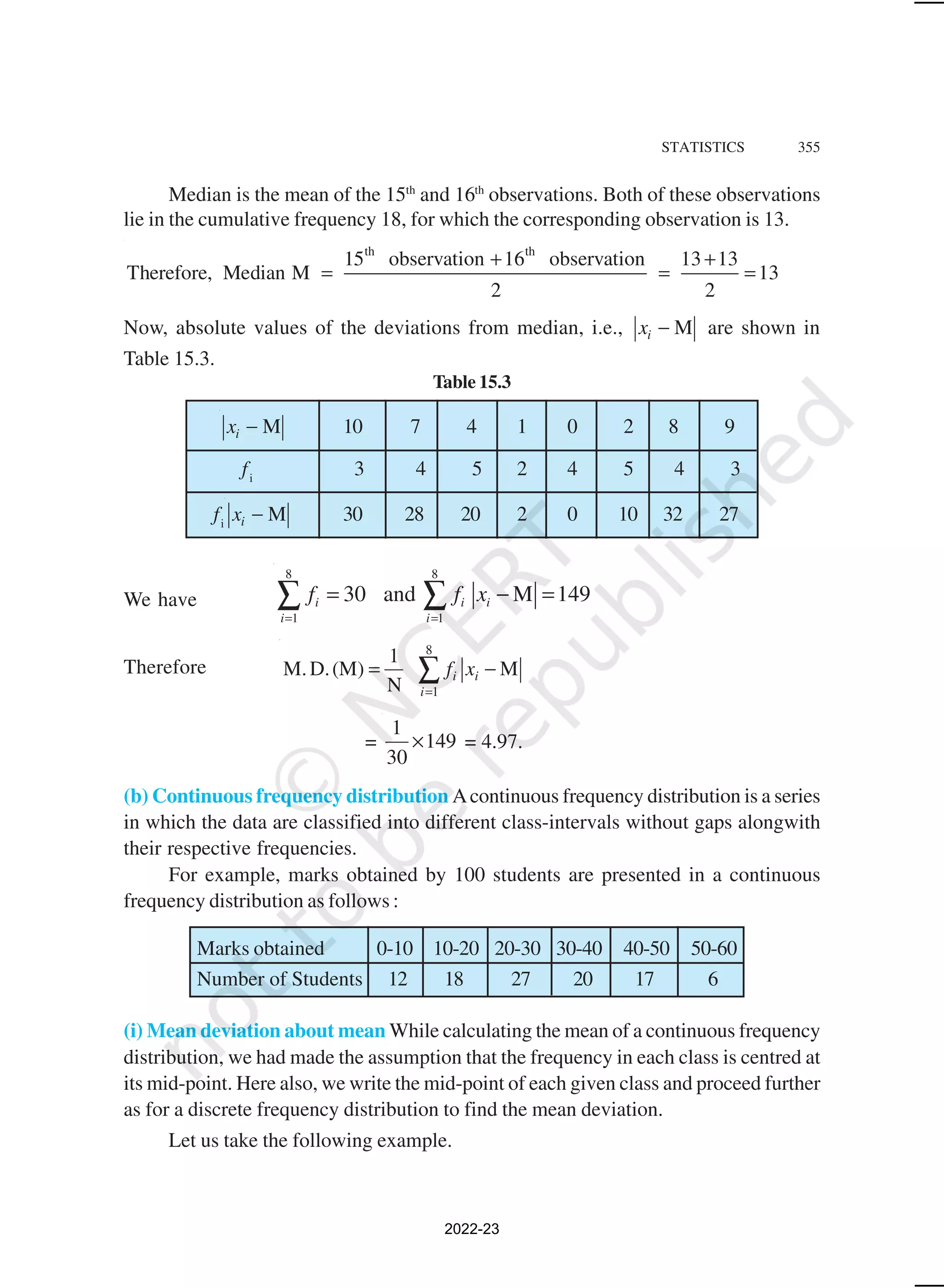STATISTICS 355
Median is the mean of the 15th
and 16th
observations. Both of these observations
lie in the cumulative frequency 18, for which the corresponding observation is 13.
th th
15 observation 16 observation 13 13
Therefore, Median M 13
2 2
+ +
= = =
Now, absolute values of the deviations from median, i.e., M
i
x − are shown in
Table 15.3.
Table 15.3
M
i
x − 10 7 4 1 0 2 8 9
fi
3 4 5 2 4 5 4 3
fi
M
i
x − 30 28 20 2 0 10 32 27
We have
8 8
1 1
30 and M 149
i i i
i i
f f x
= =
= − =
∑ ∑
Therefore
8
1
1
M.D.(M) M
N
i i
i
f x
=
= −
∑
=
1
149
30
× = 4.97.
(b) Continuous frequency distribution Acontinuous frequency distribution is a series
in which the data are classified into different class-intervals without gaps alongwith
their respective frequencies.
For example, marks obtained by 100 students are presented in a continuous
frequency distribution as follows :
Marks obtained 0-10 10-20 20-30 30-40 40-50 50-60
Number of Students 12 18 27 20 17 6
(i) Mean deviation about mean While calculating the mean of a continuous frequency
distribution, we had made the assumption that the frequency in each class is centred at
its mid-point. Here also, we write the mid-point of each given class and proceed further
as for a discrete frequency distribution to find the mean deviation.
Let us take the following example.
2022-23
 