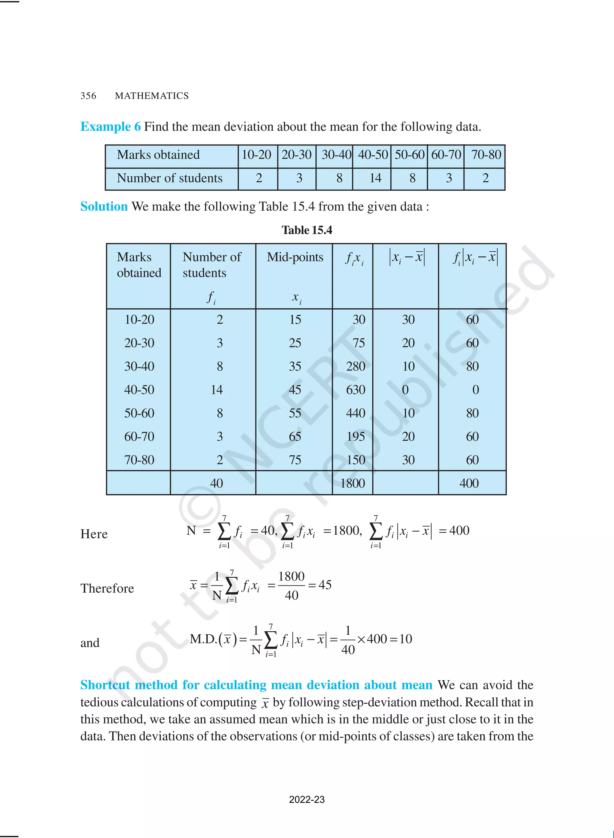 356 MATHEMATICS
Example 6 Find the mean deviation about the mean for the following data.
Marks obtained 10-20 20-30 30-40 40-50 50-60 60-70 70-80
Number of students 2 3 8 14 8 3 2
Solution We make the following Table 15.4 from the given data :
Table 15.4
Marks Number of Mid-points fi
xi
x
xi − fi
x
xi −
obtained students
fi
xi
10-20 2 15 30 30 60
20-30 3 25 75 20 60
30-40 8 35 280 10 80
40-50 14 45 630 0 0
50-60 8 55 440 10 80
60-70 3 65 195 20 60
70-80 2 75 150 30 60
40 1800 400
Here
7 7 7
1 1 1
N 40, 1800, 400
i i i i i
i i i
f f x f x x
= = =
= = = − =
∑ ∑ ∑
Therefore
7
1
1 1800
45
N 40
i i
i
x f x
=
= = =
∑
and ( )
7
1
1 1
M.D. 400 10
N 40
i i
i
x f x x
=
= − = × =
∑
Shortcut method for calculating mean deviation about mean We can avoid the
tedious calculations of computing x by following step-deviation method. Recall that in
this method, we take an assumed mean which is in the middle or just close to it in the
data. Then deviations of the observations (or mid-points of classes) are taken from the
2022-23
 
