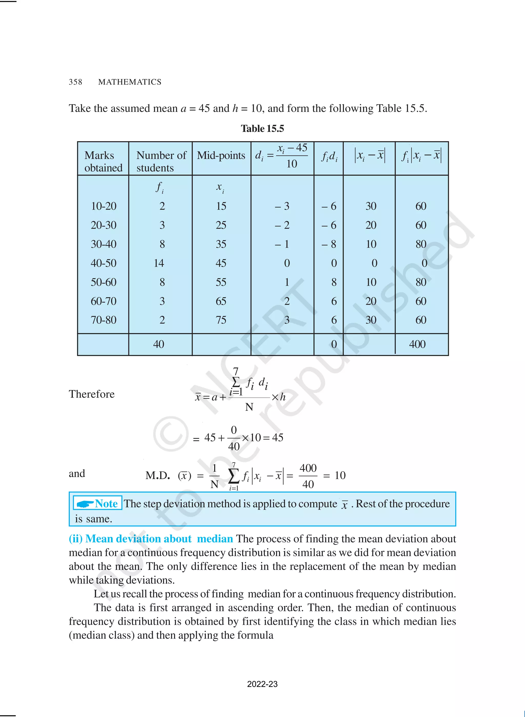 358 MATHEMATICS
Number of
students
Marks
obtained
Take the assumed mean a = 45 and h = 10, and form the following Table 15.5.
Table 15.5
Mid-points
45
10
i
i
x
d
−
= i i
f d x
xi − fi
x
xi −
fi
xi
10-20 2 15 – 3 – 6 30 60
20-30 3 25 – 2 – 6 20 60
30-40 8 35 – 1 – 8 10 80
40-50 14 45 0 0 0 0
50-60 8 55 1 8 10 80
60-70 3 65 2 6 20 60
70-80 2 75 3 6 30 60
40 0 400
Therefore
7
1
N
f d
i i
i
x a h
∑
=
= + ×
=
0
45 10 45
40
+ × =
and
7
1
1 400
M D ( ) 10
N 40
i i
i
x f x x
=
= − = =
∑
. .
ANote The step deviation method is applied to compute x . Rest of the procedure
is same.
(ii) Mean deviation about median The process of finding the mean deviation about
median for a continuous frequency distribution is similar as we did for mean deviation
about the mean. The only difference lies in the replacement of the mean by median
while taking deviations.
Let us recall the process of finding median for a continuous frequency distribution.
The data is first arranged in ascending order. Then, the median of continuous
frequency distribution is obtained by first identifying the class in which median lies
(median class) and then applying the formula
2022-23
 