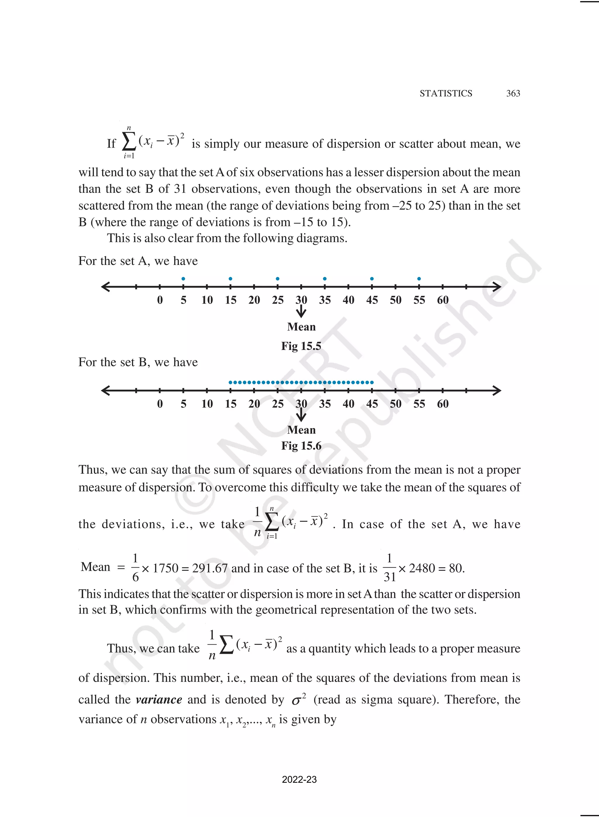 STATISTICS 363
If ∑
=
−
n
i
i x
x
1
2
)
( is simply our measure of dispersion or scatter about mean, we
will tend to say that the setAof six observations has a lesser dispersion about the mean
than the set B of 31 observations, even though the observations in set A are more
scattered from the mean (the range of deviations being from –25 to 25) than in the set
B (where the range of deviations is from –15 to 15).
This is also clear from the following diagrams.
For the set A, we have
For the set B, we have
Thus, we can say that the sum of squares of deviations from the mean is not a proper
measure of dispersion. To overcome this difficulty we take the mean of the squares of
the deviations, i.e., we take ∑
=
−
n
i
i x
x
n 1
2
)
(
1
. In case of the set A, we have
1
Mean
6
= × 1750 = 291.67 and in case of the set B, it is
1
31
× 2480 = 80.
This indicates that the scatter or dispersion is more in setAthan the scatter or dispersion
in set B, which confirms with the geometrical representation of the two sets.
Thus, we can take ∑ − 2
)
(
1
x
x
n
i as a quantity which leads to a proper measure
of dispersion. This number, i.e., mean of the squares of the deviations from mean is
called the variance and is denoted by 2
σ (read as sigma square). Therefore, the
variance of n observations x1
, x2
,..., xn
is given by
Fig 15.5
Fig 15.6
2022-23
 