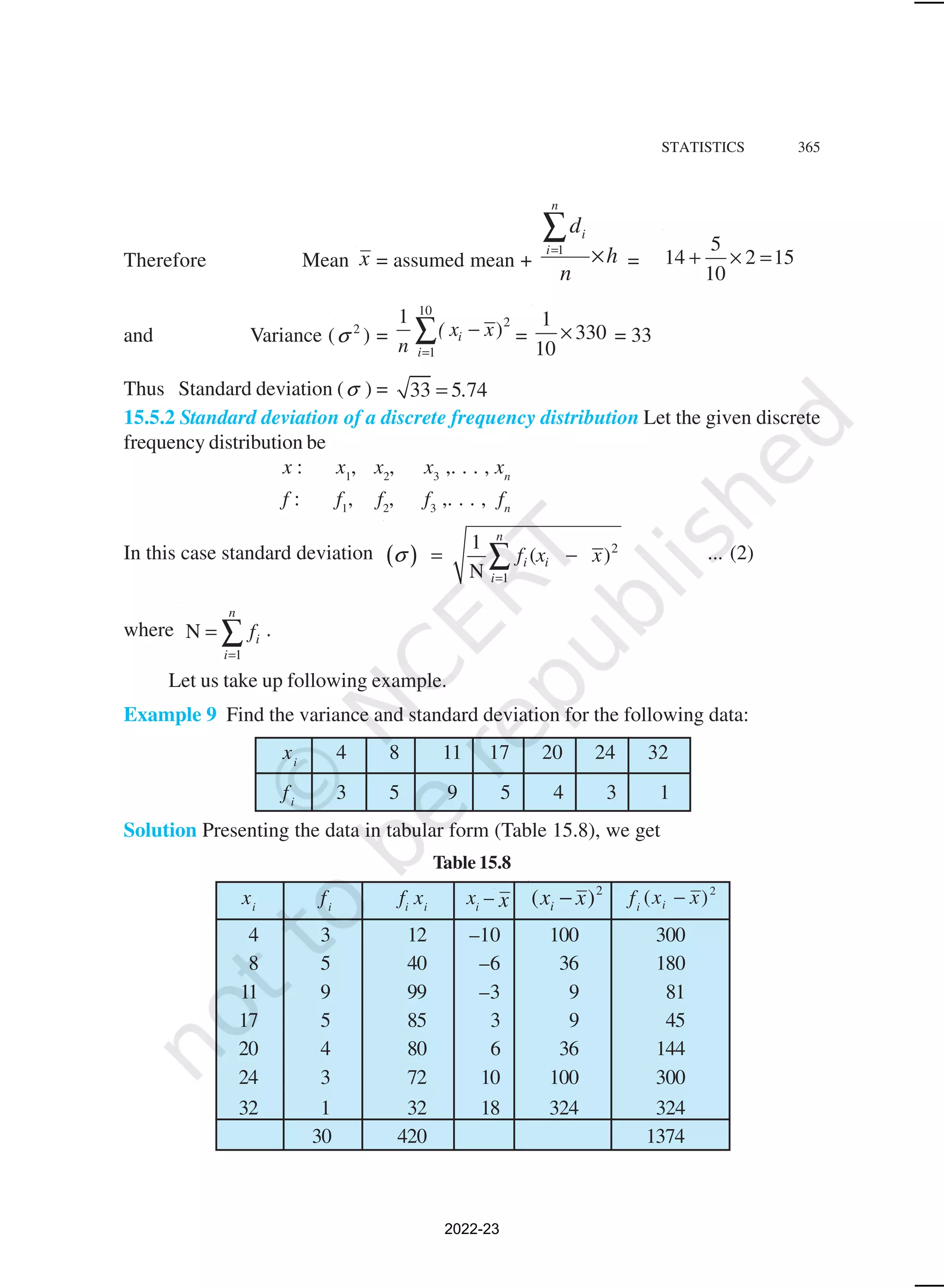 STATISTICS 365
Therefore Mean x = assumed mean + h
n
d
n
i
i
×
∑
=1
=
5
14 2 15
10
+ × =
and Variance ( 2
σ ) =
10
2
1
1
)
i
i
( x x
n =
−
∑ =
1
330
10
× = 33
Thus Standard deviation (σ ) = 33 5 74
.
=
15.5.2 Standard deviation of a discrete frequency distribution Let the given discrete
frequency distribution be
x : x1
, x2
, x3
,. . . , xn
f : f1
, f2
, f3
,. . . , fn
In this case standard deviation ( ) 2
1
1
( )
N
n
i i
i
f x x
σ
=
= −
∑ ... (2)
where
1
N
n
i
i
f
=
= ∑ .
Let us take up following example.
Example 9 Find the variance and standard deviation for the following data:
xi
4 8 11 17 20 24 32
fi
3 5 9 5 4 3 1
Solution Presenting the data in tabular form (Table 15.8), we get
Table 15.8
xi
fi
fi
xi
xi
– x
2
)
( x
xi − fi
2
)
( x
xi −
4 3 12 –10 100 300
8 5 40 –6 36 180
11 9 99 –3 9 81
17 5 85 3 9 45
20 4 80 6 36 144
24 3 72 10 100 300
32 1 32 18 324 324
30 420 1374
2022-23
 