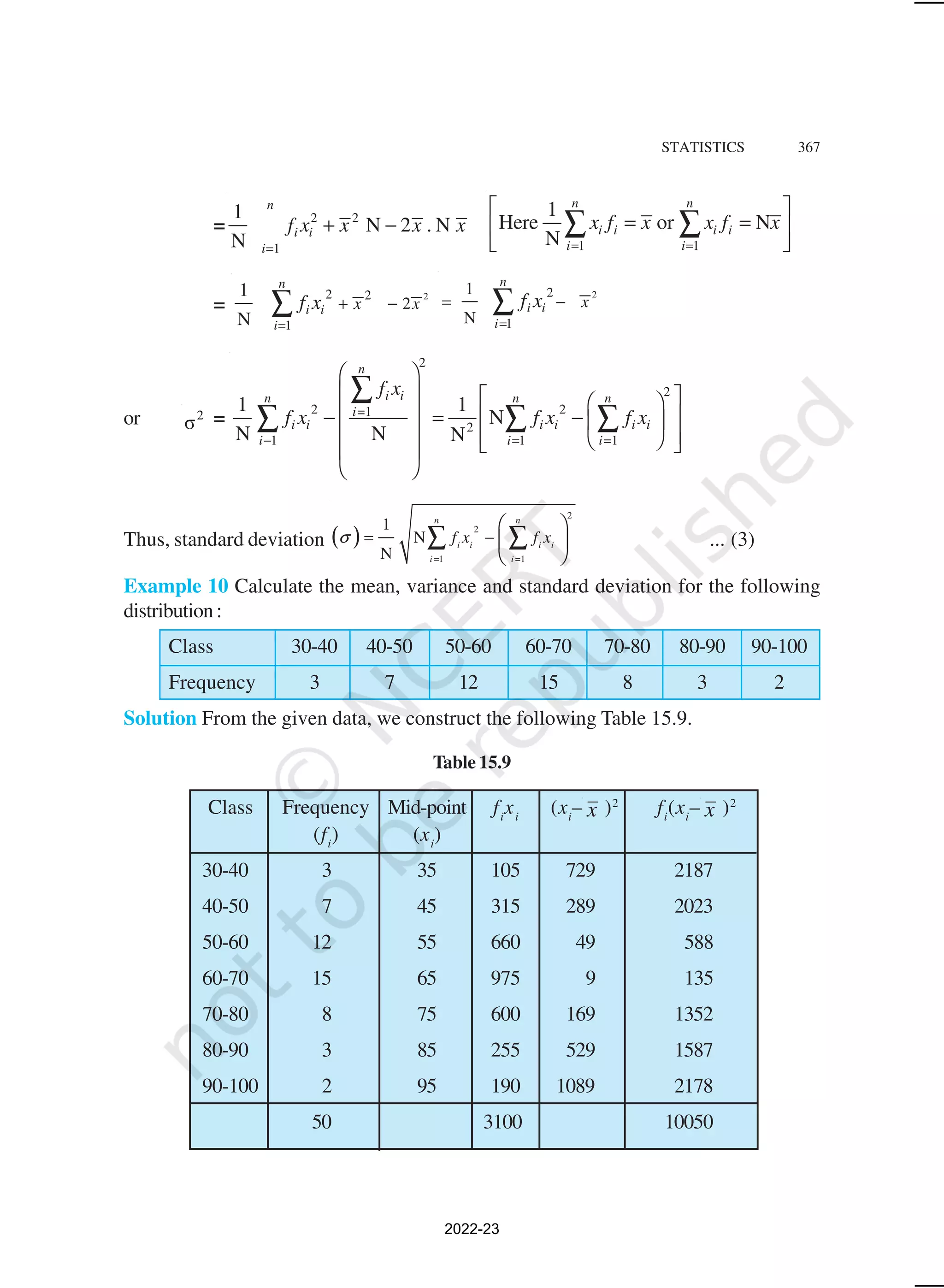 STATISTICS 367
= 2 2
1
1
N 2 . N
N =
+ −
n
i i
i
f x x x x
1 1
1
Here or N
N
n n
i i i i
i i
x f x x f x
= =
 
= =
 
 
∑ ∑
=
2
2 2
1
2
1
N
n
i i
i
x x
f x
=
+ −
∑
2
2
1
1
N
n
i i
i
x
f x
=
= −
∑
or 2
σ =
2
2
2 2
=1
2
1 1 =1
1 1
N
N N N
n
i i
n n n
i
i i i i i i
i i i
f x
f x f x f x
− =
 
   
 
   
− = −  
   
 
 
 
 
∑
∑ ∑ ∑
Thus, standard deviation ( )
2
2
1 =1
1
N
N
n n
i i i i
i i
f x f x
σ
=
= −
 
 
 
∑ ∑ ... (3)
Example 10 Calculate the mean, variance and standard deviation for the following
distribution:
Class 30-40 40-50 50-60 60-70 70-80 80-90 90-100
Frequency 3 7 12 15 8 3 2
Solution From the given data, we construct the following Table 15.9.
Table 15.9
Class Frequency Mid-point fi
xi
(xi
– x )2
fi
(xi
– x )2
(fi
) (xi
)
30-40 3 35 105 729 2187
40-50 7 45 315 289 2023
50-60 12 55 660 49 588
60-70 15 65 975 9 135
70-80 8 75 600 169 1352
80-90 3 85 255 529 1587
90-100 2 95 190 1089 2178
50 3100 10050
2022-23
 