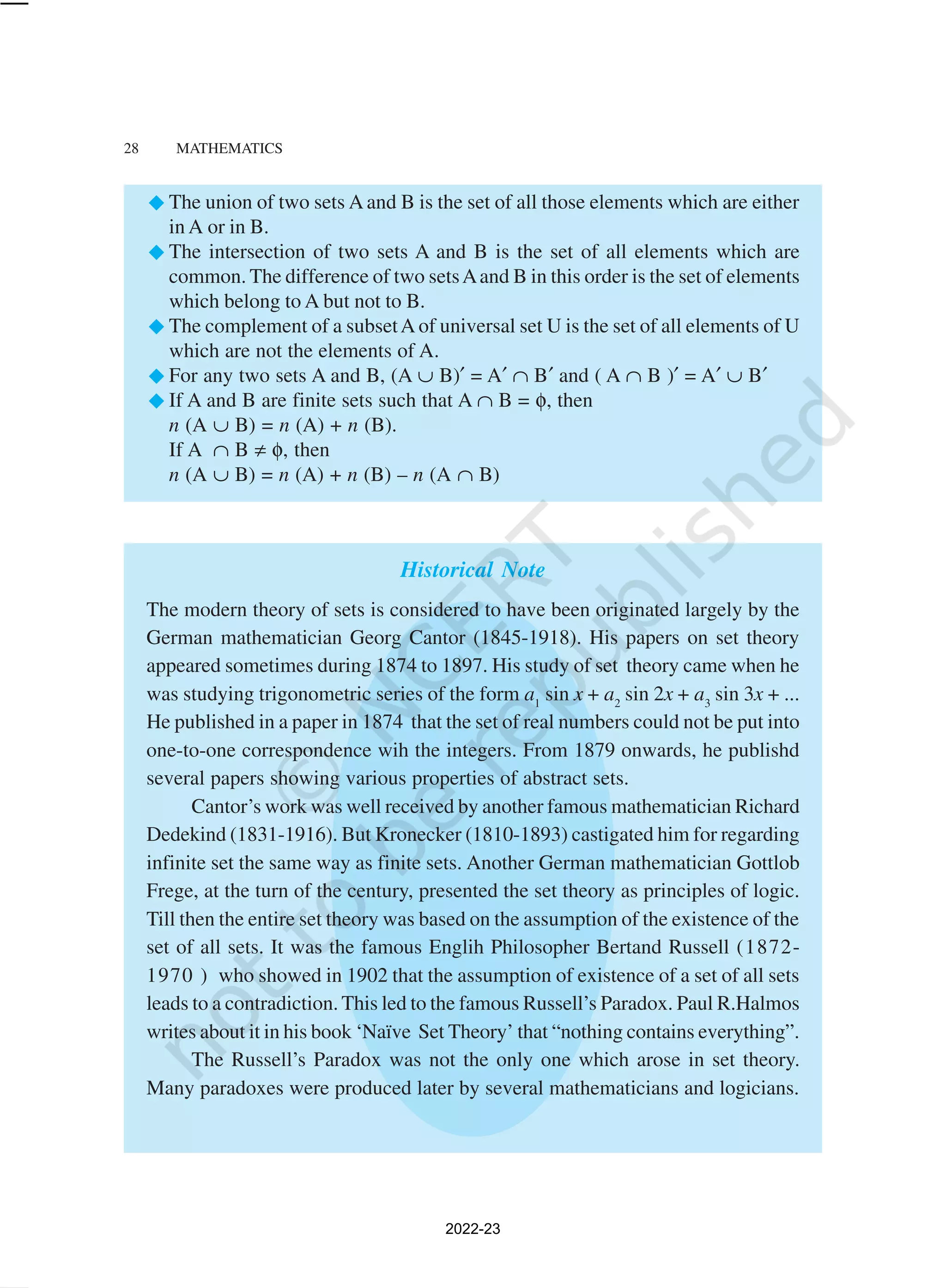 28 MATHEMATICS
The union of two sets A and B is the set of all those elements which are either
in A or in B.
The intersection of two sets A and B is the set of all elements which are
common. The difference of two setsAand B in this order is the set of elements
which belong to A but not to B.
The complement of a subsetA of universal set U is the set of all elements of U
which are not the elements of A.
For any two sets A and B, (A ∪ B)′ = A′ ∩ B′ and ( A ∩ B )′ = A′ ∪ B′
If A and B are finite sets such that A ∩ B = φ, then
n (A ∪ B) = n (A) + n (B).
If A ∩ B ≠ φ, then
n (A ∪ B) = n (A) + n (B) – n (A ∩ B)
Historical Note
The modern theory of sets is considered to have been originated largely by the
German mathematician Georg Cantor (1845-1918). His papers on set theory
appeared sometimes during 1874 to 1897. His study of set theory came when he
was studying trigonometric series of the form a1
sin x + a2
sin 2x + a3
sin 3x + ...
He published in a paper in 1874 that the set of real numbers could not be put into
one-to-one correspondence wih the integers. From 1879 onwards, he publishd
several papers showing various properties of abstract sets.
Cantor’s work was well received by another famous mathematician Richard
Dedekind (1831-1916). But Kronecker (1810-1893) castigated him for regarding
infinite set the same way as finite sets. Another German mathematician Gottlob
Frege, at the turn of the century, presented the set theory as principles of logic.
Till then the entire set theory was based on the assumption of the existence of the
set of all sets. It was the famous Englih Philosopher Bertand Russell (1872-
1970 ) who showed in 1902 that the assumption of existence of a set of all sets
leads to a contradiction. This led to the famous Russell’s Paradox. Paul R.Halmos
writes about it in his book ‘Naïve Set Theory’ that “nothing contains everything”.
The Russell’s Paradox was not the only one which arose in set theory.
Many paradoxes were produced later by several mathematicians and logicians.
2022-23
 
