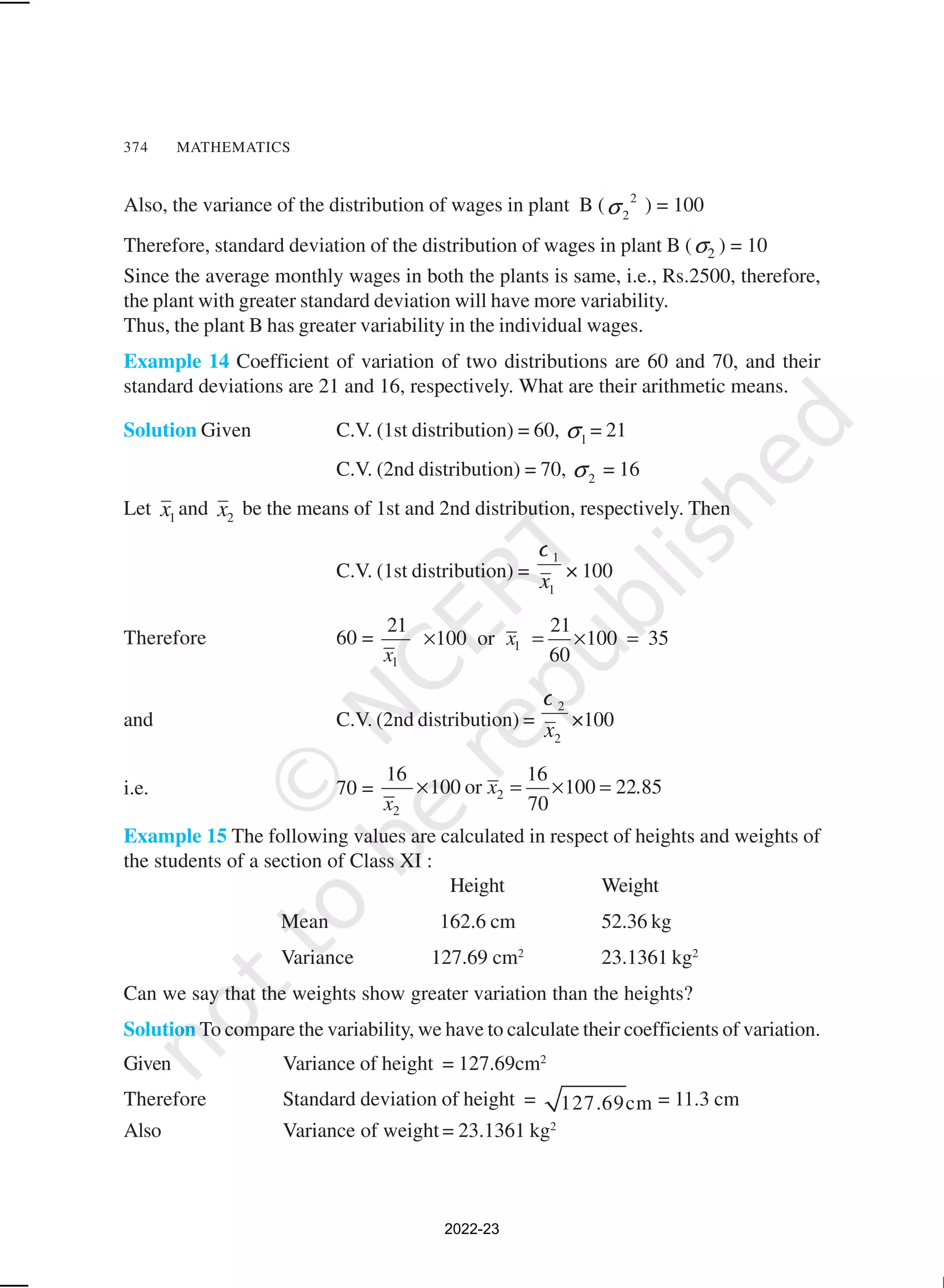 374 MATHEMATICS
Also, the variance of the distribution of wages in plant B ( 2
2
σ ) = 100
Therefore, standard deviation of the distribution of wages in plant B ( 2
σ ) = 10
Since the average monthly wages in both the plants is same, i.e., Rs.2500, therefore,
the plant with greater standard deviation will have more variability.
Thus, the plant B has greater variability in the individual wages.
Example 14 Coefficient of variation of two distributions are 60 and 70, and their
standard deviations are 21 and 16, respectively. What are their arithmetic means.
Solution Given C.V. (1st distribution) = 60, 1
σ = 21
C.V. (2nd distribution) = 70, 2
σ = 16
Let 1
x and 2
x be the means of 1st and 2nd distribution, respectively. Then
C.V. (1st distribution) =
1
1
x
σ
× 100
Therefore 60 = 1
1
21 21
100 or 100 35
60
x
x
× = × =
and C.V. (2nd distribution) =
2
2
x
σ
×100
i.e. 70 = 2
2
16 16
100 or 100 22 85
70
x .
x
× = × =
Example 15 The following values are calculated in respect of heights and weights of
the students of a section of Class XI :
Height Weight
Mean 162.6 cm 52.36 kg
Variance 127.69 cm2
23.1361 kg2
Can we say that the weights show greater variation than the heights?
Solution To compare the variability, we have to calculate their coefficients of variation.
Given Variance of height = 127.69cm2
Therefore Standard deviation of height = 127.69cm = 11.3 cm
Also Variance of weight = 23.1361 kg2
2022-23
 
