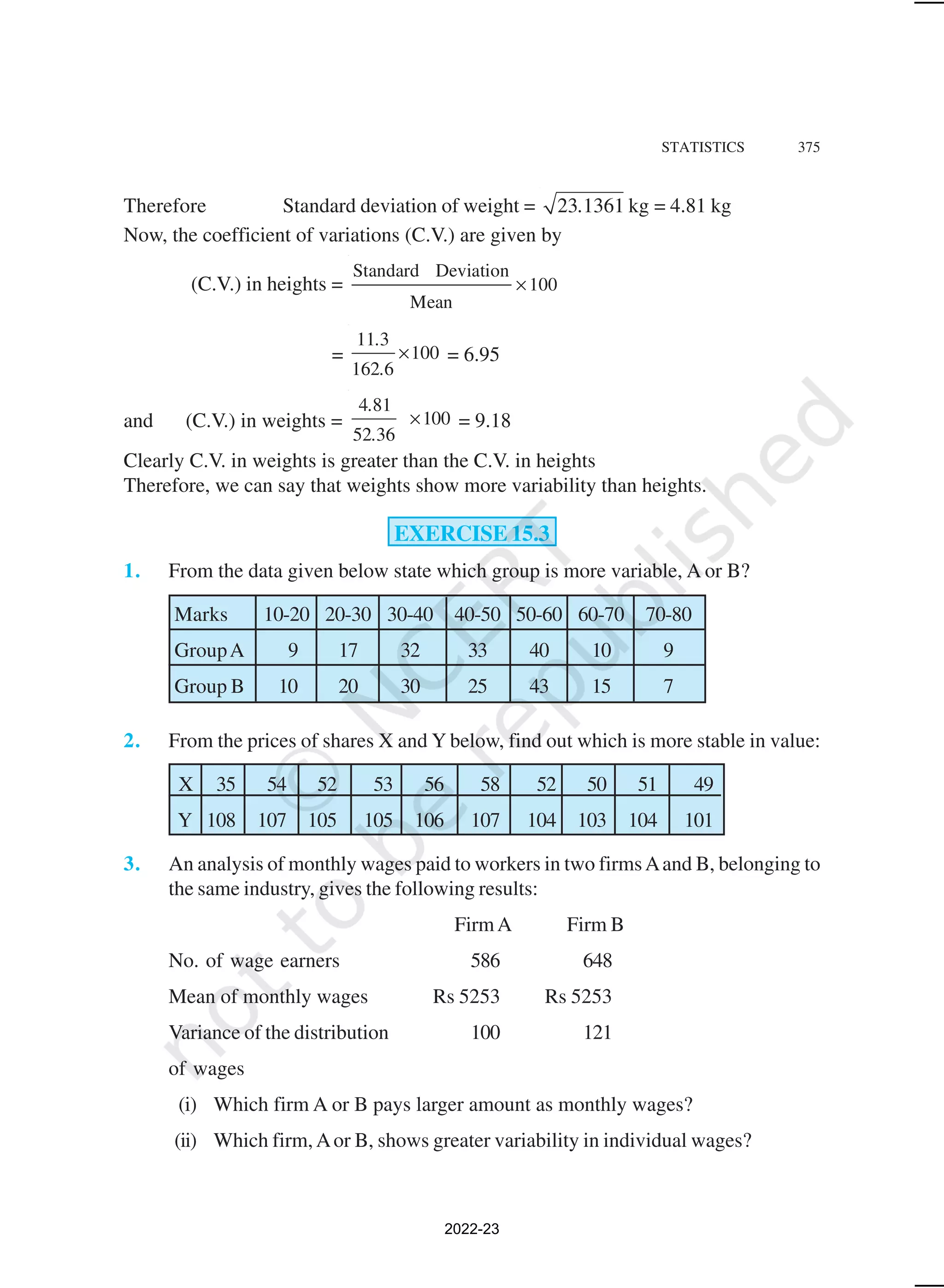 STATISTICS 375
Therefore Standard deviation of weight = 23 1361 kg
. = 4.81 kg
Now, the coefficient of variations (C.V.) are given by
(C.V.) in heights =
Standard Deviation
100
Mean
×
=
11 3
100
162 6
.
.
× = 6.95
and (C.V.) in weights =
4 81
100
52 36
.
.
× = 9.18
Clearly C.V. in weights is greater than the C.V. in heights
Therefore, we can say that weights show more variability than heights.
EXERCISE 15.3
1. From the data given below state which group is more variable, A or B?
Marks 10-20 20-30 30-40 40-50 50-60 60-70 70-80
GroupA 9 17 32 33 40 10 9
Group B 10 20 30 25 43 15 7
2. From the prices of shares X and Y below, find out which is more stable in value:
X 35 54 52 53 56 58 52 50 51 49
Y 108 107 105 105 106 107 104 103 104 101
3. An analysis of monthly wages paid to workers in two firmsAand B, belonging to
the same industry, gives the following results:
FirmA Firm B
No. of wage earners 586 648
Mean of monthly wages Rs 5253 Rs 5253
Variance of the distribution 100 121
of wages
(i) Which firm A or B pays larger amount as monthly wages?
(ii) Which firm,Aor B, shows greater variability in individual wages?
2022-23
 