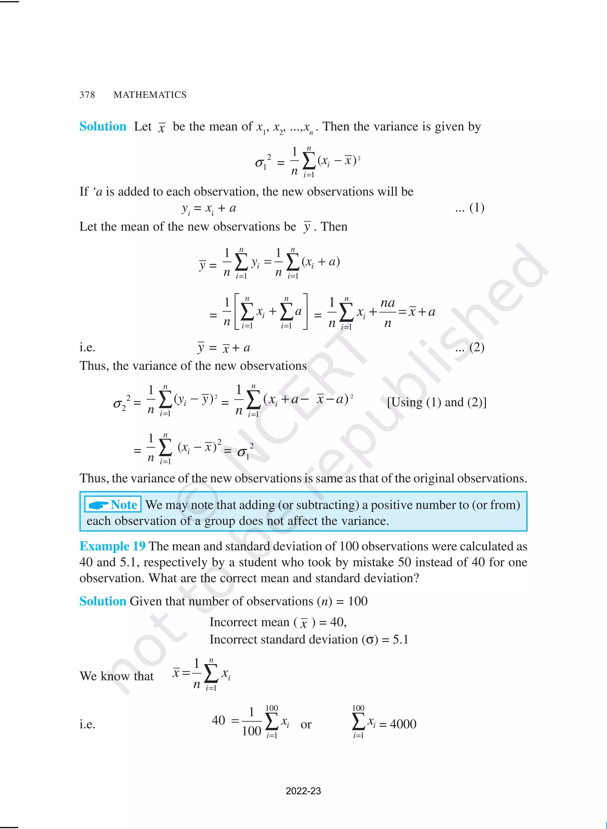 378 MATHEMATICS
Solution Let x be the mean of x1
, x2
, ...,xn
. Then the variance is given by
2
1
σ = 2
1
1
( )
n
i
i
x x
n =
−
∑
If ‘a is added to each observation, the new observations will be
yi
= xi
+ a ... (1)
Let the mean of the new observations be y . Then
y =
1 1
1 1
( )
n n
i i
i i
y x a
n n
= =
= +
∑ ∑
=
1 1
1 n n
i
i i
x a
n = =
 
+
 
 
∑ ∑ = a
x
n
na
x
n
n
i
i +
=
+
∑
=1
1
i.e. y = x + a ... (2)
Thus, the variance of the new observations
2
2
σ =
2
1
1
( )
n
i
i
y y
n =
−
∑ =
2
)
(
1
1
a
x
a
x
n
n
i
i −
−
+
∑
=
[Using (1) and (2)]
=
2
1
1
( )
n
i
i
x x
n =
−
∑ = 2
1
σ
Thus, the variance of the new observations is same as that of the original observations.
ANote We may note that adding (or subtracting) a positive number to (or from)
each observation of a group does not affect the variance.
Example 19 The mean and standard deviation of 100 observations were calculated as
40 and 5.1, respectively by a student who took by mistake 50 instead of 40 for one
observation. What are the correct mean and standard deviation?
Solution Given that number of observations (n) = 100
Incorrect mean ( x ) = 40,
Incorrect standard deviation (σ) = 5.1
We know that ∑
=
=
n
i
i
x
n
x
1
1
i.e.
100
1
1
40
100
i
i
x
=
= ∑ or
100
1
i
i
x
=
∑ = 4000
2022-23
 