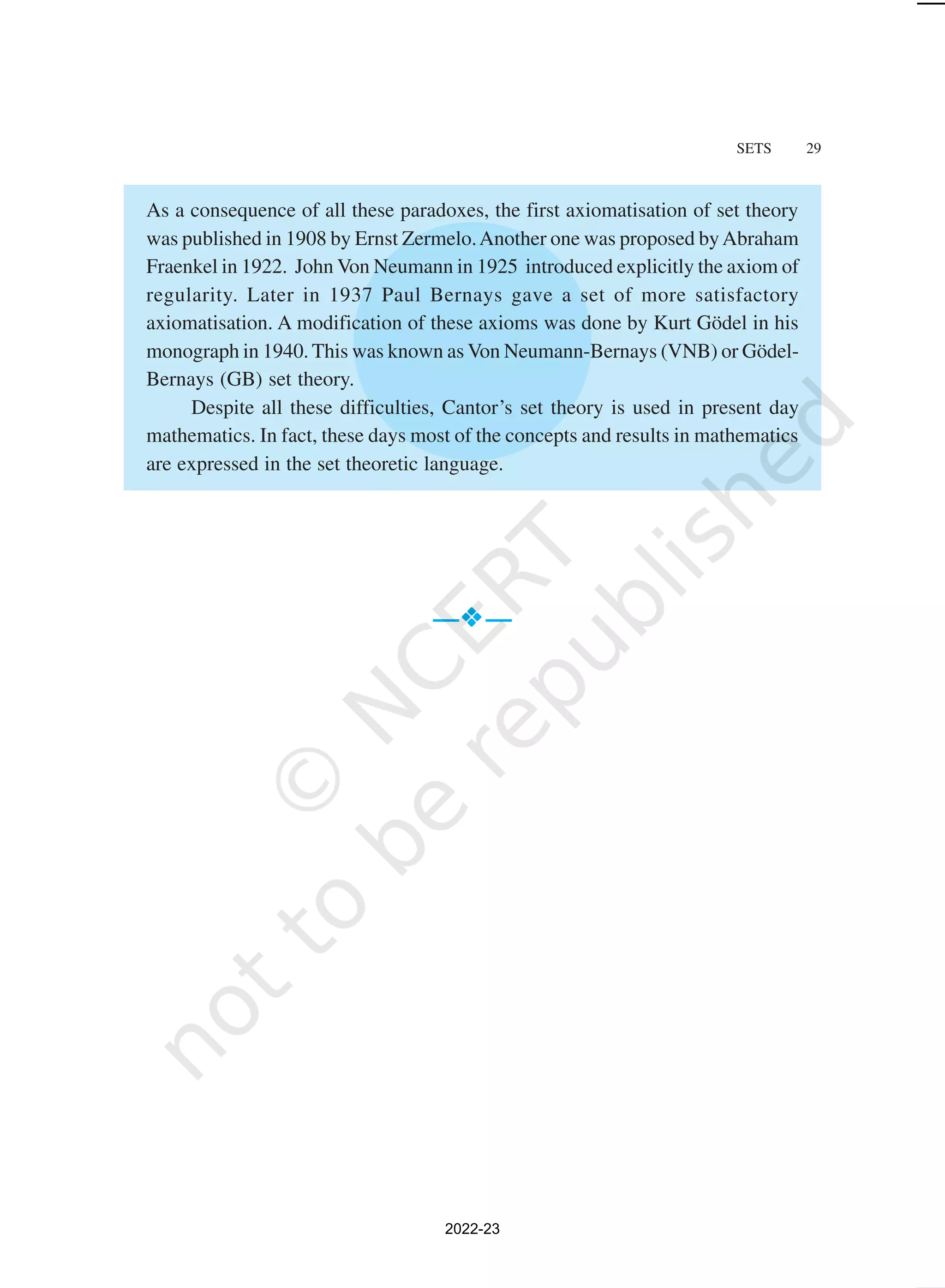 SETS 29
As a consequence of all these paradoxes, the first axiomatisation of set theory
was published in 1908 by Ernst Zermelo.Another one was proposed byAbraham
Fraenkel in 1922. John Von Neumann in 1925 introduced explicitly the axiom of
regularity. Later in 1937 Paul Bernays gave a set of more satisfactory
axiomatisation. A modification of these axioms was done by Kurt Gödel in his
monograph in 1940. This was known as Von Neumann-Bernays (VNB) or Gödel-
Bernays (GB) set theory.
Despite all these difficulties, Cantor’s set theory is used in present day
mathematics. In fact, these days most of the concepts and results in mathematics
are expressed in the set theoretic language.
—



—
2022-23
 