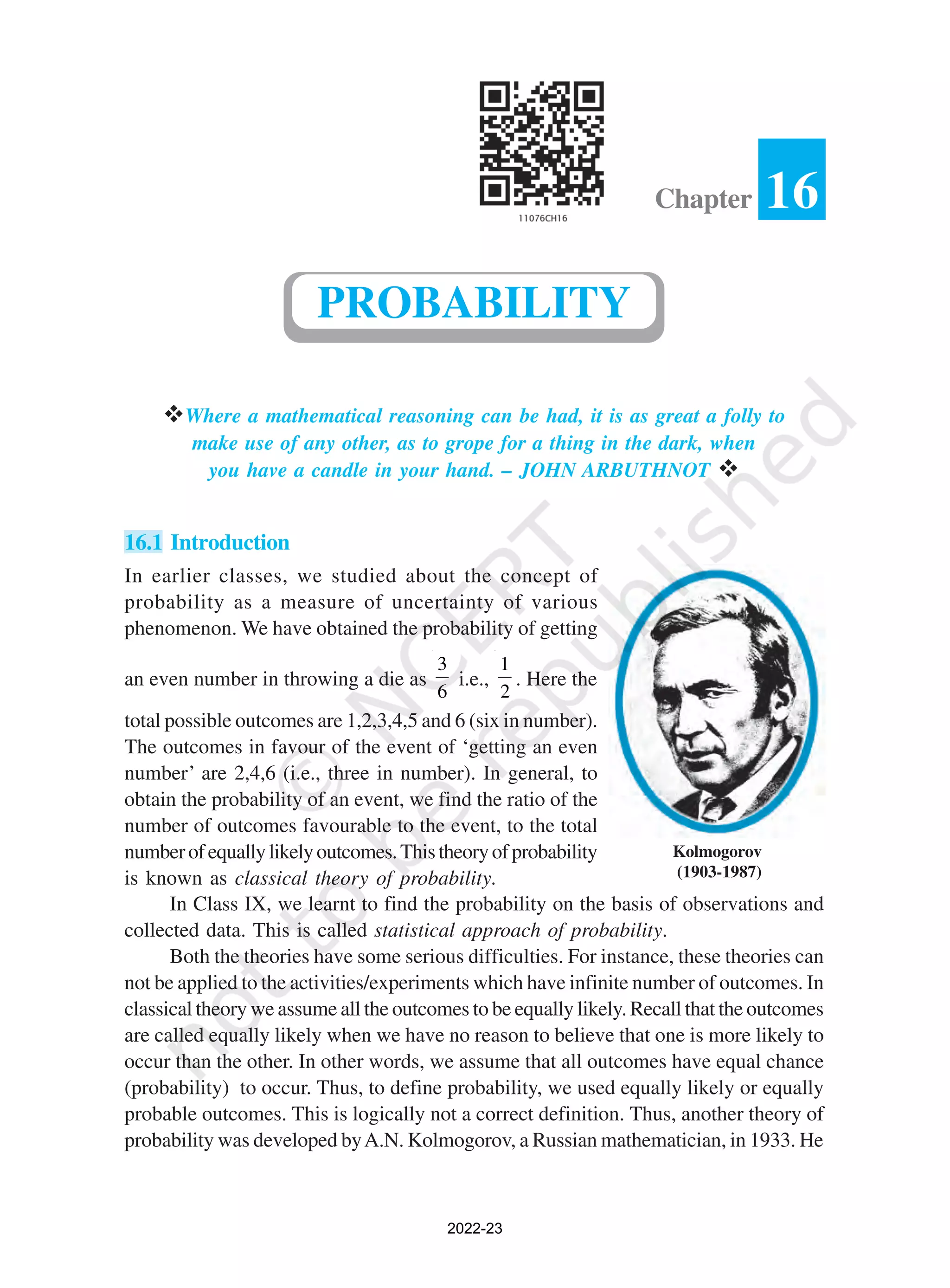 vWhere a mathematical reasoning can be had, it is as great a folly to
make use of any other, as to grope for a thing in the dark, when
you have a candle in your hand. – JOHN ARBUTHNOT v
16.1 Introduction
In earlier classes, we studied about the concept of
probability as a measure of uncertainty of various
phenomenon. We have obtained the probability of getting
an even number in throwing a die as
3
6
i.e.,
1
2
. Here the
total possible outcomes are 1,2,3,4,5 and 6 (six in number).
The outcomes in favour of the event of ‘getting an even
number’ are 2,4,6 (i.e., three in number). In general, to
obtain the probability of an event, we find the ratio of the
number of outcomes favourable to the event, to the total
numberofequallylikelyoutcomes.Thistheoryofprobability
is known as classical theory of probability.
In Class IX, we learnt to find the probability on the basis of observations and
collected data. This is called statistical approach of probability.
Both the theories have some serious difficulties. For instance, these theories can
not be applied to the activities/experiments which have infinite number of outcomes. In
classical theory we assume all the outcomes to be equally likely. Recall that the outcomes
are called equally likely when we have no reason to believe that one is more likely to
occur than the other. In other words, we assume that all outcomes have equal chance
(probability) to occur. Thus, to define probability, we used equally likely or equally
probable outcomes. This is logically not a correct definition. Thus, another theory of
probability was developed byA.N. Kolmogorov, a Russian mathematician, in 1933. He
16
Chapter
PROBABILITY
Kolmogorov
(1903-1987)
2022-23
 