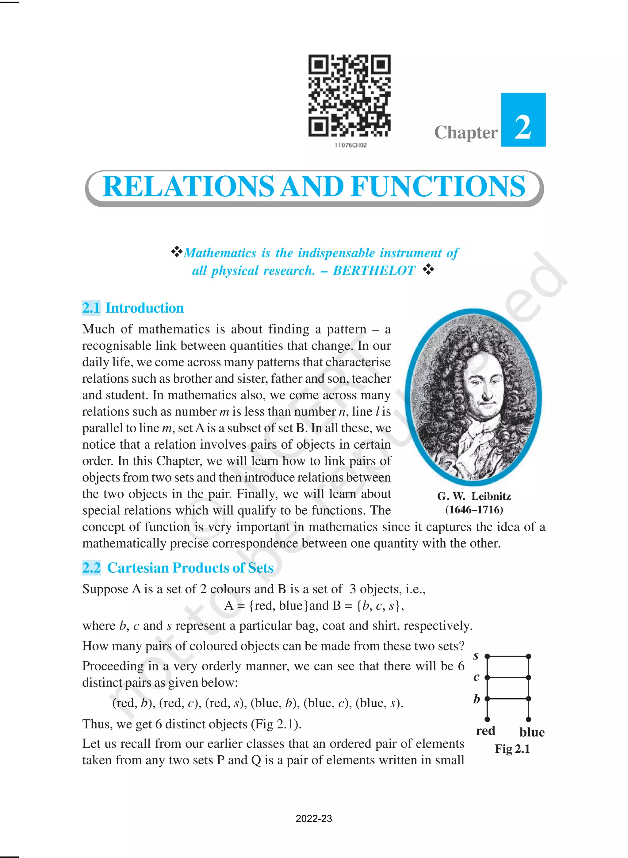 Mathematics is the indispensable instrument of
all physical research. – BERTHELOT 
2.1 Introduction
Much of mathematics is about finding a pattern – a
recognisable link between quantities that change. In our
daily life, we come across many patterns that characterise
relations such as brother and sister, father and son, teacher
and student. In mathematics also, we come across many
relations such as number m is less than number n, line l is
parallel to line m, setAis a subset of set B. In all these, we
notice that a relation involves pairs of objects in certain
order. In this Chapter, we will learn how to link pairs of
objects from two sets and then introduce relations between
the two objects in the pair. Finally, we will learn about
special relations which will qualify to be functions. The
concept of function is very important in mathematics since it captures the idea of a
mathematically precise correspondence between one quantity with the other.
2.2 Cartesian Products of Sets
Suppose A is a set of 2 colours and B is a set of 3 objects, i.e.,
A = {red, blue}and B = {b, c, s},
where b, c and s represent a particular bag, coat and shirt, respectively.
How many pairs of coloured objects can be made from these two sets?
Proceeding in a very orderly manner, we can see that there will be 6
distinct pairs as given below:
(red, b), (red, c), (red, s), (blue, b), (blue, c), (blue, s).
Thus, we get 6 distinct objects (Fig 2.1).
Let us recall from our earlier classes that an ordered pair of elements
taken from any two sets P and Q is a pair of elements written in small
Fig 2.1
Chapter 2
RELATIONSAND FUNCTIONS
G. W. Leibnitz
(1646–1716)
2022-23
 