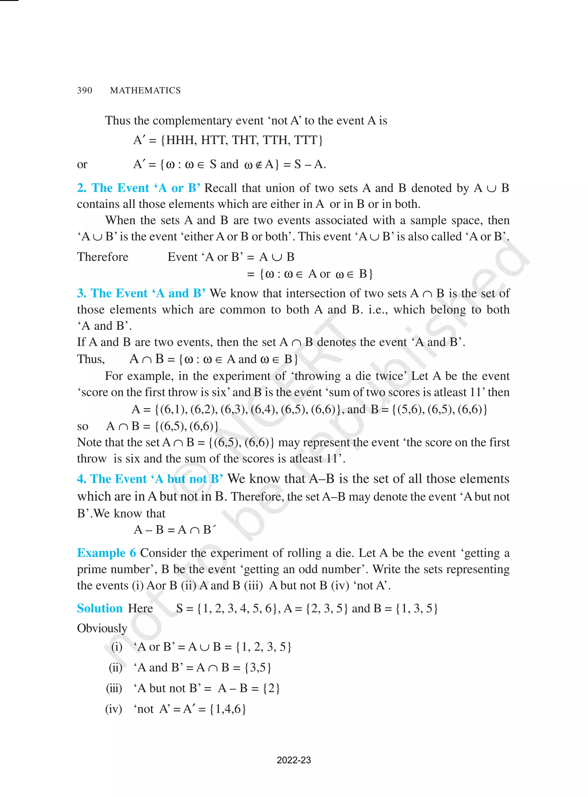 390 MATHEMATICS
Thus the complementary event ‘not A’ to the event A is
A′ = {HHH, HTT, THT, TTH, TTT}
or A′ = {ω : ω ∈ S and ω ∉A} = S – A.
2. The Event ‘A or B’ Recall that union of two sets A and B denoted by A ∪ B
contains all those elements which are either in A or in B or in both.
When the sets A and B are two events associated with a sample space, then
‘A ∪ B’is the event ‘either A or B or both’. This event ‘A ∪ B’is also called ‘A or B’.
Therefore Event ‘A or B’ = A ∪ B
= {ω : ω ∈ A or ω ∈ B}
3. The Event ‘A and B’ We know that intersection of two sets A ∩ B is the set of
those elements which are common to both A and B. i.e., which belong to both
‘A and B’.
If A and B are two events, then the set A ∩ B denotes the event ‘A and B’.
Thus, A ∩ B = {ω : ω ∈ A and ω ∈ B}
For example, in the experiment of ‘throwing a die twice’ Let A be the event
‘score on the first throw is six’and B is the event ‘sum of two scores is atleast 11’then
A = {(6,1), (6,2), (6,3), (6,4), (6,5), (6,6)}, and B = {(5,6), (6,5), (6,6)}
so A ∩ B = {(6,5), (6,6)}
Note that the set A ∩ B = {(6,5), (6,6)} may represent the event ‘the score on the first
throw is six and the sum of the scores is atleast 11’.
4. The Event ‘A but not B’ We know that A–B is the set of all those elements
which are inAbut not in B. Therefore, the set A–B may denote the event ‘Abut not
B’.We know that
A – B = A ∩ B´
Example 6 Consider the experiment of rolling a die. Let A be the event ‘getting a
prime number’, B be the event ‘getting an odd number’. Write the sets representing
the events (i) Aor B (ii) A and B (iii) A but not B (iv) ‘not A’.
Solution Here S = {1, 2, 3, 4, 5, 6}, A = {2, 3, 5} and B = {1, 3, 5}
Obviously
(i) ‘A or B’ = A ∪ B = {1, 2, 3, 5}
(ii) ‘A and B’ = A ∩ B = {3,5}
(iii) ‘A but not B’ = A – B = {2}
(iv) ‘not A’ = A′ = {1,4,6}
2022-23
 