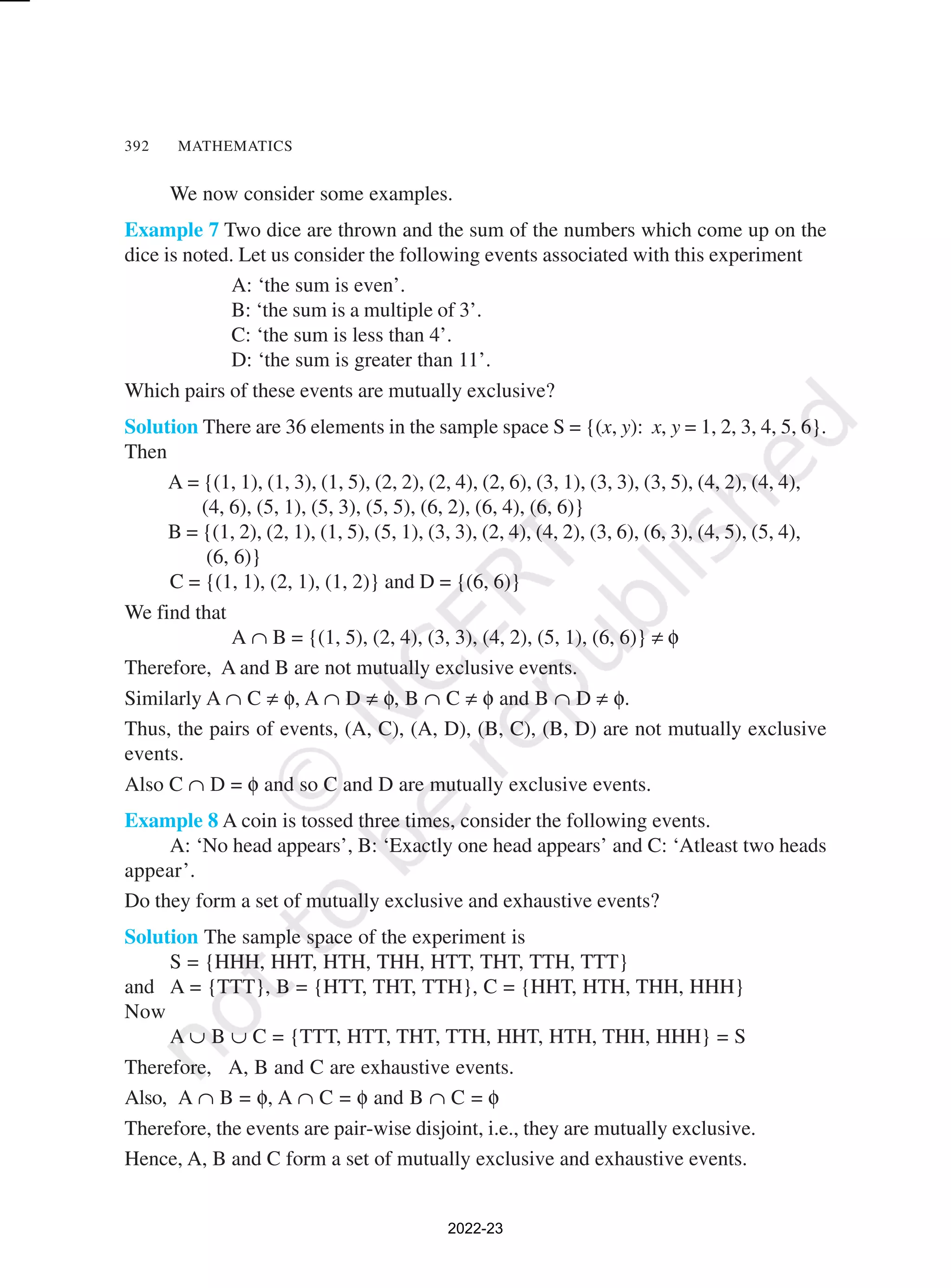 392 MATHEMATICS
We now consider some examples.
Example 7 Two dice are thrown and the sum of the numbers which come up on the
dice is noted. Let us consider the following events associated with this experiment
A: ‘the sum is even’.
B: ‘the sum is a multiple of 3’.
C: ‘the sum is less than 4’.
D: ‘the sum is greater than 11’.
Which pairs of these events are mutually exclusive?
Solution There are 36 elements in the sample space S = {(x, y): x, y = 1, 2, 3, 4, 5, 6}.
Then
A = {(1, 1), (1, 3), (1, 5), (2, 2), (2, 4), (2, 6), (3, 1), (3, 3), (3, 5), (4, 2), (4, 4),
(4, 6), (5, 1), (5, 3), (5, 5), (6, 2), (6, 4), (6, 6)}
B = {(1, 2), (2, 1), (1, 5), (5, 1), (3, 3), (2, 4), (4, 2), (3, 6), (6, 3), (4, 5), (5, 4),
(6, 6)}
C = {(1, 1), (2, 1), (1, 2)} and D = {(6, 6)}
We find that
A ∩ B = {(1, 5), (2, 4), (3, 3), (4, 2), (5, 1), (6, 6)} ≠ φ
Therefore, A and B are not mutually exclusive events.
Similarly A ∩ C ≠ φ, A ∩ D ≠ φ, B ∩ C ≠ φ and B ∩ D ≠ φ.
Thus, the pairs of events, (A, C), (A, D), (B, C), (B, D) are not mutually exclusive
events.
Also C ∩ D = φ and so C and D are mutually exclusive events.
Example 8 A coin is tossed three times, consider the following events.
A: ‘No head appears’, B: ‘Exactly one head appears’ and C: ‘Atleast two heads
appear’.
Do they form a set of mutually exclusive and exhaustive events?
Solution The sample space of the experiment is
S = {HHH, HHT, HTH, THH, HTT, THT, TTH, TTT}
and A = {TTT}, B = {HTT, THT, TTH}, C = {HHT, HTH, THH, HHH}
Now
A ∪ B ∪ C = {TTT, HTT, THT, TTH, HHT, HTH, THH, HHH} = S
Therefore, A, B and C are exhaustive events.
Also, A ∩ B = φ, A ∩ C = φ and B ∩ C = φ
Therefore, the events are pair-wise disjoint, i.e., they are mutually exclusive.
Hence, A, B and C form a set of mutually exclusive and exhaustive events.
2022-23
 
