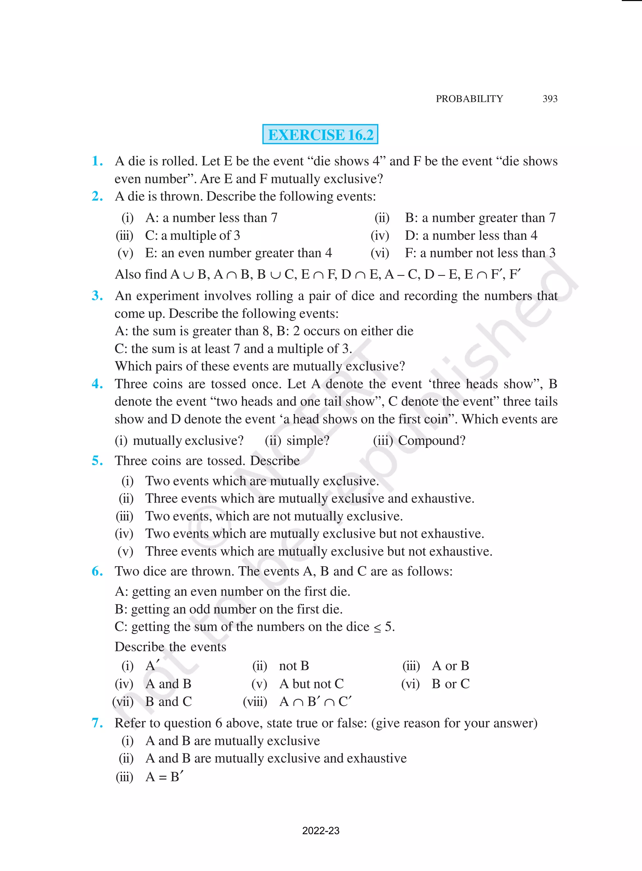 PROBABILITY 393
EXERCISE 16.2
1. A die is rolled. Let E be the event “die shows 4” and F be the event “die shows
even number”. Are E and F mutually exclusive?
2. A die is thrown. Describe the following events:
(i) A: a number less than 7 (ii) B: a number greater than 7
(iii) C: a multiple of 3 (iv) D: a number less than 4
(v) E: an even number greater than 4 (vi) F: a number not less than 3
Also find A ∪ B, A ∩ B, B ∪ C, E ∩ F, D ∩ E, A – C, D – E, E ∩ F′, F′
3. An experiment involves rolling a pair of dice and recording the numbers that
come up. Describe the following events:
A: the sum is greater than 8, B: 2 occurs on either die
C: the sum is at least 7 and a multiple of 3.
Which pairs of these events are mutually exclusive?
4. Three coins are tossed once. Let A denote the event ‘three heads show”, B
denote the event “two heads and one tail show”, C denote the event” three tails
show and D denote the event ‘a head shows on the first coin”. Which events are
(i) mutually exclusive? (ii) simple? (iii) Compound?
5. Three coins are tossed. Describe
(i) Two events which are mutually exclusive.
(ii) Three events which are mutually exclusive and exhaustive.
(iii) Two events, which are not mutually exclusive.
(iv) Two events which are mutually exclusive but not exhaustive.
(v) Three events which are mutually exclusive but not exhaustive.
6. Two dice are thrown. The events A, B and C are as follows:
A: getting an even number on the first die.
B: getting an odd number on the first die.
C: getting the sum of the numbers on the dice ≤ 5.
Describe the events
(i) A′ (ii) not B (iii) A or B
(iv) A and B (v) A but not C (vi) B or C
(vii) B and C (viii) A ∩ B′ ∩ C′
7. Refer to question 6 above, state true or false: (give reason for your answer)
(i) A and B are mutually exclusive
(ii) A and B are mutually exclusive and exhaustive
(iii) A = B′
2022-23
 