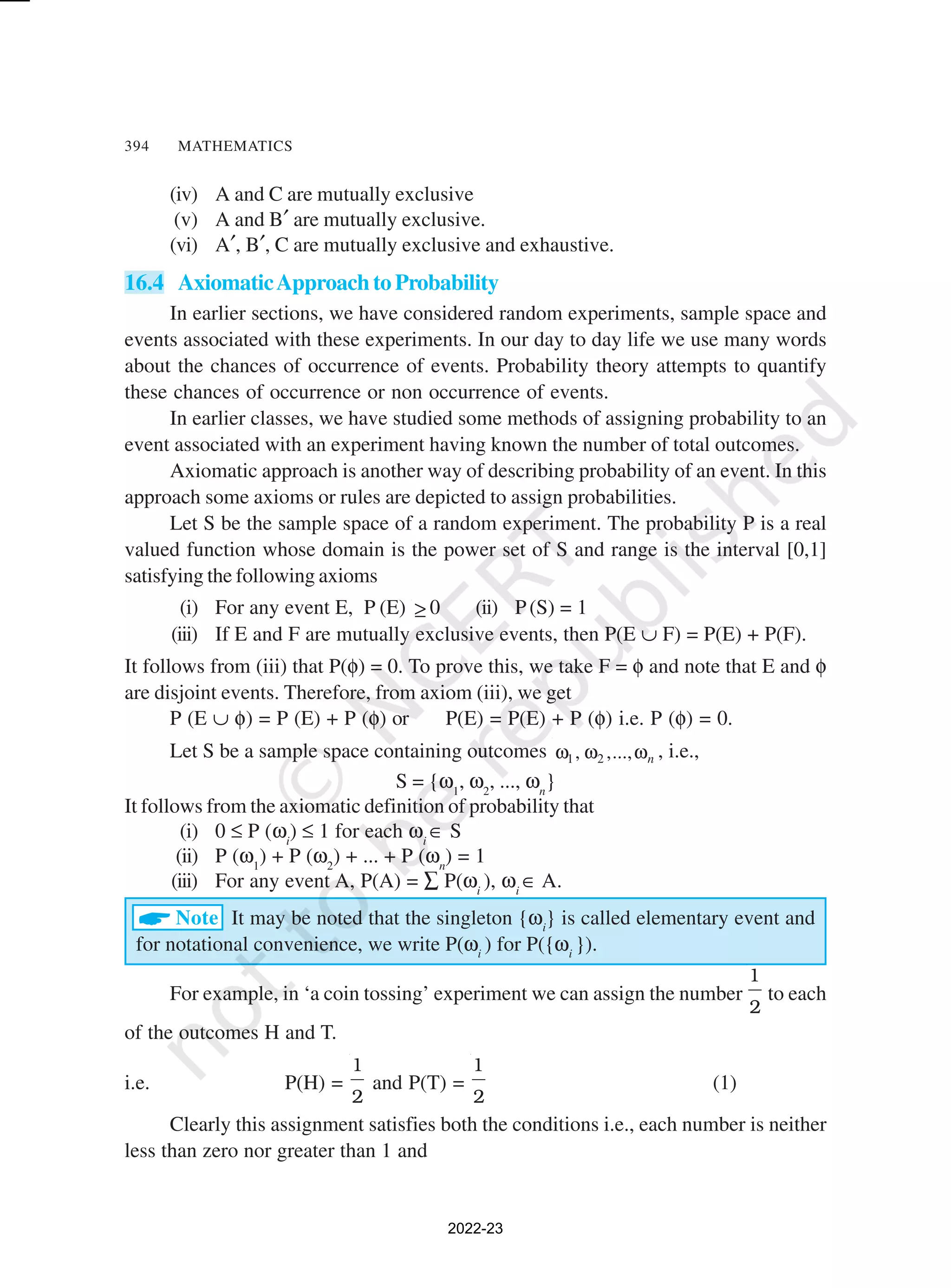 394 MATHEMATICS
(iv) A and C are mutually exclusive
(v) A and B′ are mutually exclusive.
(vi) A′, B′, C are mutually exclusive and exhaustive.
16.4 AxiomaticApproach to Probability
In earlier sections, we have considered random experiments, sample space and
events associated with these experiments. In our day to day life we use many words
about the chances of occurrence of events. Probability theory attempts to quantify
these chances of occurrence or non occurrence of events.
In earlier classes, we have studied some methods of assigning probability to an
event associated with an experiment having known the number of total outcomes.
Axiomatic approach is another way of describing probability of an event. In this
approach some axioms or rules are depicted to assign probabilities.
Let S be the sample space of a random experiment. The probability P is a real
valued function whose domain is the power set of S and range is the interval [0,1]
satisfying the following axioms
(i) For any event E, P (E) ≥ 0 (ii) P(S) = 1
(iii) If E and F are mutually exclusive events, then P(E ∪ F) = P(E) + P(F).
It follows from (iii) that P(φ) = 0. To prove this, we take F = φ and note that E and φ
are disjoint events. Therefore, from axiom (iii), we get
P (E ∪ φ) = P (E) + P (φ) or P(E) = P(E) + P (φ) i.e. P (φ) = 0.
Let S be a sample space containing outcomes 1 2
, ,..., n
ω ω ω , i.e.,
S = {ω1
, ω2
, ..., ωn
}
It follows from the axiomatic definition of probability that
(i) 0 ≤ P (ωi
) ≤ 1 for each ωi
∈ S
(ii) P (ω1
) + P (ω2
) + ... + P (ωn
) = 1
(iii) For any event A, P(A) = ∑ P(ωi
), ωi
∈ A.
ANote It may be noted that the singleton {ωi
} is called elementary event and
for notational convenience, we write P(ωi
) for P({ωi
}).
For example, in ‘a coin tossing’ experiment we can assign the number
1
2
to each
of the outcomes H and T.
i.e. P(H) =
1
2
and P(T) =
1
2
(1)
Clearly this assignment satisfies both the conditions i.e., each number is neither
less than zero nor greater than 1 and
2022-23
 