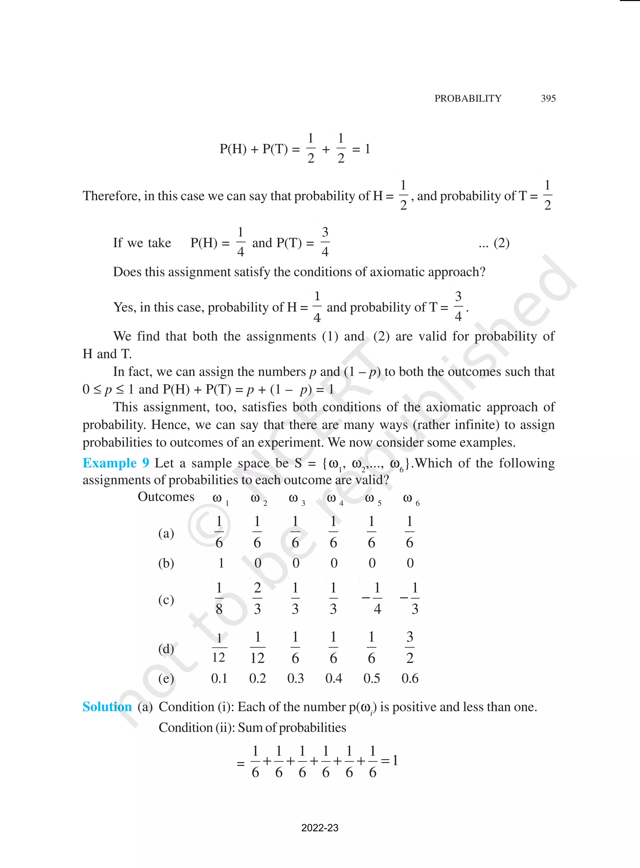 PROBABILITY 395
P(H) + P(T) =
2
1
+
2
1
= 1
Therefore, in this case we can say that probability of H =
2
1
, and probability of T =
2
1
If we take P(H) =
4
1
and P(T) =
4
3
... (2)
Does this assignment satisfy the conditions of axiomatic approach?
Yes, in this case, probability of H =
1
4
and probability of T =
4
3
.
We find that both the assignments (1) and (2) are valid for probability of
H and T.
In fact, we can assign the numbers p and (1 – p) to both the outcomes such that
0 ≤ p ≤ 1 and P(H) + P(T) = p + (1 – p) = 1
This assignment, too, satisfies both conditions of the axiomatic approach of
probability. Hence, we can say that there are many ways (rather infinite) to assign
probabilities to outcomes of an experiment. We now consider some examples.
Example 9 Let a sample space be S = {ω1
, ω2
,..., ω6
}.Which of the following
assignments of probabilities to each outcome are valid?
Outcomes ω 1
ω 2
ω 3
ω 4
ω 5
ω 6
(a)
6
1
6
1
6
1
6
1
6
1
6
1
(b) 1 0 0 0 0 0
(c)
8
1
3
2
3
1
3
1
4
1
−
3
1
−
(d)
12
1
12
1
6
1
6
1
6
1
2
3
(e) 0.1 0.2 0.3 0.4 0.5 0.6
Solution (a) Condition (i): Each of the number p(ωi
) is positive and less than one.
Condition (ii): Sum of probabilities
= 1
6
1
6
1
6
1
6
1
6
1
6
1
=
+
+
+
+
+
2022-23
 