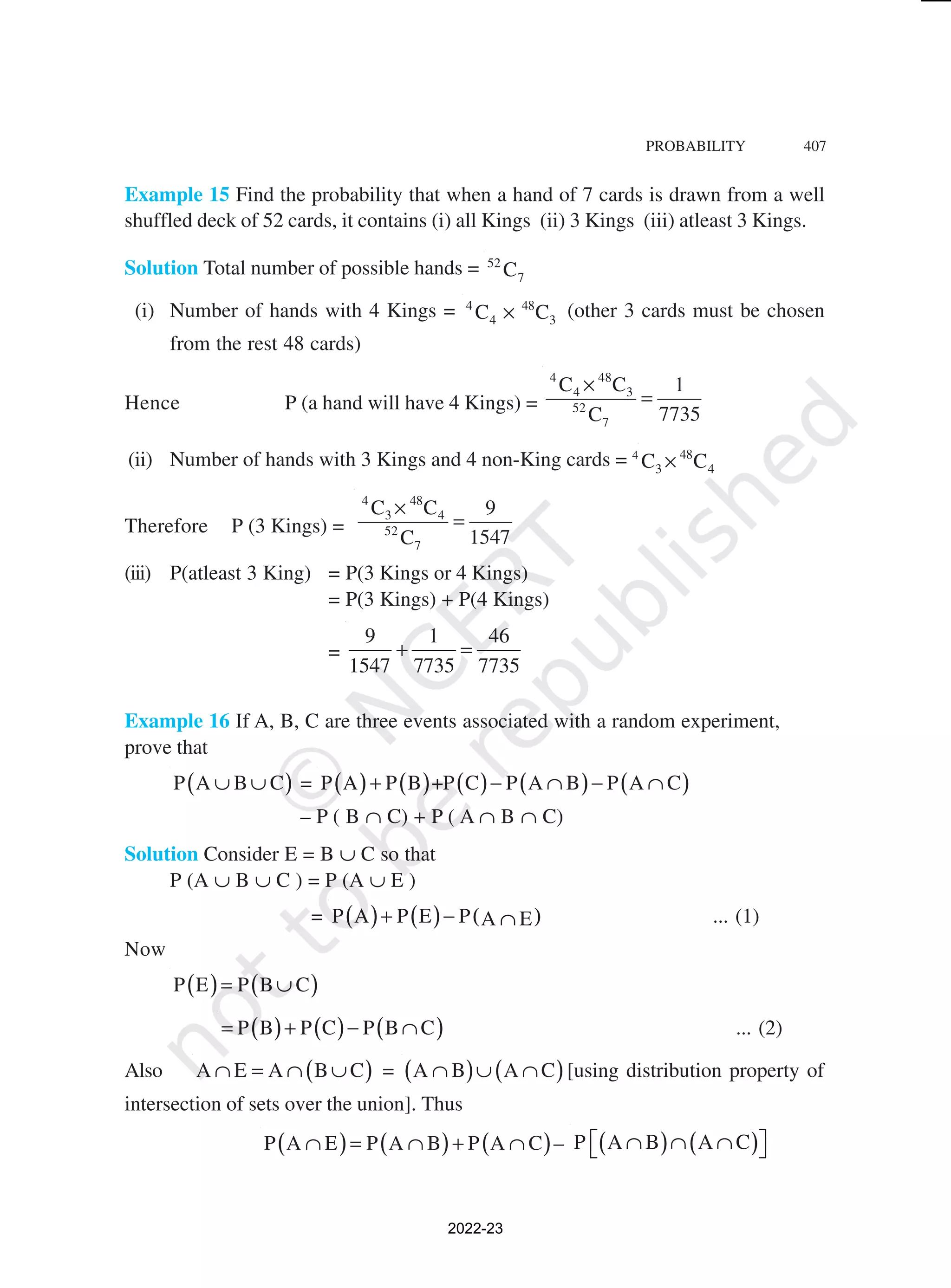 PROBABILITY 407
Example 15 Find the probability that when a hand of 7 cards is drawn from a well
shuffled deck of 52 cards, it contains (i) all Kings (ii) 3 Kings (iii) atleast 3 Kings.
Solution Total number of possible hands = 52
7
C
(i) Number of hands with 4 Kings = 4 48
4 3
C C
× (other 3 cards must be chosen
from the rest 48 cards)
Hence P (a hand will have 4 Kings) =
4 48
4 3
52
7
C C 1
7735
C
×
=
(ii) Number of hands with 3 Kings and 4 non-King cards = 4 48
3 4
C C
×
Therefore P (3 Kings) =
4 48
3 4
52
7
C C 9
1547
C
×
=
(iii) P(atleast 3 King) = P(3 Kings or 4 Kings)
= P(3 Kings) + P(4 Kings)
=
9 1 46
1547 7735 7735
+ =
Example 16 If A, B, C are three events associated with a random experiment,
prove that
( )
P A B C
∪ ∪ = ( ) ( ) ( ) ( ) ( )
P A P B +P C P A B P A C
+ − ∩ − ∩
– P ( B ∩ C) + P ( A ∩ B ∩ C)
Solution Consider E = B ∪ C so that
P (A ∪ B ∪ C ) = P (A ∪ E )
= ( ) ( ) ( )
P A P E P A E
+ − ∩ ... (1)
Now
( ) ( )
P E P B C
= ∪
( ) ( ) ( )
P B P C P B C
= + − ∩ ... (2)
Also ( )
A E A B C
∩ = ∩ ∪ = ( ) ( )
A B A C
∩ ∪ ∩ [using distribution property of
intersection of sets over the union]. Thus
( ) ( ) ( )
P A E P A B P A C
∩ = ∩ + ∩ – ( ) ( )
P A B A C
 
∩ ∩ ∩
 
2022-23
 