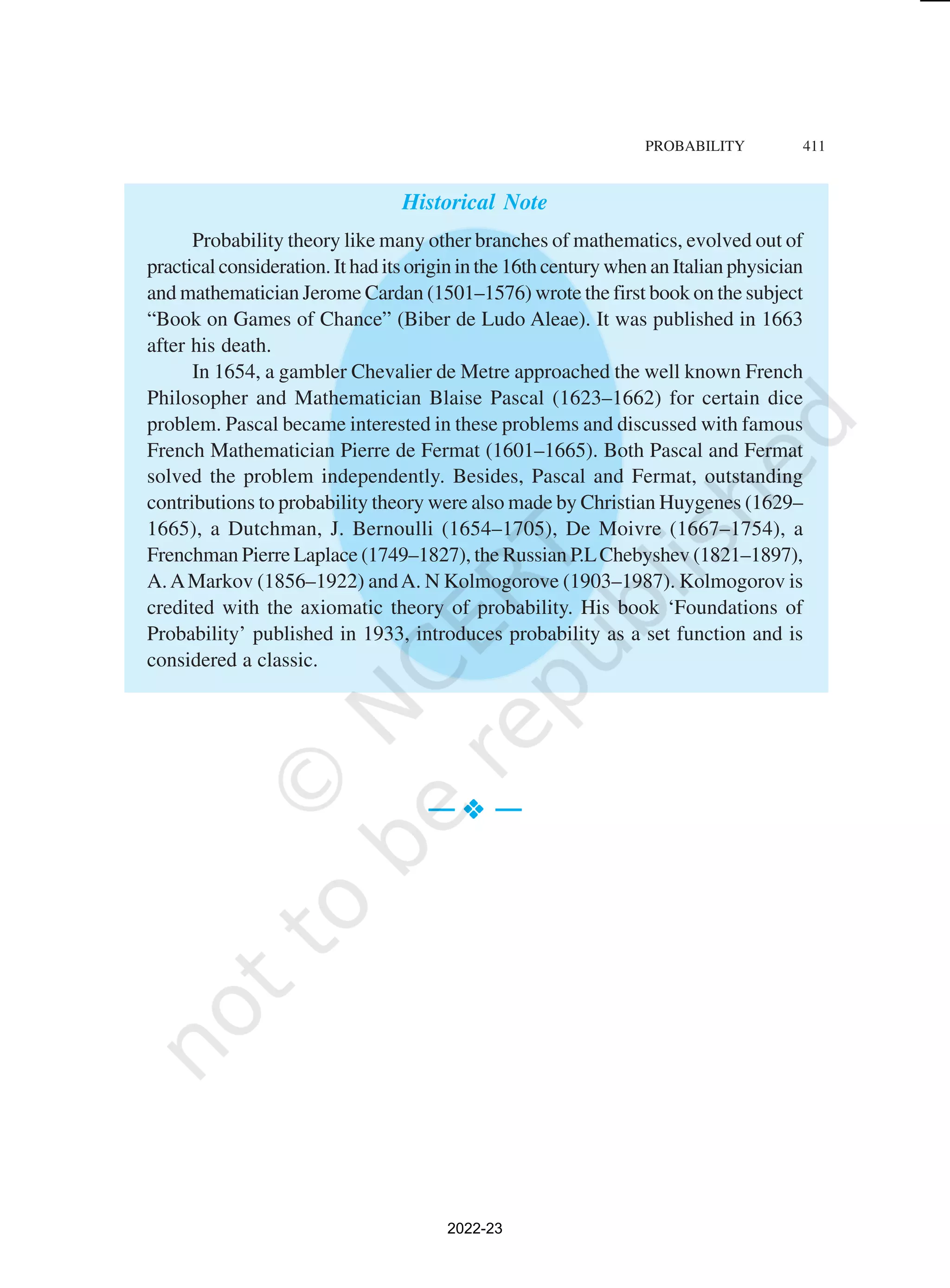 PROBABILITY 411
Historical Note
Probability theory like many other branches of mathematics, evolved out of
practical consideration. It had its origin in the 16th century when an Italian physician
and mathematician Jerome Cardan (1501–1576) wrote the first book on the subject
“Book on Games of Chance” (Biber de Ludo Aleae). It was published in 1663
after his death.
In 1654, a gambler Chevalier de Metre approached the well known French
Philosopher and Mathematician Blaise Pascal (1623–1662) for certain dice
problem. Pascal became interested in these problems and discussed with famous
French Mathematician Pierre de Fermat (1601–1665). Both Pascal and Fermat
solved the problem independently. Besides, Pascal and Fermat, outstanding
contributions to probability theory were also made by Christian Huygenes (1629–
1665), a Dutchman, J. Bernoulli (1654–1705), De Moivre (1667–1754), a
Frenchman Pierre Laplace (1749–1827), the Russian P.LChebyshev (1821–1897),
A.AMarkov (1856–1922) andA. N Kolmogorove (1903–1987). Kolmogorov is
credited with the axiomatic theory of probability. His book ‘Foundations of
Probability’ published in 1933, introduces probability as a set function and is
considered a classic.
— v
v
v
v
v —
2022-23
 