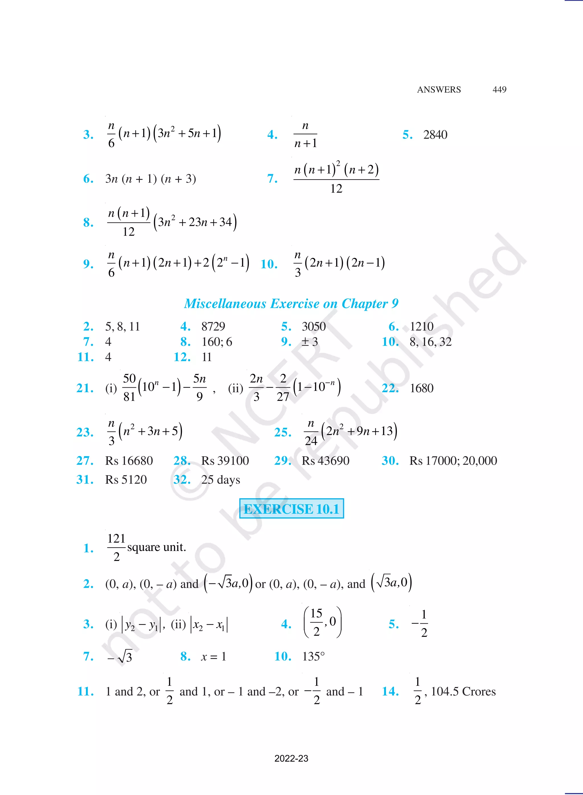 ANSWERS 449
3. ( )( )
2
1 3 5 1
6
n
n n n
+ + + 4.
1
n
n +
5. 2840
6. 3n (n + 1) (n + 3) 7.
( ) ( )
2
1 2
12
n n n
+ +
8.
( )
( )
2
1
3 23 34
12
n n
n n
+
+ +
9. ( )( ) ( )
1 2 1 2 2 1
6
n
n
n n
+ + + − 10. ( )( )
2 1 2 1
3
n
n n
+ −
Miscellaneous Exercise on Chapter 9
2. 5, 8, 11 4. 8729 5. 3050 6. 1210
7. 4 8. 160; 6 9. ± 3 10. 8, 16, 32
11. 4 12. 11
21. (i) ( )
50 5
10 1
81 9
n n
− − , (ii) ( )
2 2
1 10
3 27
n
n −
− − 22. 1680
23. ( )
2
3 5
3
n
n n
+ + 25. ( )
2
2 9 13
24
n
n n
+ +
27. Rs 16680 28. Rs 39100 29. Rs 43690 30. Rs 17000; 20,000
31. Rs 5120 32. 25 days
EXERCISE 10.1
1.
121
square unit.
2
2. (0, a), (0, – a) and ( )
3 0
− a, or (0, a), (0, – a), and ( )
3 0
a,
3. (i) 2 1
y y ,
− (ii) 2 1
x x
− 4.
15
0
2
,
 
 
 
5.
1
2
−
7. 3
– 8. x = 1 10. 135°
11. 1 and 2, or
1
2
and 1, or – 1 and –2, or
1
2
− and – 1 14.
1
2
, 104.5 Crores
2022-23
 