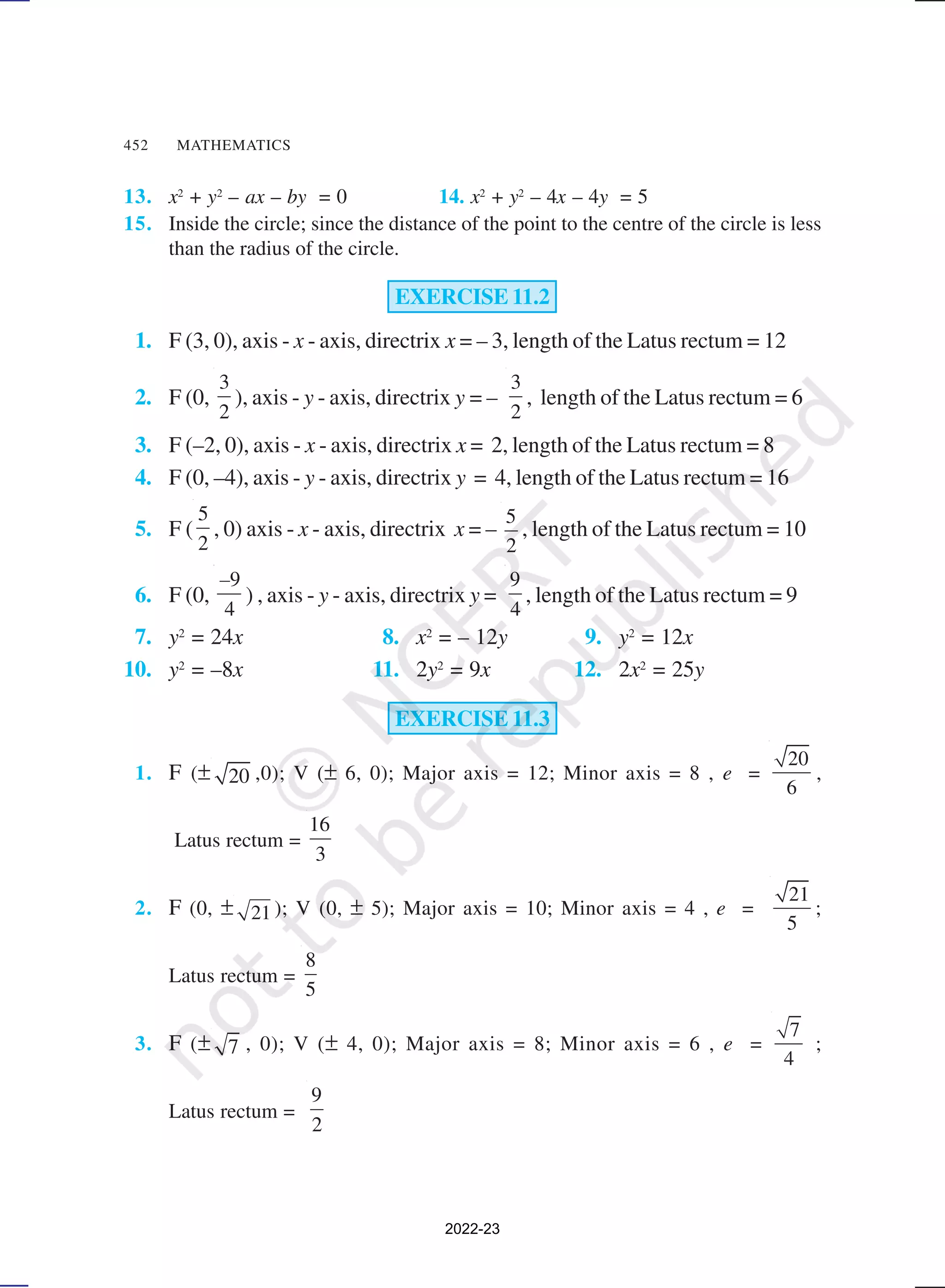 452 MATHEMATICS
13. x2
+ y2
– ax – by = 0 14. x2
+ y2
– 4x – 4y = 5
15. Inside the circle; since the distance of the point to the centre of the circle is less
than the radius of the circle.
EXERCISE 11.2
1. F (3, 0), axis - x - axis, directrix x = – 3, length of the Latus rectum = 12
2. F (0,
3
2
), axis - y - axis, directrix y = –
3
2
, length of the Latus rectum = 6
3. F (–2, 0), axis - x - axis, directrix x = 2, length of the Latus rectum = 8
4. F (0, –4), axis - y - axis, directrix y = 4, length of the Latus rectum = 16
5. F (
5
2
, 0) axis - x - axis, directrix x = –
5
2
, length of the Latus rectum = 10
6. F (0,
9
4
–
) , axis - y - axis, directrix y =
9
4
, length of the Latus rectum = 9
7. y2
= 24x 8. x2
= – 12y 9. y2
= 12x
10. y2
= –8x 11. 2y2
= 9x 12. 2x2
= 25y
EXERCISE 11.3
1. F (± 20 ,0); V (± 6, 0); Major axis = 12; Minor axis = 8 , e =
20
6
,
Latus rectum =
16
3
2. F (0, ± 21 ); V (0, ± 5); Major axis = 10; Minor axis = 4 , e =
21
5
;
Latus rectum =
8
5
3. F (± 7 , 0); V (± 4, 0); Major axis = 8; Minor axis = 6 , e =
7
4
;
Latus rectum =
9
2
2022-23
 