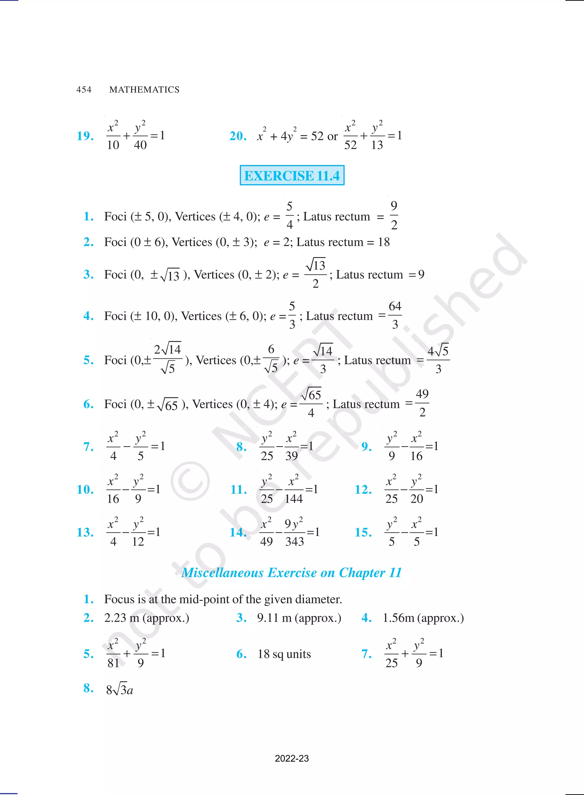 454 MATHEMATICS
19.
2 2
1
10 40
x y
+ = 20. x
2
+ 4y
2
= 52 or
2 2
1
52 13
x y
+ =
EXERCISE 11.4
1. Foci (± 5, 0), Vertices (± 4, 0); e =
4
5
; Latus rectum =
9
2
2. Foci (0 ± 6), Vertices (0, ± 3); e = 2; Latus rectum = 18
3. Foci (0, ± 13 ), Vertices (0, ± 2); e =
13
2
; Latus rectum 9
=
4. Foci (± 10, 0), Vertices (± 6, 0); e =
5
3
; Latus rectum
64
3
=
5. Foci (0,±
2 14
5
), Vertices (0,±
6
5
); e =
14
3
; Latus rectum
4 5
3
=
6. Foci (0, ± 65 ), Vertices (0, ± 4); e =
65
4
; Latus rectum
49
2
=
7.
2 2
1
4 5
x y
− = 8.
2 2
1
25 39
y x
− = 9.
2 2
1
9 16
y x
− =
10.
2 2
1
16 9
x y
− = 11.
2 2
1
25 144
y x
− = 12.
2 2
1
25 20
x y
− =
13.
2 2
1
4 12
x y
− = 14.
2 2
9
1
49 343
x y
− = 15.
2 2
1
5 5
y x
− =
Miscellaneous Exercise on Chapter 11
1. Focus is at the mid-point of the given diameter.
2. 2.23 m (approx.) 3. 9.11 m (approx.) 4. 1.56m (approx.)
5.
2 2
1
81 9
x y
+ = 6. 18 sq units 7.
2 2
1
25 9
x y
+ =
8. 8 3a
2022-23
 