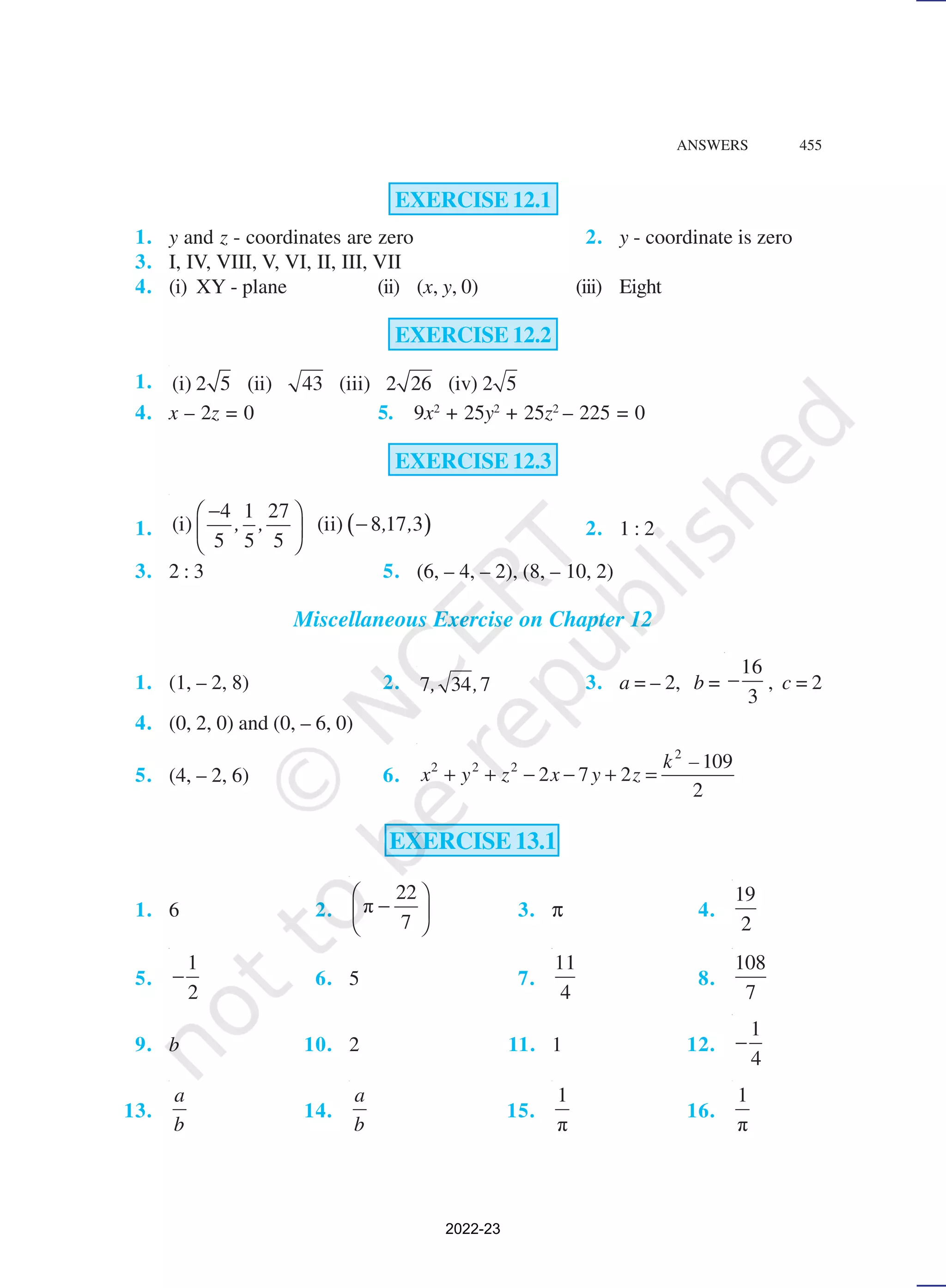 ANSWERS 455
EXERCISE 12.1
1. y and z - coordinates are zero 2. y - coordinate is zero
3. I, IV, VIII, V, VI, II, III, VII
4. (i) XY - plane (ii) (x, y, 0) (iii) Eight
EXERCISE 12.2
1. (i) 2 5 (ii) 43 (iii) 2 26 (iv) 2 5
4. x – 2z = 0 5. 9x2
+ 25y2
+ 25z2
– 225 = 0
EXERCISE 12.3
1. ( )
4 1 27
(i) (ii) 8 17 3
5 5 5
, , , ,
−
 
−
 
 
2. 1 : 2
3. 2 : 3 5. (6, – 4, – 2), (8, – 10, 2)
Miscellaneous Exercise on Chapter 12
1. (1, – 2, 8) 2. 7 34 7
, , 3. a = – 2, b =
16
3
− , c = 2
4. (0, 2, 0) and (0, – 6, 0)
5. (4, – 2, 6) 6.
2
2 2 2 109
2 7 2
2
k –
x y z x y z
+ + − − + =
EXERCISE 13.1
1. 6 2.
22
π
7
 
−
 
 
3. π 4.
19
2
5.
1
2
− 6. 5 7.
11
4
8.
108
7
9. b 10. 2 11. 1 12.
1
4
−
13.
a
b
14.
a
b
15.
1
π
16.
1
π
2022-23
 
