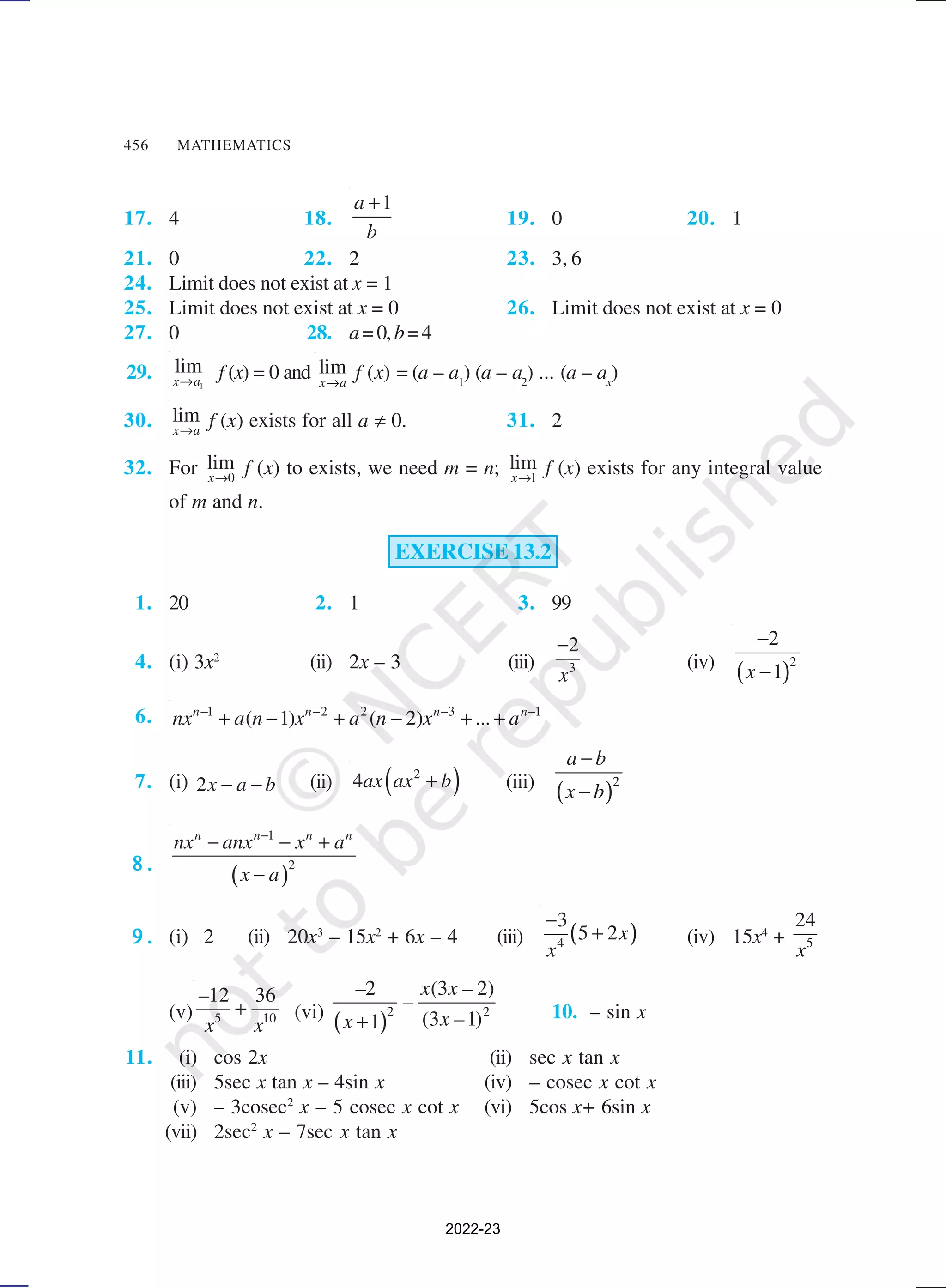 456 MATHEMATICS
17. 4 18.
1
a
b
+
19. 0 20. 1
21. 0 22. 2 23. 3, 6
24. Limit does not exist at x = 1
25. Limit does not exist at x = 0 26. Limit does not exist at x = 0
27. 0 28. a=0,b=4
29. 1
lim
x a
→
f (x) = 0 and lim
x a
→
f (x) = (a – a1
) (a – a2
) ... (a – ax
)
30. lim
x a
→
f (x) exists for all a ≠ 0. 31. 2
32. For 0
lim
x→
f (x) to exists, we need m = n; 1
lim
x→
f (x) exists for any integral value
of m and n.
EXERCISE 13.2
1. 20 2. 1 3. 99
4. (i) 3x2
(ii) 2x – 3 (iii) 3
2
x
−
(iv)
( )2
2
1
x
−
−
6. 1 2 2 3 1
( 1) ( 2)
n n n n
nx a n x a n x ... a
− − − −
+ − + − + +
7. (i) 2x a b
− − (ii) ( )
2
4ax ax b
+ (iii)
( )2
a b
x b
−
−
8 .
8 .
8 .
8 .
8 .
( )
1
2
n n n n
nx anx x a
x a
−
− − +
−
9 .
9 .
9 .
9 .
9 . (i) 2 (ii) 20x3
– 15x2
+ 6x – 4 (iii) ( )
4
3
5 2x
x
−
+ (iv) 15x4
+ 5
24
x
(v) 5 10
12 36
–
x x
+ (vi)
( )2 2
2 (3 2)
(3 1)
1
– x x –
–
x –
x + 10. – sin x
11. (i) cos 2x (ii) sec x tan x
(iii) 5sec x tan x – 4sin x (iv) – cosec x cot x
(v) – 3cosec2
x – 5 cosec x cot x (vi) 5cos x+ 6sin x
(vii) 2sec2
x – 7sec x tan x
2022-23
 