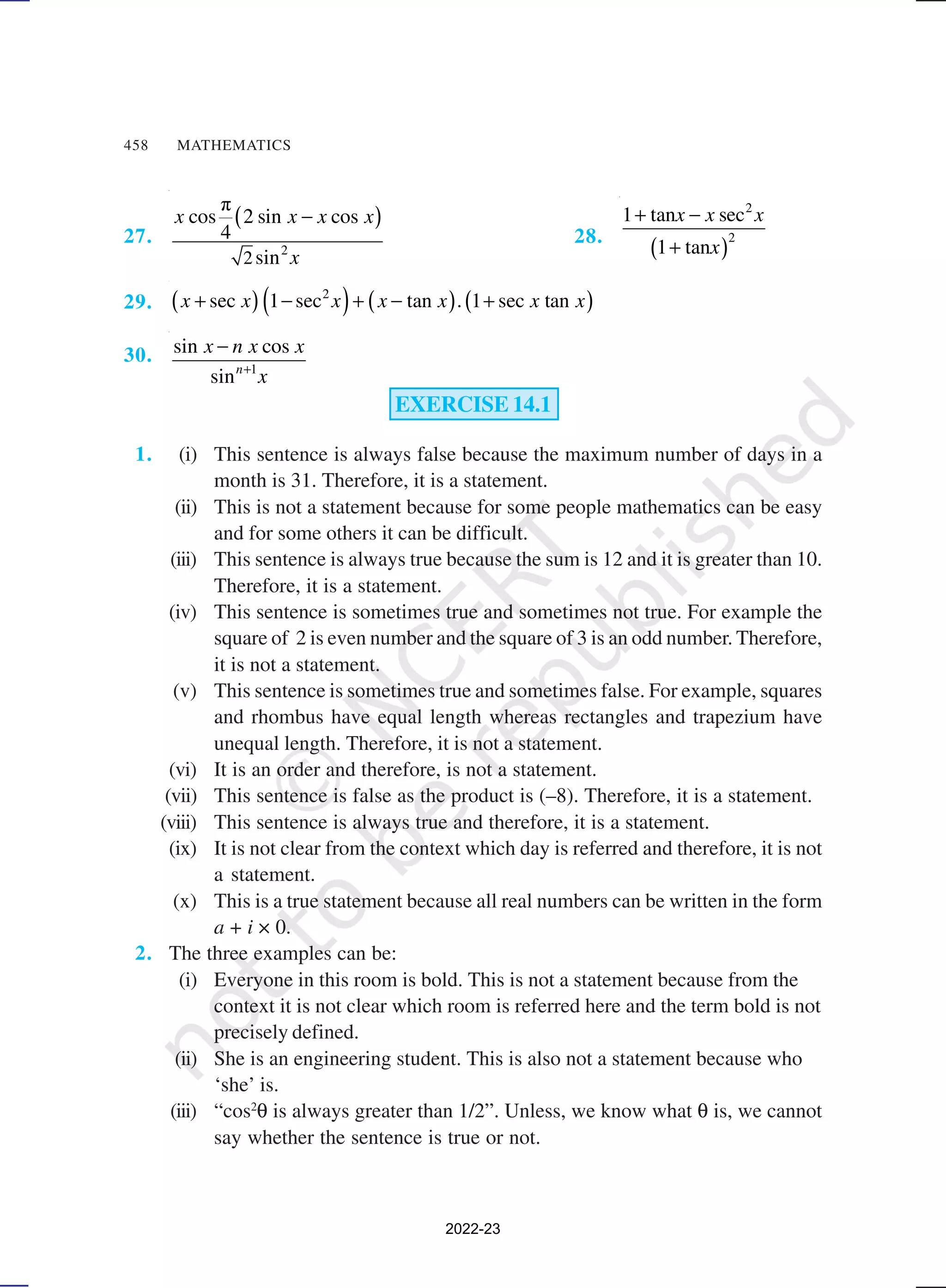 458 MATHEMATICS
27.
( )
2
π
cos 2 sin cos
4
sin
−
x x x x
x
28.
( )
2
2
1 tan sec
1 tan
x x x
x
+ −
+
29. ( ) ( ) ( ) ( )
2
sec 1 sec tan 1 sec tan
+ − + − +
x x x x x . x x
30.
1
sin cos
sin +
−
n
x n x x
x
EXERCISE 14.1
1. (i) This sentence is always false because the maximum number of days in a
month is 31. Therefore, it is a statement.
(ii) This is not a statement because for some people mathematics can be easy
and for some others it can be difficult.
(iii) This sentence is always true because the sum is 12 and it is greater than 10.
Therefore, it is a statement.
(iv) This sentence is sometimes true and sometimes not true. For example the
square of 2 is even number and the square of 3 is an odd number. Therefore,
it is not a statement.
(v) This sentence is sometimes true and sometimes false. For example, squares
and rhombus have equal length whereas rectangles and trapezium have
unequal length. Therefore, it is not a statement.
(vi) It is an order and therefore, is not a statement.
(vii) This sentence is false as the product is (–8). Therefore, it is a statement.
(viii) This sentence is always true and therefore, it is a statement.
(ix) It is not clear from the context which day is referred and therefore, it is not
a statement.
(x) This is a true statement because all real numbers can be written in the form
a + i × 0.
2. The three examples can be:
(i) Everyone in this room is bold. This is not a statement because from the
context it is not clear which room is referred here and the term bold is not
precisely defined.
(ii) She is an engineering student. This is also not a statement because who
‘she’ is.
(iii) “cos2
θ is always greater than 1/2”. Unless, we know what θ is, we cannot
say whether the sentence is true or not.
2
2022-23
 