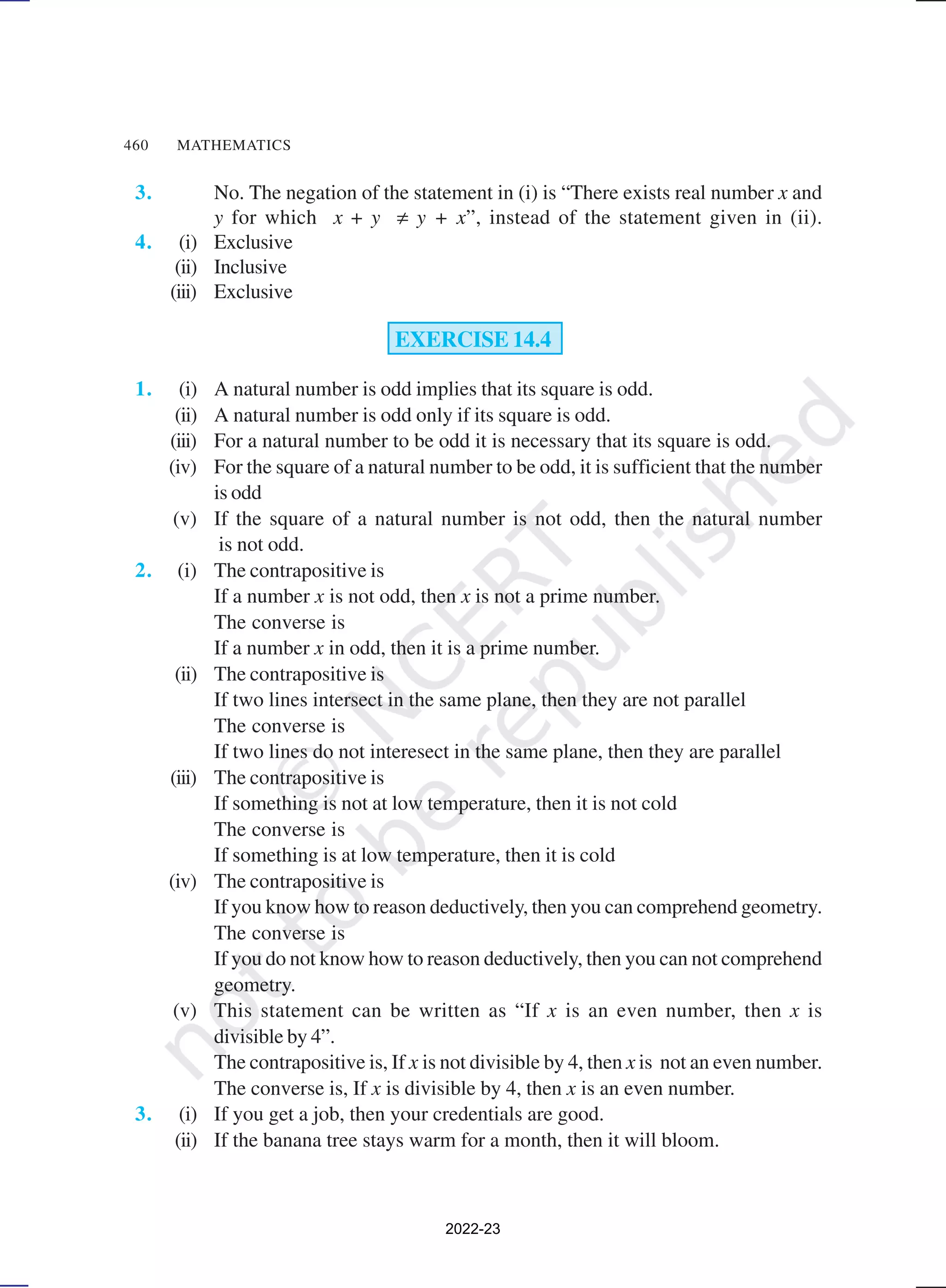 460 MATHEMATICS
3. No. The negation of the statement in (i) is “There exists real number x and
y for which x + y ≠ y + x”, instead of the statement given in (ii).
4. (i) Exclusive
(ii) Inclusive
(iii) Exclusive
EXERCISE 14.4
1. (i) A natural number is odd implies that its square is odd.
(ii) A natural number is odd only if its square is odd.
(iii) For a natural number to be odd it is necessary that its square is odd.
(iv) For the square of a natural number to be odd, it is sufficient that the number
is odd
(v) If the square of a natural number is not odd, then the natural number
is not odd.
2. (i) The contrapositive is
If a number x is not odd, then x is not a prime number.
The converse is
If a number x in odd, then it is a prime number.
(ii) The contrapositive is
If two lines intersect in the same plane, then they are not parallel
The converse is
If two lines do not interesect in the same plane, then they are parallel
(iii) The contrapositive is
If something is not at low temperature, then it is not cold
The converse is
If something is at low temperature, then it is cold
(iv) The contrapositive is
If you know how to reason deductively, then you can comprehend geometry.
The converse is
If you do not know how to reason deductively, then you can not comprehend
geometry.
(v) This statement can be written as “If x is an even number, then x is
divisible by 4”.
The contrapositive is, If x is not divisible by 4, then x is not an even number.
The converse is, If x is divisible by 4, then x is an even number.
3. (i) If you get a job, then your credentials are good.
(ii) If the banana tree stays warm for a month, then it will bloom.
2022-23
 