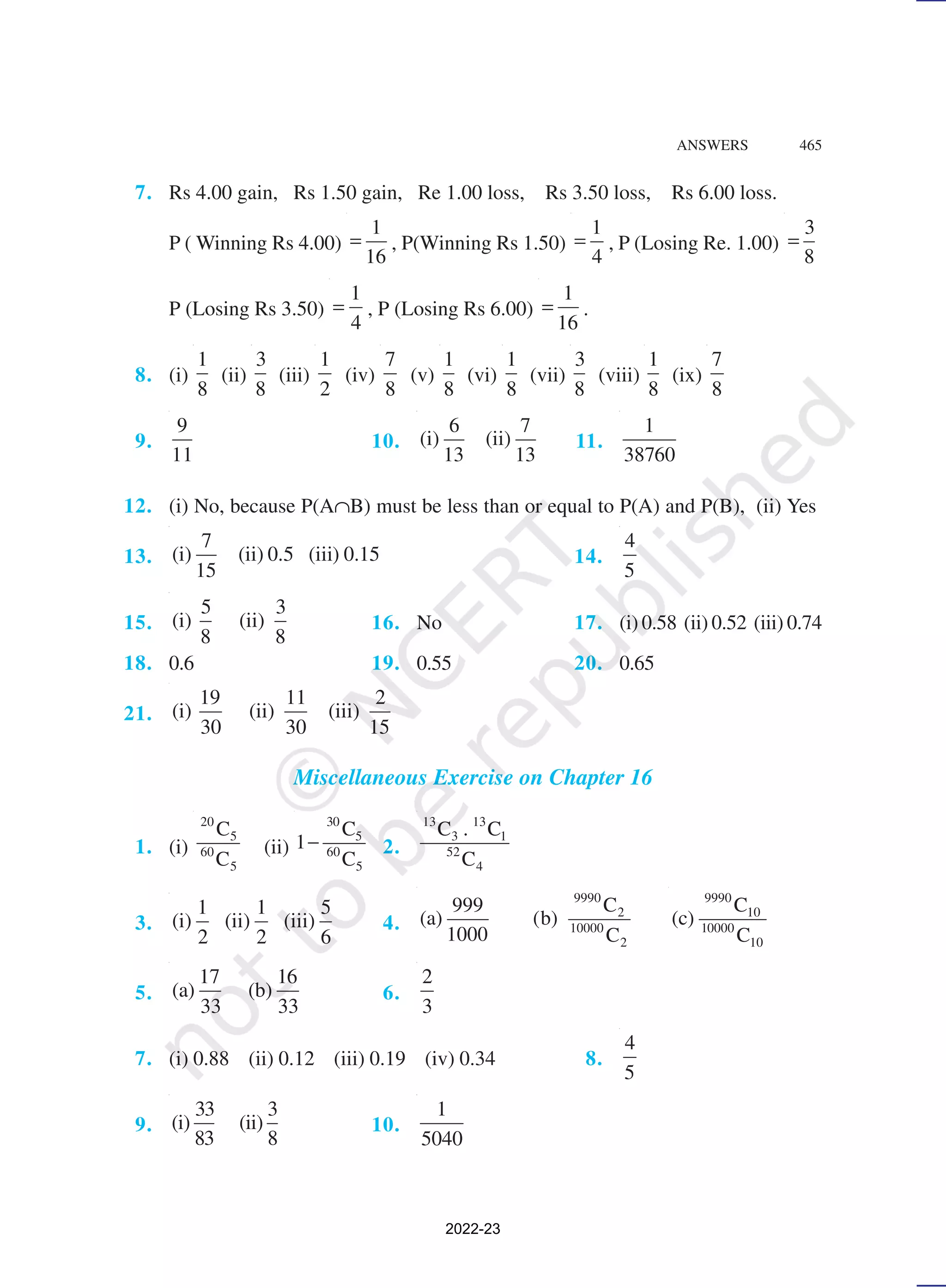ANSWERS 465
7. Rs 4.00 gain, Rs 1.50 gain, Re 1.00 loss, Rs 3.50 loss, Rs 6.00 loss.
P ( Winning Rs 4.00)
1
16
= , P(Winning Rs 1.50)
1
4
= , P (Losing Re. 1.00)
3
8
=
P (Losing Rs 3.50)
1
4
= , P (Losing Rs 6.00)
1
16
= .
8. (i)
1
8
(ii)
3
8
(iii)
1
2
(iv)
7
8
(v)
1
8
(vi)
1
8
(vii)
3
8
(viii)
1
8
(ix)
7
8
9.
9
11
10.
6 7
(i) (ii)
13 13
11.
1
38760
12. (i) No, because P(A∩B) must be less than or equal to P(A) and P(B), (ii) Yes
13.
7
(i) (ii) 0.5 (iii) 0.15
15
14.
4
5
15.
5 3
(i) (ii)
8 8
16. No 17. (i) 0.58 (ii) 0.52 (iii) 0.74
18. 0.6 19. 0.55 20. 0.65
21.
19 11 2
(i) (ii) (iii)
30 30 15
Miscellaneous Exercise on Chapter 16
1. (i)
20
5
60
5
C
C
(ii)
30
5
60
5
C
1
C
− 2.
13 13
3 1
52
4
C . C
C
3.
1 1 5
(i) (ii) (iii)
2 2 6
4.
9990
2
10000
2
C
999
(a) (b)
1000 C
9990
10
10000
10
C
(c)
C
5.
17 16
(a) (b)
33 33
6.
2
3
7. (i) 0.88 (ii) 0.12 (iii) 0.19 (iv) 0.34 8.
4
5
9.
33 3
(i) (ii)
83 8
10.
1
5040
2022-23
 