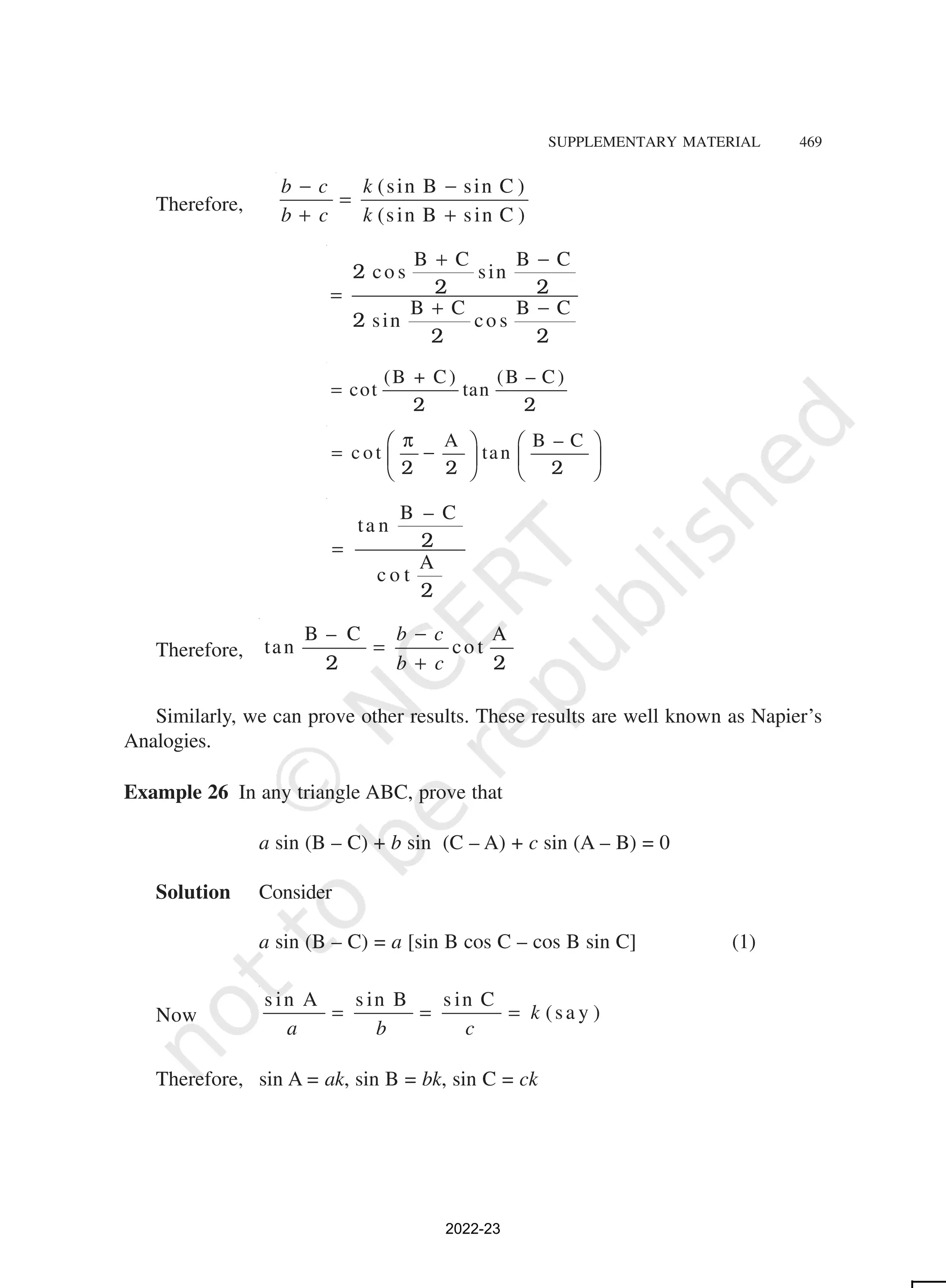 SUPPLEMENTARY MATERIAL 469
Therefore,
(sin B sin C )
(sin B sin C )
b c k
b c k
− −
=
+ +
B C B C
co s sin
B C B C
sin co s
+ −
=
+ −
2
2 2
2
2 2
(B + C) (B – C)
cot tan
=
2 2
A B – C
c ot tan
π
   
= −
   
   
2 2 2
B – C
ta n
A
c o t
= 2
2
Therefore,
B – C A
tan co t
b c
b c
−
=
+
2 2
Similarly, we can prove other results. These results are well known as Napier’s
Analogies.
Example 26 In any triangle ABC, prove that
a sin (B – C) + b sin (C – A) + c sin (A – B) = 0
Solution Consider
a sin (B – C) = a [sin B cos C – cos B sin C] (1)
Now
s in s in s in
( )
k
a b c
= = =
A B C
sa y
Therefore, sin A = ak, sin B = bk, sin C = ck
2022-23
 