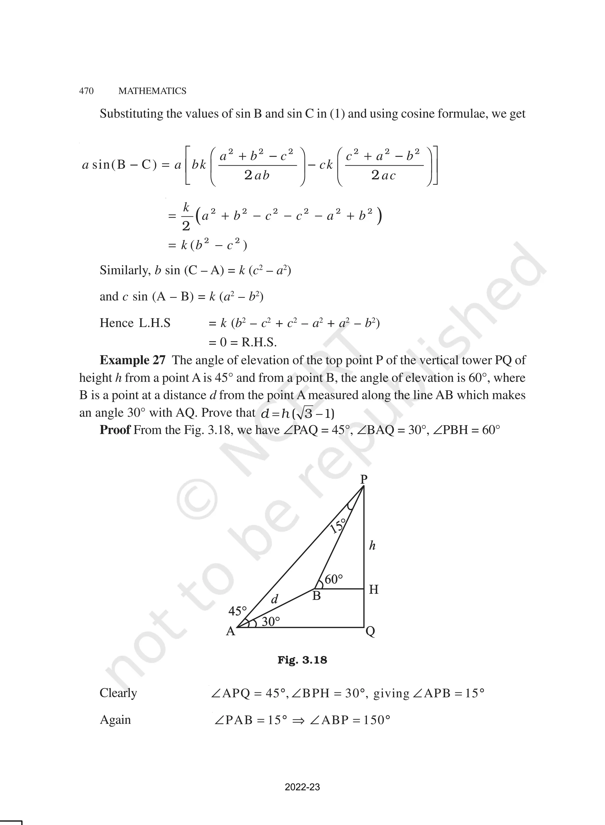470 MATHEMATICS
Substituting the values of sin B and sin C in (1) and using cosine formulae, we get
sin(B C)
a b c c a b
a a bk ck
ab ac
 
   
+ − + −
− = −
 
   
   
 
2 2 2 2 2 2
2 2
( )
( )
k
a b c c a b
k b c
= + − − − +
= −
2 2 2 2 2 2
2 2
2
Similarly, b sin (C – A) = k (c2
– a2
)
and c sin (A – B) = k (a2
– b2
)
Hence L.H.S = k (b2
– c2
+ c2
– a2
+ a2
– b2
)
= 0 = R.H.S.
Example 27 The angle of elevation of the top point P of the vertical tower PQ of
height h from a point A is 45° and from a point B, the angle of elevation is 60°, where
B is a point at a distance d from the point A measured along the line AB which makes
an angle 30° with AQ. Prove that d h
= ( 3 –1)
Proof From the Fig. 3.18, we have ∠PAQ = 45°, ∠BAQ = 30°, ∠PBH = 60°
Fig. 3.18
Clearly APQ 45 , BPH 30 , giving APB 15
∠ = ° ∠ = ° ∠ = °
Again PAB 15 ABP 150
∠ = ° ⇒ ∠ = °
2022-23
 