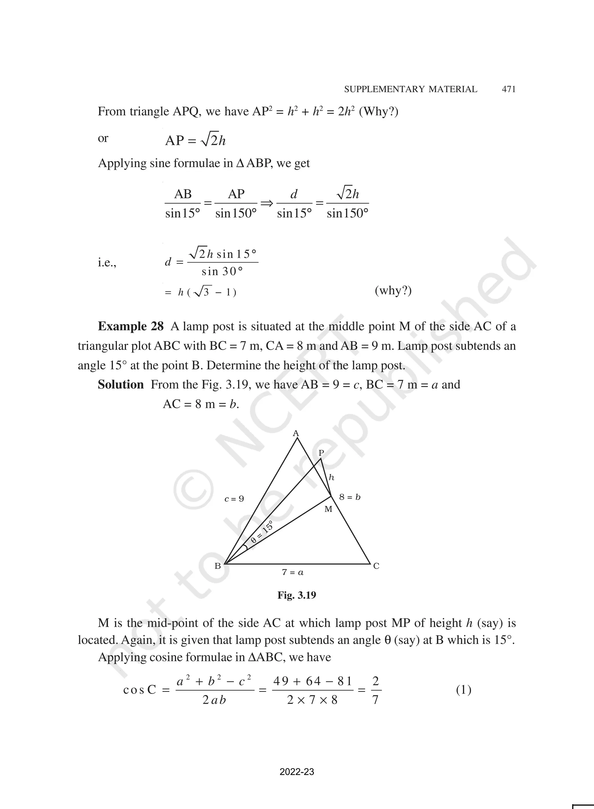 SUPPLEMENTARY MATERIAL 471
From triangle APQ, we have AP2
= h2
+ h2
= 2h2
(Why?)
or AP 2h
=
Applying sine formulae in ∆ ABP, we get
AB AP 2
sin15 sin150 sin15 sin150
d h
= ⇒ =
° ° ° °
i.e.,
2 sin 15
sin 30
h
d
°
=
°
( 3 1 )
h
= − (why?)
Example 28 A lamp post is situated at the middle point M of the side AC of a
triangular plot ABC with BC = 7 m, CA = 8 m and AB = 9 m. Lamp post subtends an
angle 15° at the point B. Determine the height of the lamp post.
Solution From the Fig. 3.19, we have AB = 9 = c, BC = 7 m = a and
AC = 8 m = b.
c = 9
7 = a
8 = b
Fig. 3.19
M is the mid-point of the side AC at which lamp post MP of height h (say) is
located. Again, it is given that lamp post subtends an angle θ (say) at B which is 15°.
Applying cosine formulae in ∆ABC, we have
2 2 2
4 9 64 8 1 2
co s C (1)
2 2 7 8 7
a b c
ab
+ − + −
= = =
× ×
2022-23
 