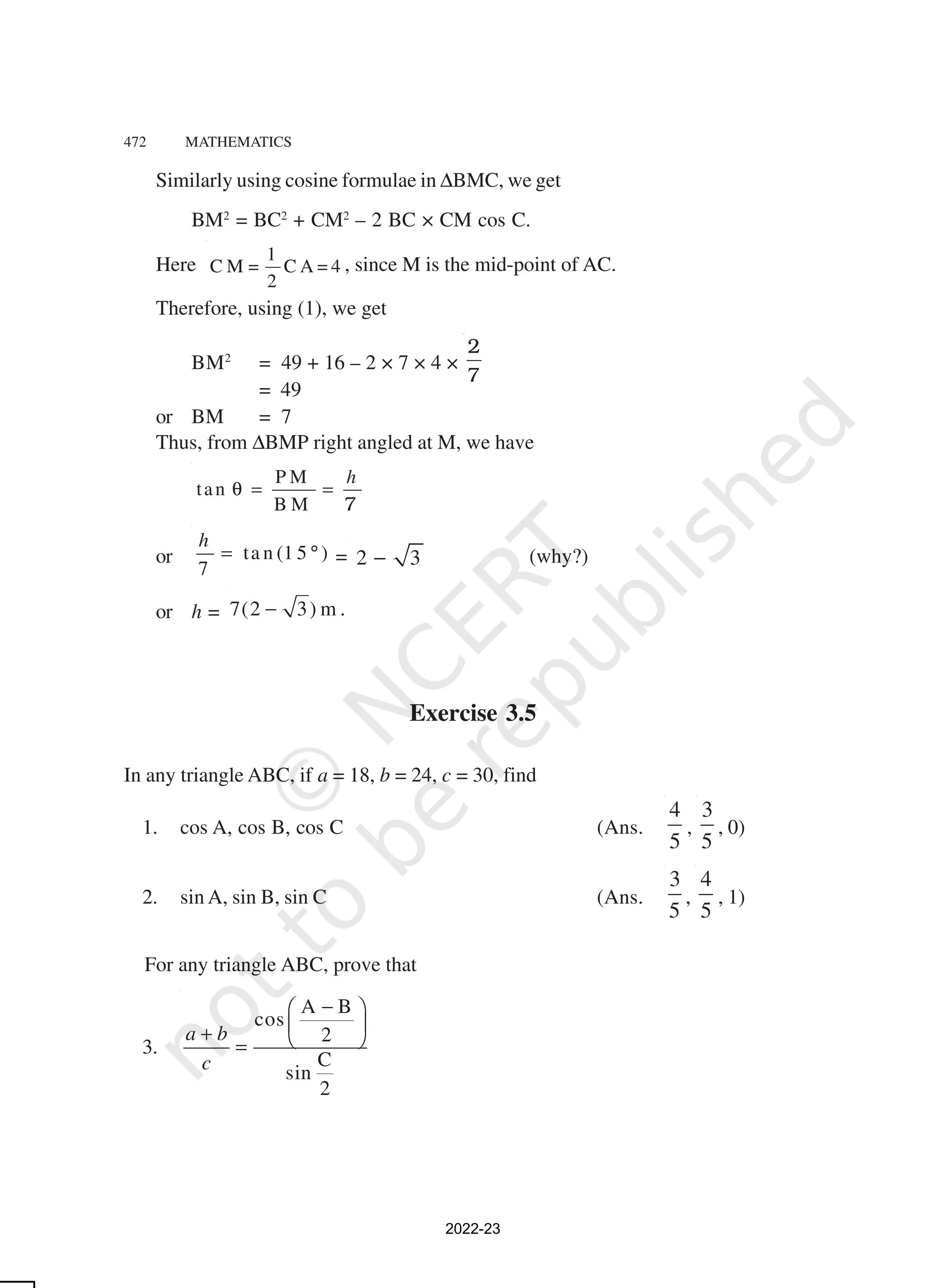 472 MATHEMATICS
Similarly using cosine formulae in ∆BMC, we get
BM2
= BC2
+ CM2
– 2 BC × CM cos C.
Here
1
C M = C A = 4
2
, since M is the mid-point of AC.
Therefore, using (1), we get
BM2
= 49 + 16 – 2 × 7 × 4 ×
2
7
= 49
or BM = 7
Thus, from ∆BMP right angled at M, we have
P M
tan
B M
h
θ = =
7
or ta n (1 5 )
7
h
= ° = 2 3
− (why?)
or h = 7(2 3) m .
−
Exercise 3.5
In any triangle ABC, if a = 18, b = 24, c = 30, find
1. cos A, cos B, cos C (Ans.
4
5
,
3
5
, 0)
2. sin A, sin B, sin C (Ans.
3
5
,
4
5
, 1)
For any triangle ABC, prove that
3.
A B
cos
2
C
sin
2
a b
c
−
 
 
+  
=
2022-23
 