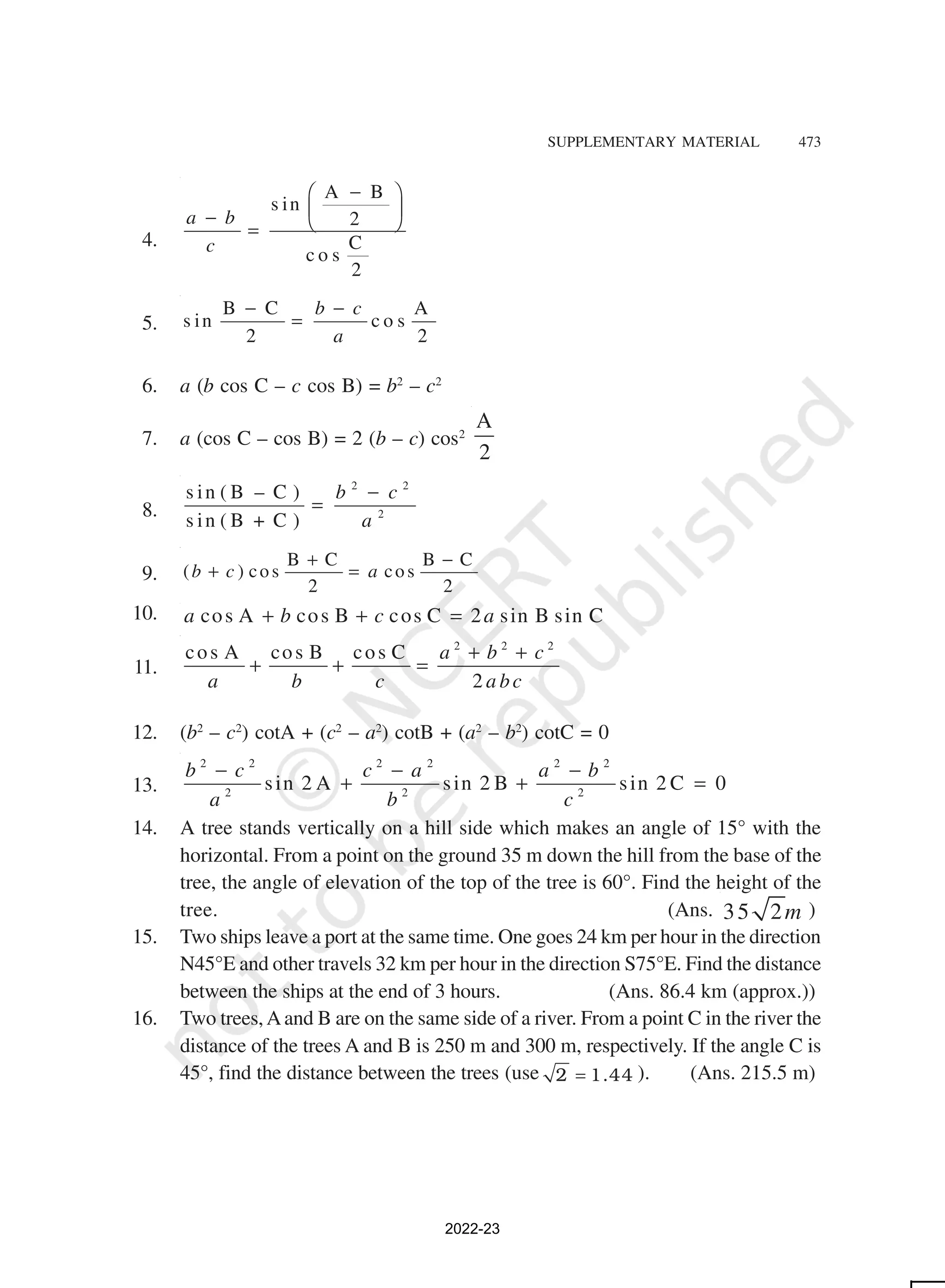 SUPPLEMENTARY MATERIAL 473
4.
A B
s in
2
C
c o s
2
a b
c
−
 
 
−  
=
5.
B C A
s in c o s
2 2
b c
a
− −
=
6. a (b cos C – c cos B) = b2
– c2
7. a (cos C – cos B) = 2 (b – c) cos2
A
2
8.
2 2
2
s in ( B – C )
s in ( B + C )
b c
a
−
=
9.
B C B C
( ) cos cos
2 2
b c a
+ −
+ =
10. cos A cos B cos C 2 sin B sin C
a b c a
+ + =
11.
2 2 2
cos A cos B cos C
2
a b c
a b c a bc
+ +
+ + =
12. (b2
– c2
) cotA + (c2
– a2
) cotB + (a2
– b2
) cotC = 0
13.
2 2 2 2 2 2
2 2 2
sin 2 A sin 2 B sin 2 C 0
b c c a a b
a b c
− − −
+ + =
14. A tree stands vertically on a hill side which makes an angle of 15° with the
horizontal. From a point on the ground 35 m down the hill from the base of the
tree, the angle of elevation of the top of the tree is 60°. Find the height of the
tree. (Ans. 35 2m )
15. Two ships leave a port at the same time. One goes 24 km per hour in the direction
N45°E and other travels 32 km per hour in the direction S75°E. Find the distance
between the ships at the end of 3 hours. (Ans. 86.4 km (approx.))
16. Two trees,Aand B are on the same side of a river. From a point C in the river the
distance of the trees A and B is 250 m and 300 m, respectively. If the angle C is
45°, find the distance between the trees (use 2 1.44
= ). (Ans. 215.5 m)
2022-23
 