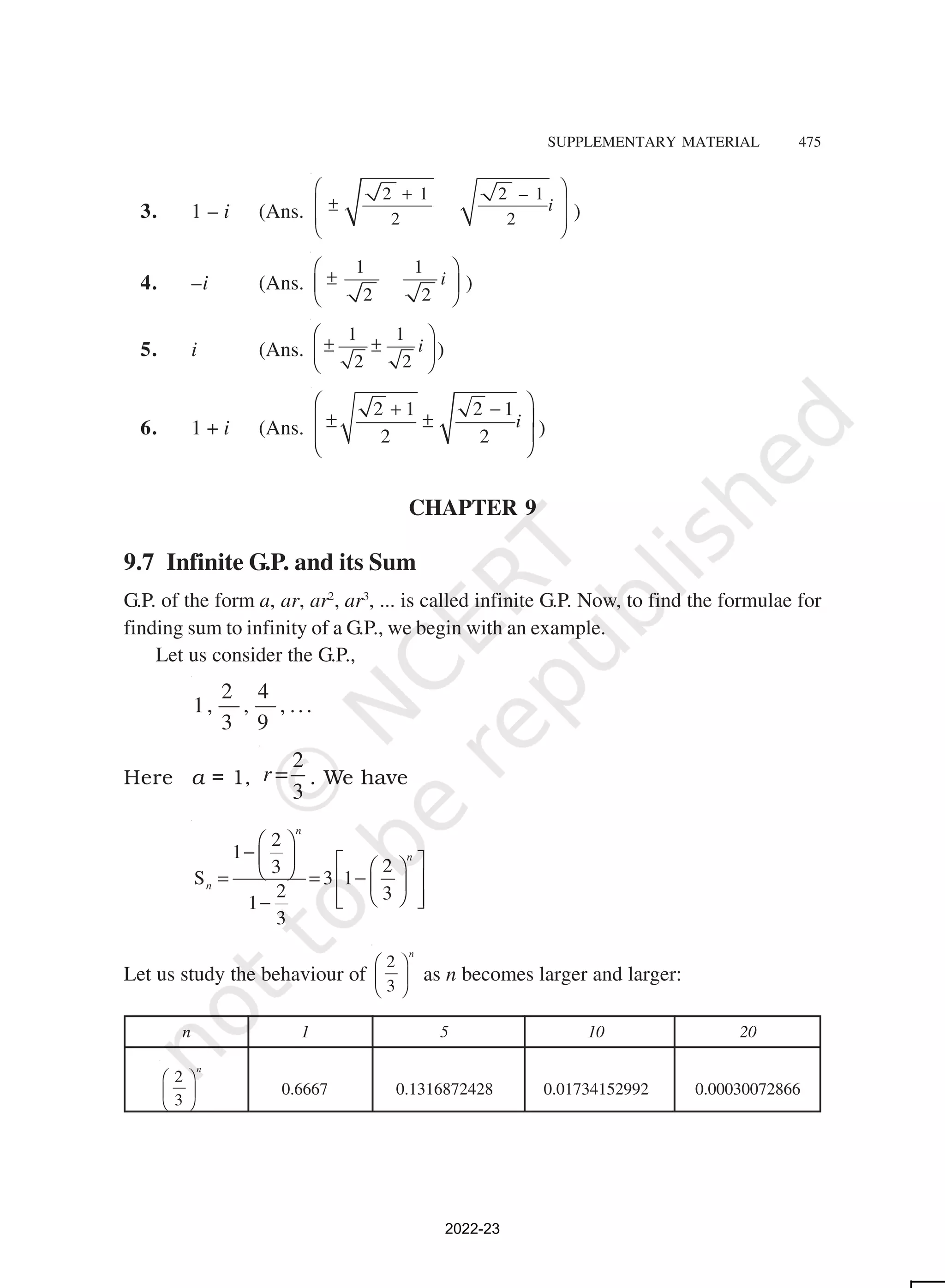 SUPPLEMENTARY MATERIAL 475
3. 1 – i (Ans.
2 1 2 – 1
2 2
i
 
+
 
±
 
 
)
4. –i (Ans.
1 1
2 2
i
 
±
 
 
)
5. i (Ans.
1 1
2 2
i
 
± ±
 
 
)
6. 1 + i (Ans.
2 1 2 1
2 2
i
 
+ −
 
± ±
 
 
)
CHAPTER 9
9.7 Infinite G.P. and its Sum
G.P. of the form a, ar, ar2
, ar3
, ... is called infinite G.P. Now, to find the formulae for
finding sum to infinity of a G.P., we begin with an example.
Let us consider the G.P.,
2 4
1, , , ...
3 9
Here a = 1,
2
3
r = . We have
2
1
2
3
S 3 1
2 3
1
3
n
n
n
 
−    
 
 
= = −
 
 
 
 
 
−
Let us study the behaviour of
2
3
n
 
 
 
as n becomes larger and larger:
n 1 5 10 20
2
3
n
 
 
 
0.6667 0.1316872428 0.01734152992 0.00030072866
2022-23
 