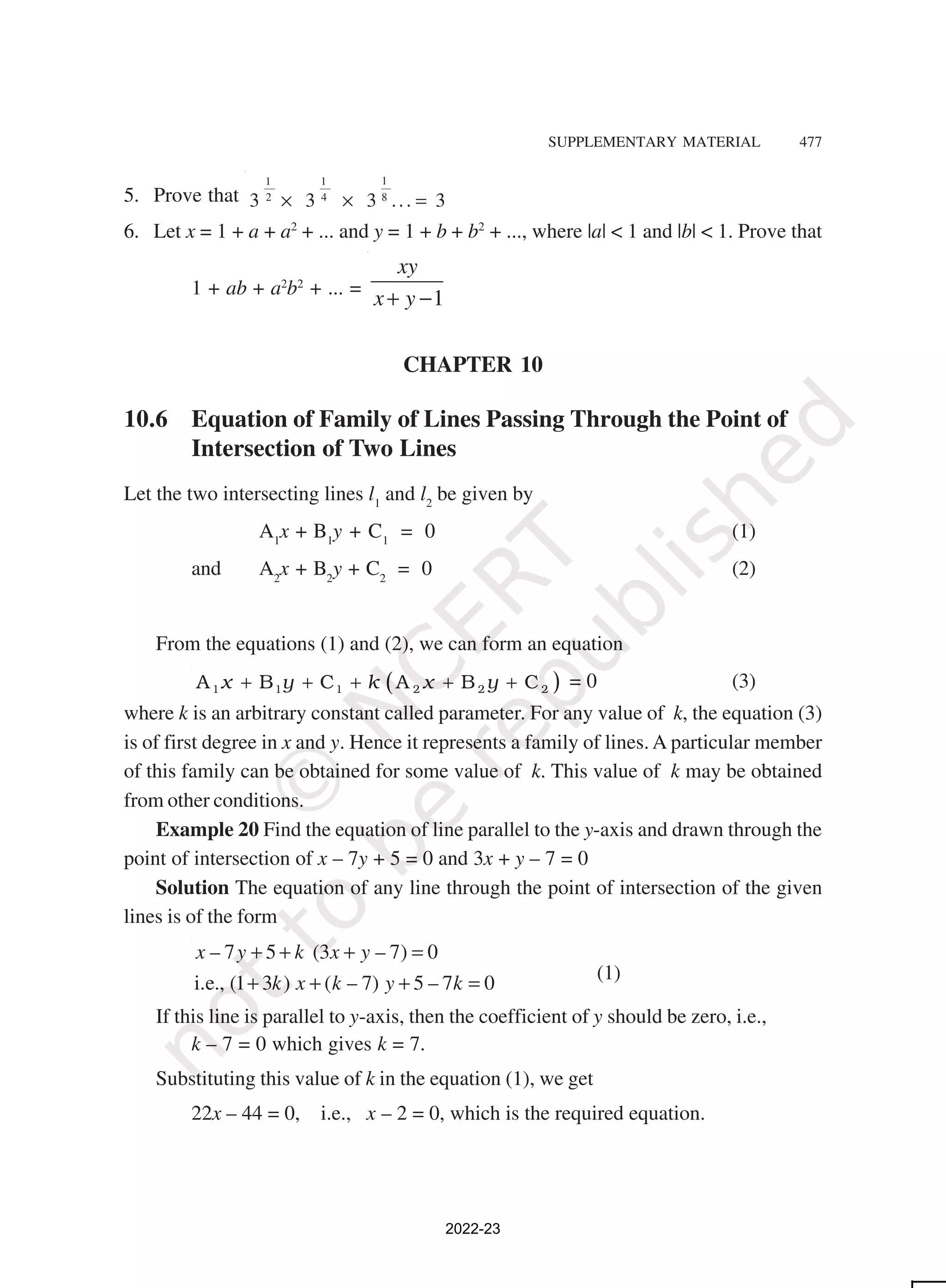 SUPPLEMENTARY MATERIAL 477
5. Prove that
1
1 1
8
2 4
3 3 3 ... 3
× × =
6. Let x = 1 + a + a2
+ ... and y = 1 + b + b2
+ ..., where |a| < 1 and |b| < 1. Prove that
1 + ab + a2
b2
+ ... =
1
xy
x y
+ −
CHAPTER 10
10.6 Equation of Family of Lines Passing Through the Point of
Intersection of Two Lines
Let the two intersecting lines l1
and l2
be given by
A1
x + B1
y + C1
= 0 (1)
and A2
x + B2
y + C2
= 0 (2)
From the equations (1) and (2), we can form an equation
( )
x y k x y
+ + + + +
1 1 1 2 2 2
A B C A B C = 0 (3)
where k is an arbitrary constant called parameter. For any value of k, the equation (3)
is of first degree in x and y. Hence it represents a family of lines. A particular member
of this family can be obtained for some value of k. This value of k may be obtained
from other conditions.
Example 20 Find the equation of line parallel to the y-axis and drawn through the
point of intersection of x – 7y + 5 = 0 and 3x + y – 7 = 0
Solution The equation of any line through the point of intersection of the given
lines is of the form
– 7 5 (3 – 7) 0
i.e., (1 3 ) ( – 7) 5 – 7 0
x y k x y
k x k y k
+ + + =
+ + + = (1)
If this line is parallel to y-axis, then the coefficient of y should be zero, i.e.,
k – 7 = 0 which gives k = 7.
Substituting this value of k in the equation (1), we get
22x – 44 = 0, i.e., x – 2 = 0, which is the required equation.
2022-23
 