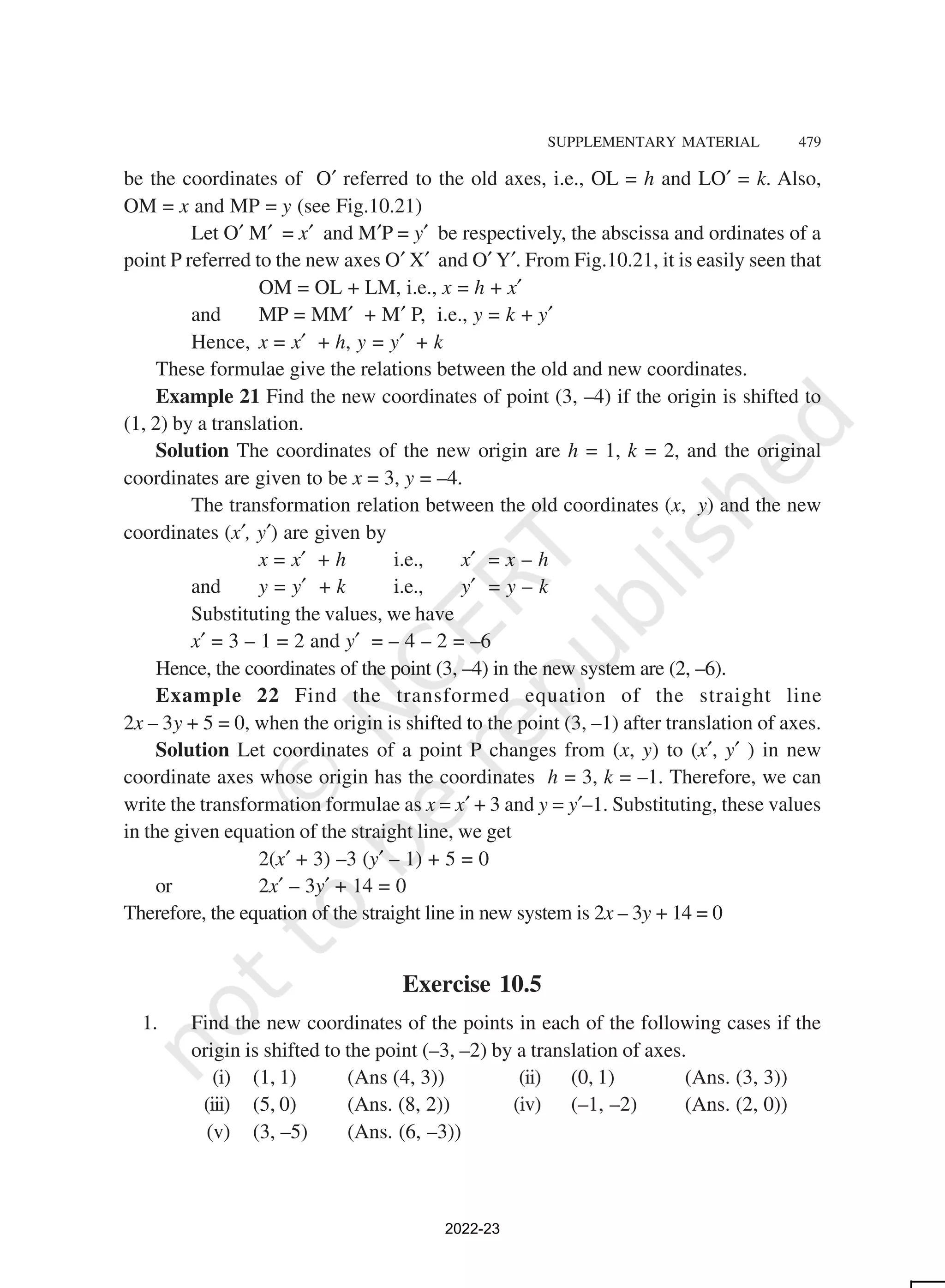 SUPPLEMENTARY MATERIAL 479
be the coordinates of O′ referred to the old axes, i.e., OL = h and LO′ = k. Also,
OM = x and MP = y (see Fig.10.21)
Let O′ M′ = x′ and M′P = y′ be respectively, the abscissa and ordinates of a
point P referred to the new axes O′ X′ and O′ Y′. From Fig.10.21, it is easily seen that
OM = OL + LM, i.e., x = h + x′
and MP = MM′ + M′ P, i.e., y = k + y′
Hence, x = x′ + h, y = y′ + k
These formulae give the relations between the old and new coordinates.
Example 21 Find the new coordinates of point (3, –4) if the origin is shifted to
(1, 2) by a translation.
Solution The coordinates of the new origin are h = 1, k = 2, and the original
coordinates are given to be x = 3, y = –4.
The transformation relation between the old coordinates (x, y) and the new
coordinates (x′, y′) are given by
x = x′ + h i.e., x′ = x – h
and y = y′ + k i.e., y′ = y – k
Substituting the values, we have
x′ = 3 – 1 = 2 and y′ = – 4 – 2 = –6
Hence, the coordinates of the point (3, –4) in the new system are (2, –6).
Example 22 Find the transformed equation of the straight line
2x – 3y + 5 = 0, when the origin is shifted to the point (3, –1) after translation of axes.
Solution Let coordinates of a point P changes from (x, y) to (x′, y′ ) in new
coordinate axes whose origin has the coordinates h = 3, k = –1. Therefore, we can
write the transformation formulae as x = x′ + 3 and y = y′–1. Substituting, these values
in the given equation of the straight line, we get
2(x′ + 3) –3 (y′ – 1) + 5 = 0
or 2x′ – 3y′ + 14 = 0
Therefore, the equation of the straight line in new system is 2x – 3y + 14 = 0
Exercise 10.5
1. Find the new coordinates of the points in each of the following cases if the
origin is shifted to the point (–3, –2) by a translation of axes.
(i) (1, 1) (Ans (4, 3)) (ii) (0, 1) (Ans. (3, 3))
(iii) (5, 0) (Ans. (8, 2)) (iv) (–1, –2) (Ans. (2, 0))
(v) (3, –5) (Ans. (6, –3))
2022-23
 