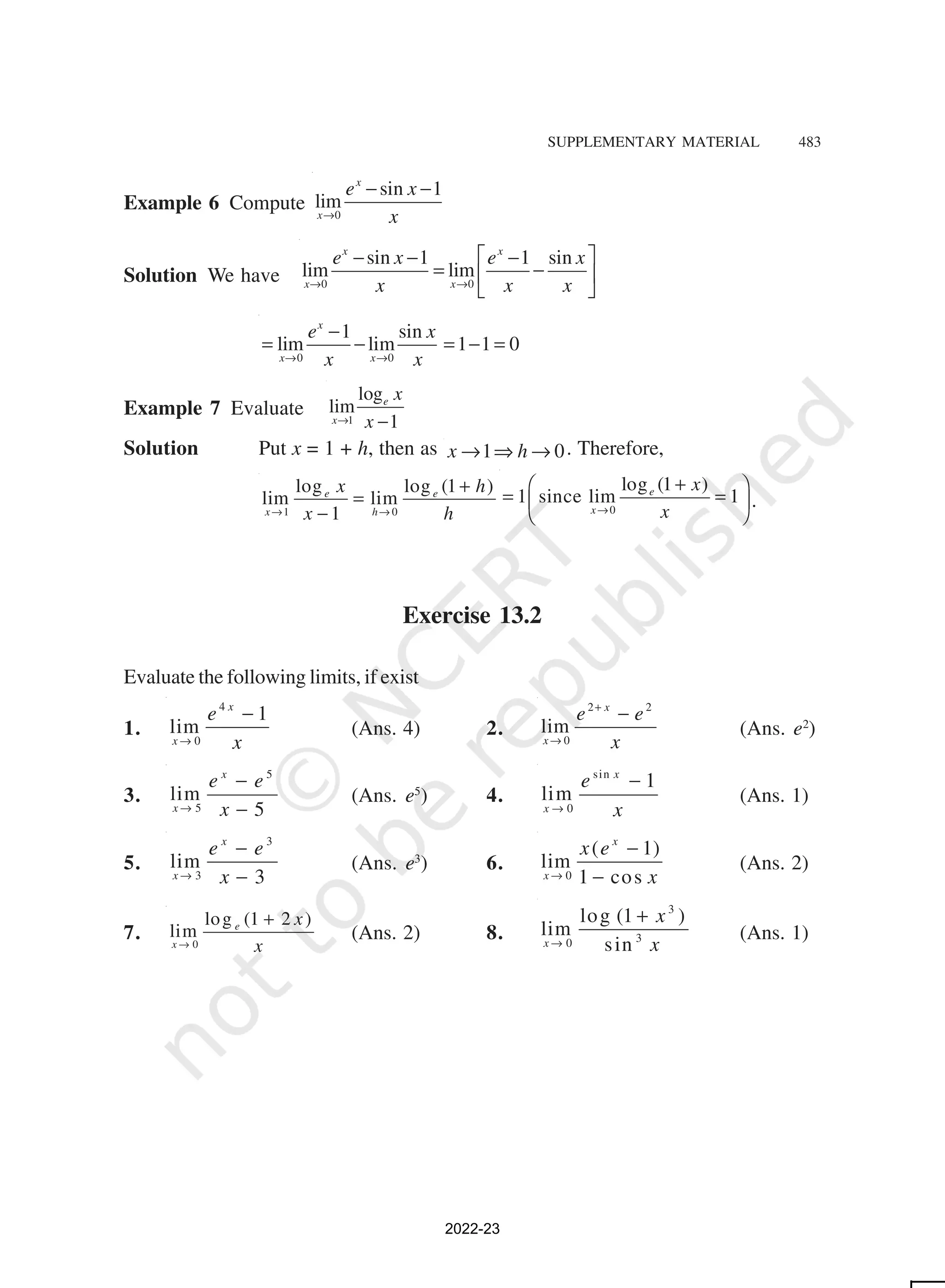 SUPPLEMENTARY MATERIAL 483
Example 6 Compute 0
sin 1
lim
x
x
e x
x
→
− −
Solution We have 0 0
sin 1 1 sin
lim lim
x x
x x
e x e x
x x x
→ →
 
− − −
= −
 
 
0 0
1 sin
lim lim 1 1 0
x
x x
e x
x x
→ →
−
= − = − =
Example 7 Evaluate 1
log
lim
1
e
x
x
x
→ −
Solution Put x = 1 + h, then as 1 0
x h
→ ⇒ → . Therefore,
1 0
log log (1 )
lim lim
1
e e
x h
x h
x h
→ →
+
=
− 0
log (1 )
1 since lim 1
e
x
x
x
→
+
 
= =
 
 
.
Exercise 13.2
Evaluate the following limits, if exist
1.
4
0
1
lim
x
x
e
x
→
−
(Ans. 4) 2.
2 2
0
lim
x
x
e e
x
+
→
−
(Ans. e2
)
3.
5
5
lim
5
x
x
e e
x
→
−
−
(Ans. e5
) 4.
sin
0
1
lim
x
x
e
x
→
−
(Ans. 1)
5.
3
3
lim
3
x
x
e e
x
→
−
−
(Ans. e3
) 6. 0
( 1)
lim
1 cos
x
x
x e
x
→
−
−
(Ans. 2)
7. 0
log (1 2 )
lim e
x
x
x
→
+
(Ans. 2) 8.
3
3
0
log (1 )
lim
sin
x
x
x
→
+
(Ans. 1)
2022-23
 