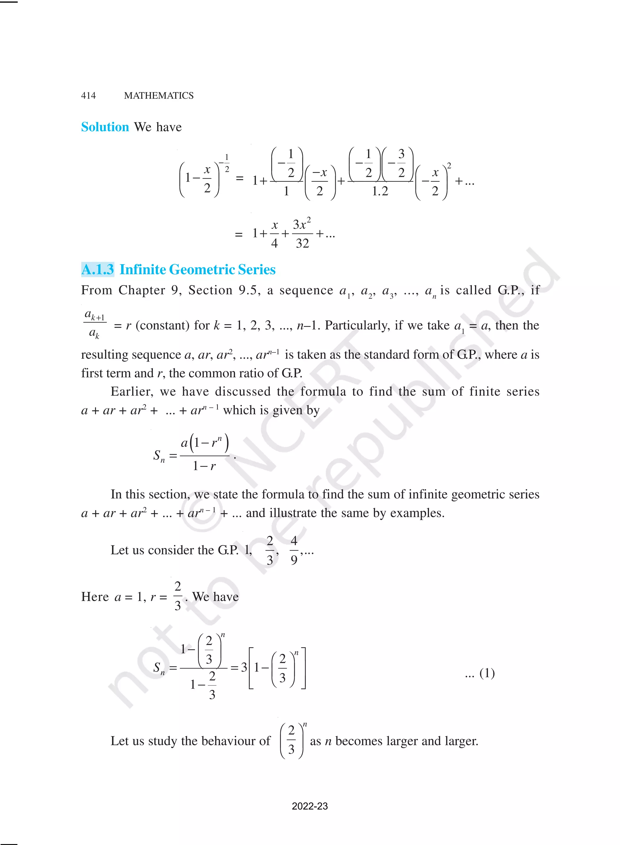414 MATHEMATICS
Solution We have
1
2
1
2
x
−
 
−
 
 
=
2
1 1 3
2 2 2
1
1 2 1 2 2
x x
...
.
    
− − −
    
−
   
    
+ + − +
   
   
=
2
3
1 ...
4 32
+ + +
x x
A.1.3 Infinite Geometric Series
From Chapter 9, Section 9.5, a sequence a1
, a2
, a3
, ..., an
is called G.P., if
1
+
k
k
a
a = r (constant) for k = 1, 2, 3, ..., n–1. Particularly, if we take a1
= a, then the
resulting sequence a, ar, ar2
, ..., arn–1
is taken as the standard form of G.P., where a is
first term and r, the common ratio of G.P.
Earlier, we have discussed the formula to find the sum of finite series
a + ar + ar2
+ ... + arn – 1
which is given by
( )
1
1
n
n
a r
S
r
−
=
−
.
In this section, we state the formula to find the sum of infinite geometric series
a + ar + ar2
+ ... + arn – 1
+ ... and illustrate the same by examples.
Let us consider the G.P.
2 4
1, , ,...
3 9
Here a = 1, r =
2
3
. We have
2
1
2
3
3 1
2 3
1
3
n
n
n
S
 
−    
 
 
= = −
 
 
 
 
 
−
... (1)
Let us study the behaviour of
2
3
n
 
 
 
as n becomes larger and larger.
2022-23
 