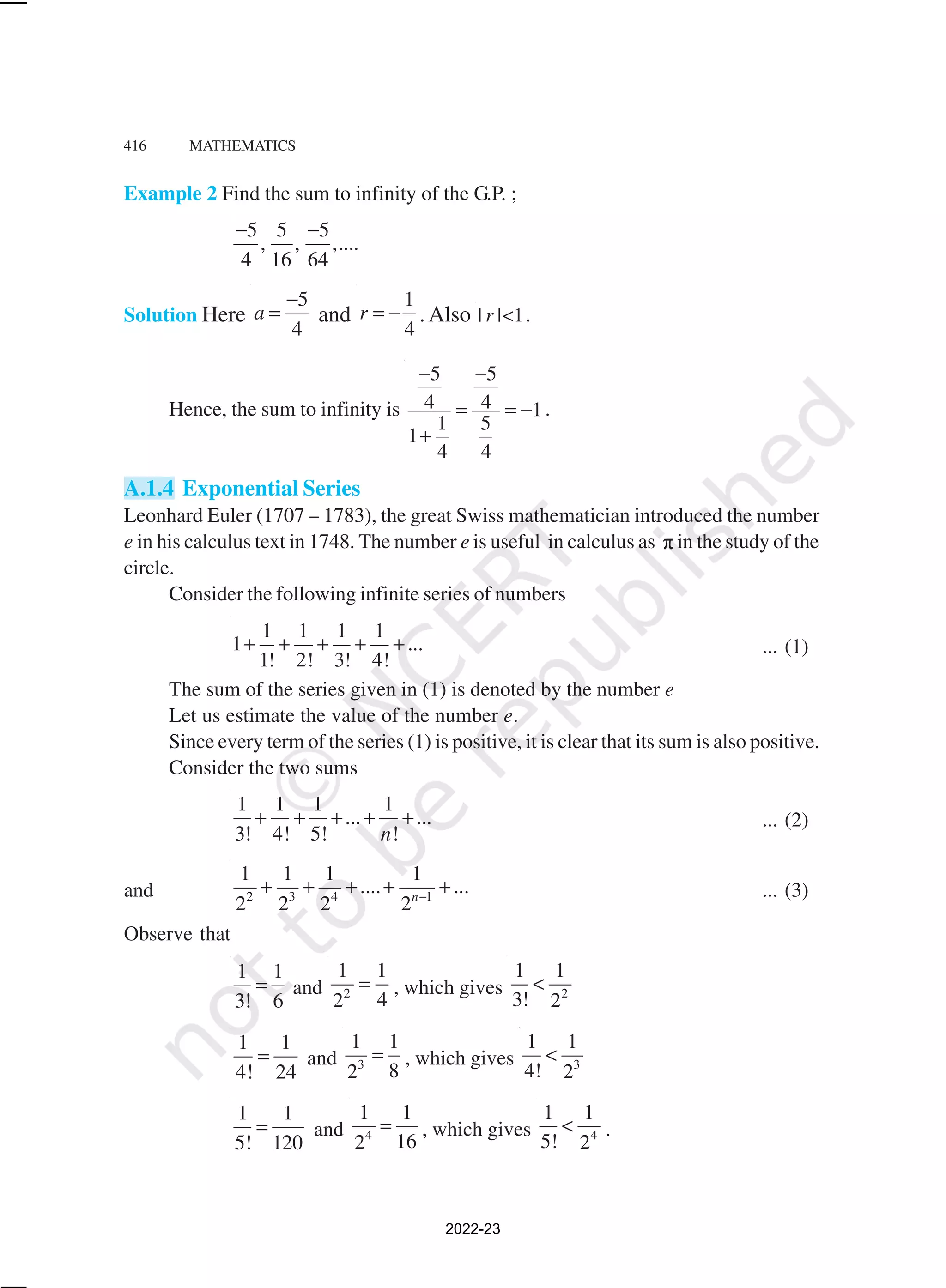 416 MATHEMATICS
Example 2 Find the sum to infinity of the G.P. ;
5 5 5
, , ,....
4 16 64
− −
Solution Here
5
4
a
−
= and
1
4
r = − .Also | | 1
r < .
Hence, the sum to infinity is
5 5
4 4 1
1 5
1
4 4
− −
= = −
+
.
A.1.4 Exponential Series
Leonhard Euler (1707 – 1783), the great Swiss mathematician introduced the number
e in his calculus text in 1748. The number e is useful in calculus as π in the study of the
circle.
Consider the following infinite series of numbers
1 1 1 1
1 ...
1! 2! 3! 4!
+ + + + + ... (1)
The sum of the series given in (1) is denoted by the number e
Let us estimate the value of the number e.
Since every term of the series (1) is positive, it is clear that its sum is also positive.
Consider the two sums
1 1 1 1
... ...
3! 4! 5! !
n
+ + + + + ... (2)
and 2 3 4 1
1 1 1 1
.... ...
2 2 2 2n−
+ + + + + ... (3)
Observe that
1 1
3! 6
= and 2
1 1
4
2
= , which gives 2
1 1
3! 2
<
1 1
4! 24
= and 3
1 1
8
2
= , which gives 3
1 1
4! 2
<
1 1
5! 120
= and 4
1 1
16
2
= , which gives 4
1 1
5! 2
< .
2022-23
 
