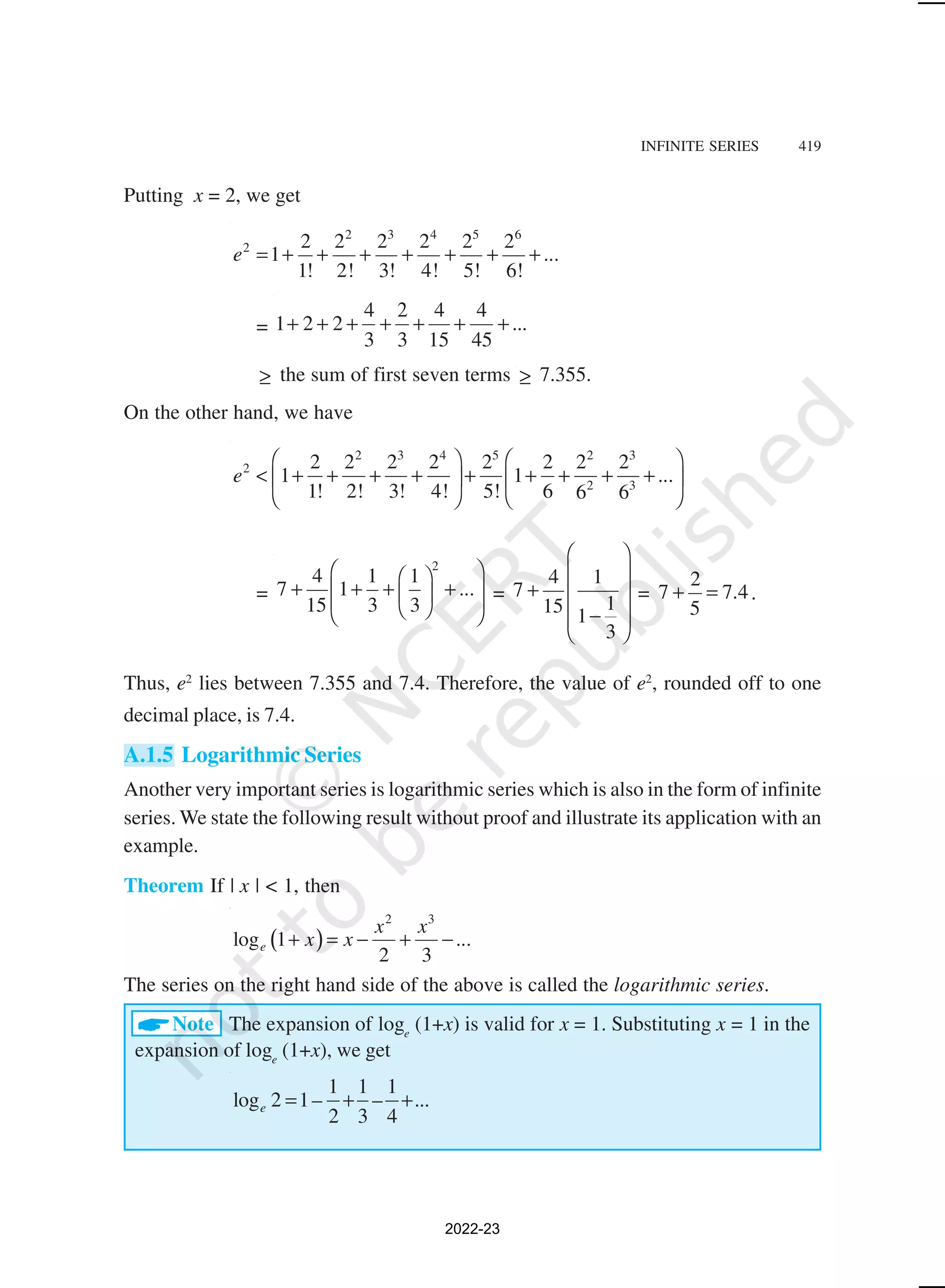 INFINITE SERIES 419
Putting x = 2, we get
2 3 4 5 6
2 2 2 2 2 2 2
1 ...
1! 2! 3! 4! 5! 6!
e = + + + + + + +
=
4 4 4
1 2 2 ...
3 3 15 45
2
+ + + + + + +
≥ the sum of first seven terms ≥ 7.355.
On the other hand, we have
2 3 4 5 2 3
2
2 3
2 2 2 2 2 2 2 2
1 1 ...
1! 2! 3! 4! 5! 6 6 6
e
   
< + + + + + + + + +
   
   
=
2
4 1 1
7 1 ...
15 3 3
 
 
+ + + +
 
 
 
 
 
=
4 1
7
1
15 1
3
 
 
+  
 
−
 
 
=
2
7 7.4
5
+ = .
Thus, e2
lies between 7.355 and 7.4. Therefore, the value of e2
, rounded off to one
decimal place, is 7.4.
A.1.5 Logarithmic Series
Another very important series is logarithmic series which is also in the form of infinite
series. We state the following result without proof and illustrate its application with an
example.
Theorem If | x | < 1, then
( )
2 3
log 1 ...
2 3
e
x x
x x
+ = − + −
The series on the right hand side of the above is called the logarithmic series.
ANote The expansion of loge
(1+x) is valid for x = 1. Substituting x = 1 in the
expansion of loge
(1+x), we get
1 1 1
log 2 1– – ...
2 3 4
e = + +
2022-23
 