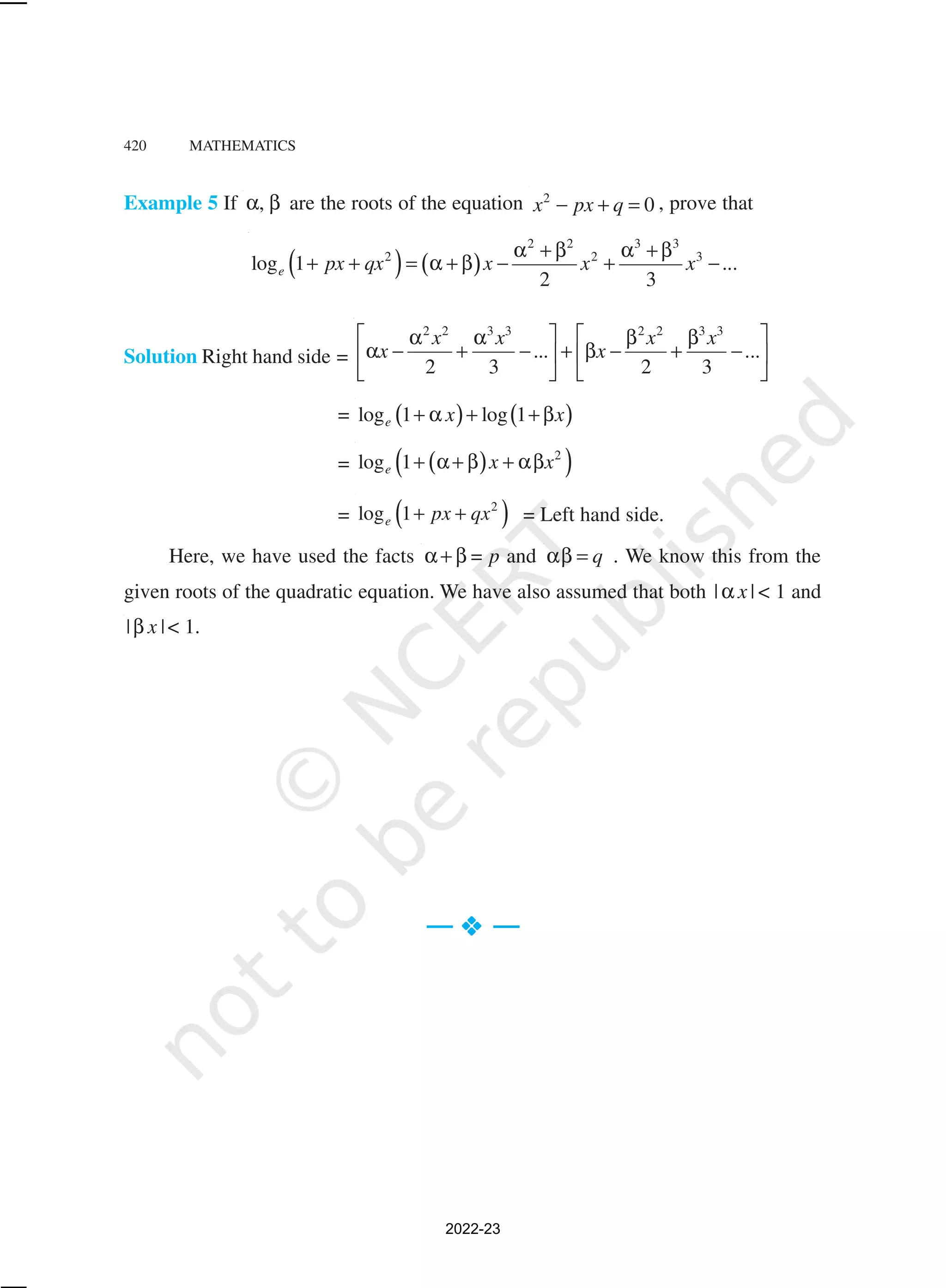420 MATHEMATICS
Example 5 If ,
α β are the roots of the equation 2
0
x px q
− + = , prove that
( ) ( )
2 2 3 3
2 2 3
log 1 ...
2 3
e px qx x x x
α + β α + β
+ + = α + β − + −
Solution Right hand side =
2 2 3 3 2 2 3 3
... ...
2 3 2 3
x x x x
x x
   
α α β β
α − + − + β − + −
   
   
= ( ) ( )
log 1 log 1
e x x
+ α + +β
= ( )
( )
2
log 1
e x x
+ α+ β + αβ
= ( )
2
log 1
e px qx
+ + = Left hand side.
Here, we have used the facts α+ β = p and q
αβ = . We know this from the
given roots of the quadratic equation. We have also assumed that both | |
x
α < 1 and
| |
x
β < 1.
— v
v
v
v
v —
2022-23
 