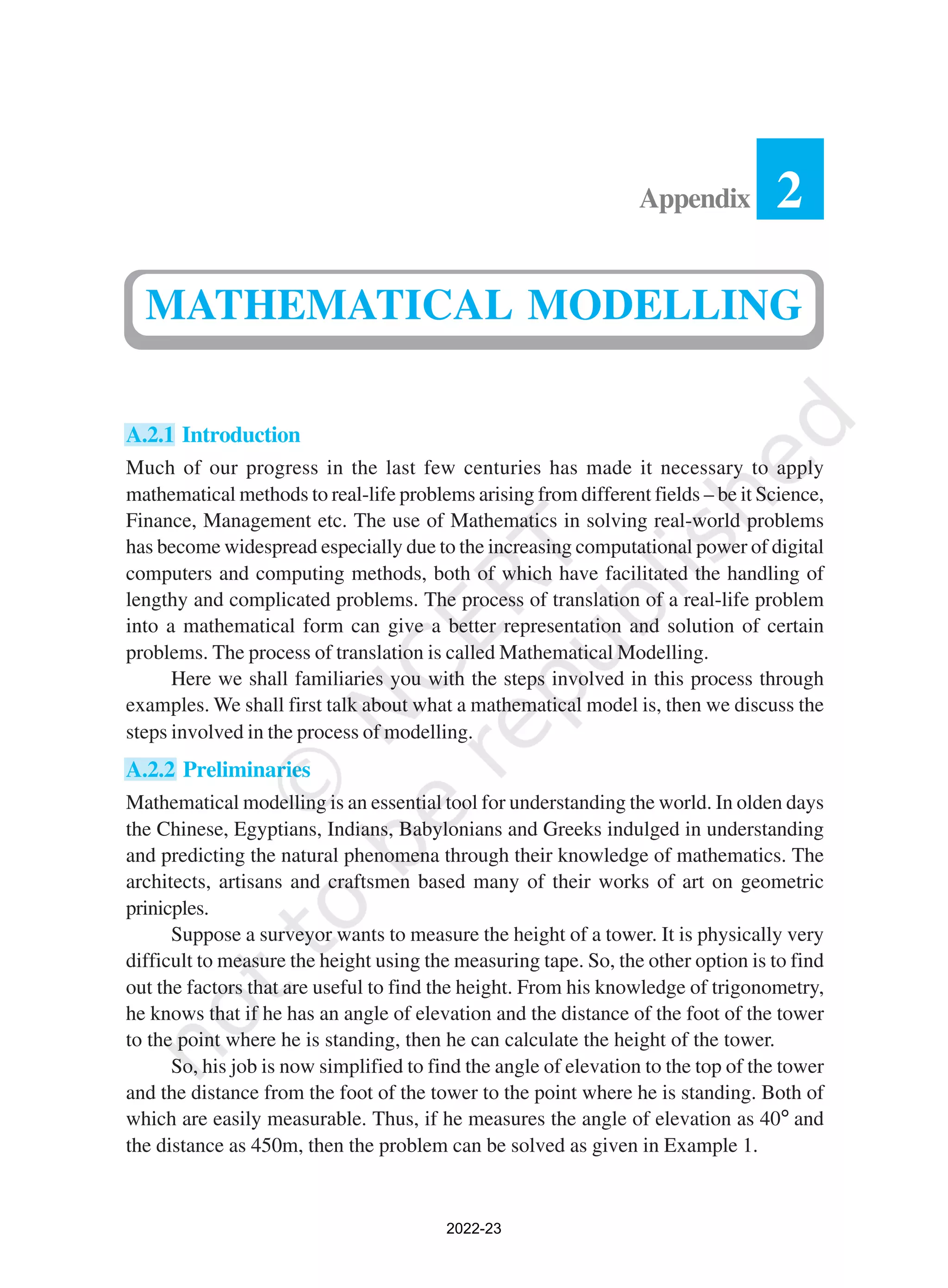 A.2.1 Introduction
Much of our progress in the last few centuries has made it necessary to apply
mathematical methods to real-life problems arising from different fields – be it Science,
Finance, Management etc. The use of Mathematics in solving real-world problems
has become widespread especially due to the increasing computational power of digital
computers and computing methods, both of which have facilitated the handling of
lengthy and complicated problems. The process of translation of a real-life problem
into a mathematical form can give a better representation and solution of certain
problems. The process of translation is called Mathematical Modelling.
Here we shall familiaries you with the steps involved in this process through
examples. We shall first talk about what a mathematical model is, then we discuss the
steps involved in the process of modelling.
A.2.2 Preliminaries
Mathematical modelling is an essential tool for understanding the world. In olden days
the Chinese, Egyptians, Indians, Babylonians and Greeks indulged in understanding
and predicting the natural phenomena through their knowledge of mathematics. The
architects, artisans and craftsmen based many of their works of art on geometric
prinicples.
Suppose a surveyor wants to measure the height of a tower. It is physically very
difficult to measure the height using the measuring tape. So, the other option is to find
out the factors that are useful to find the height. From his knowledge of trigonometry,
he knows that if he has an angle of elevation and the distance of the foot of the tower
to the point where he is standing, then he can calculate the height of the tower.
So, his job is now simplified to find the angle of elevation to the top of the tower
and the distance from the foot of the tower to the point where he is standing. Both of
which are easily measurable. Thus, if he measures the angle of elevation as 40° and
the distance as 450m, then the problem can be solved as given in Example 1.
2
Appendix
MATHEMATICAL MODELLING
2022-23
 