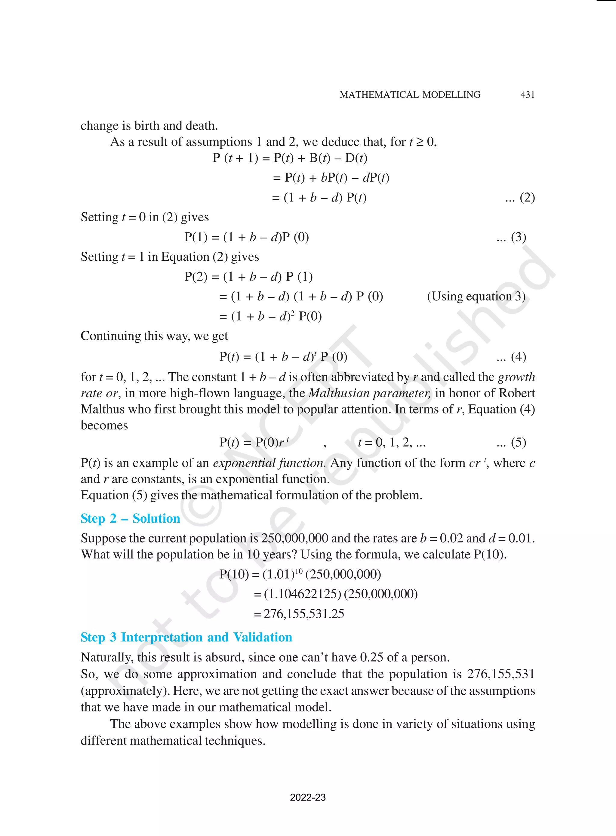 MATHEMATICAL MODELLING 431
change is birth and death.
As a result of assumptions 1 and 2, we deduce that, for t ≥ 0,
P (t + 1) = P(t) + B(t) – D(t)
= P(t) + bP(t) – dP(t)
= (1 + b – d) P(t) ... (2)
Setting t = 0 in (2) gives
P(1) = (1 + b – d)P (0) ... (3)
Setting t = 1 in Equation (2) gives
P(2) = (1 + b – d) P (1)
= (1 + b – d) (1 + b – d) P (0) (Using equation 3)
= (1 + b – d)2
P(0)
Continuing this way, we get
P(t) = (1 + b – d)t
P (0) ... (4)
for t = 0, 1, 2, ... The constant 1 + b – d is often abbreviated by r and called the growth
rate or, in more high-flown language, the Malthusian parameter, in honor of Robert
Malthus who first brought this model to popular attention. In terms of r, Equation (4)
becomes
P(t) = P(0)r t
, t = 0, 1, 2, ... ... (5)
P(t) is an example of an exponential function. Any function of the form cr t
, where c
and r are constants, is an exponential function.
Equation (5) gives the mathematical formulation of the problem.
Step 2 – Solution
Suppose the current population is 250,000,000 and the rates are b = 0.02 and d = 0.01.
What will the population be in 10 years? Using the formula, we calculate P(10).
P(10) = (1.01)10
(250,000,000)
= (1.104622125) (250,000,000)
= 276,155,531.25
Step 3 Interpretation and Validation
Naturally, this result is absurd, since one can’t have 0.25 of a person.
So, we do some approximation and conclude that the population is 276,155,531
(approximately). Here, we are not getting the exact answer because of the assumptions
that we have made in our mathematical model.
The above examples show how modelling is done in variety of situations using
different mathematical techniques.
2022-23
 