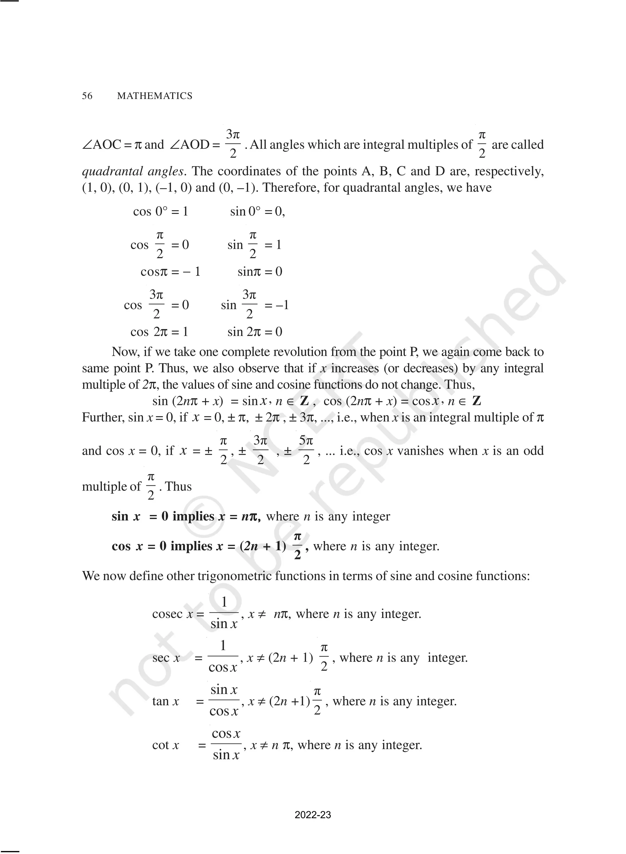 56 MATHEMATICS
∠AOC = π and ∠AOD =
3π
2
.All angles which are integral multiples of
π
2
are called
quadrantal angles. The coordinates of the points A, B, C and D are, respectively,
(1, 0), (0, 1), (–1, 0) and (0, –1). Therefore, for quadrantal angles, we have
cos 0° = 1 sin 0° = 0,
cos
π
2
= 0 sin
π
2
= 1
cosπ = − 1 sinπ = 0
cos
3π
2
= 0 sin
3π
2
= –1
cos 2π = 1 sin 2π = 0
Now, if we take one complete revolution from the point P, we again come back to
same point P. Thus, we also observe that if x increases (or decreases) by any integral
multiple of 2π, the values of sine and cosine functions do not change. Thus,
sin (2nπ + x) = sin x, n ∈ Z , cos (2nπ + x) = cosx, n ∈ Z
Further, sin x = 0, if x = 0, ± π, ± 2π , ± 3π, ..., i.e., when x is an integral multiple of π
and cos x = 0, if x = ±
π
2
, ±
3π
2
, ±
5π
2
, ... i.e., cos x vanishes when x is an odd
multiple of
π
2
. Thus
sin x = 0 implies x = nπ,
π,
π,
π,
π, where n is any integer
cos x = 0 implies x = (2n + 1)
π
2
, where n is any integer.
We now define other trigonometric functions in terms of sine and cosine functions:
cosec x =
1
sin x
, x ≠ nπ, where n is any integer.
sec x =
1
cosx
, x ≠ (2n + 1)
π
2
, where n is any integer.
tan x =
sin
cos
x
x
, x ≠ (2n +1)
π
2
, where n is any integer.
cot x =
cos
sin
x
x
, x ≠ n π, where n is any integer.
2022-23
 