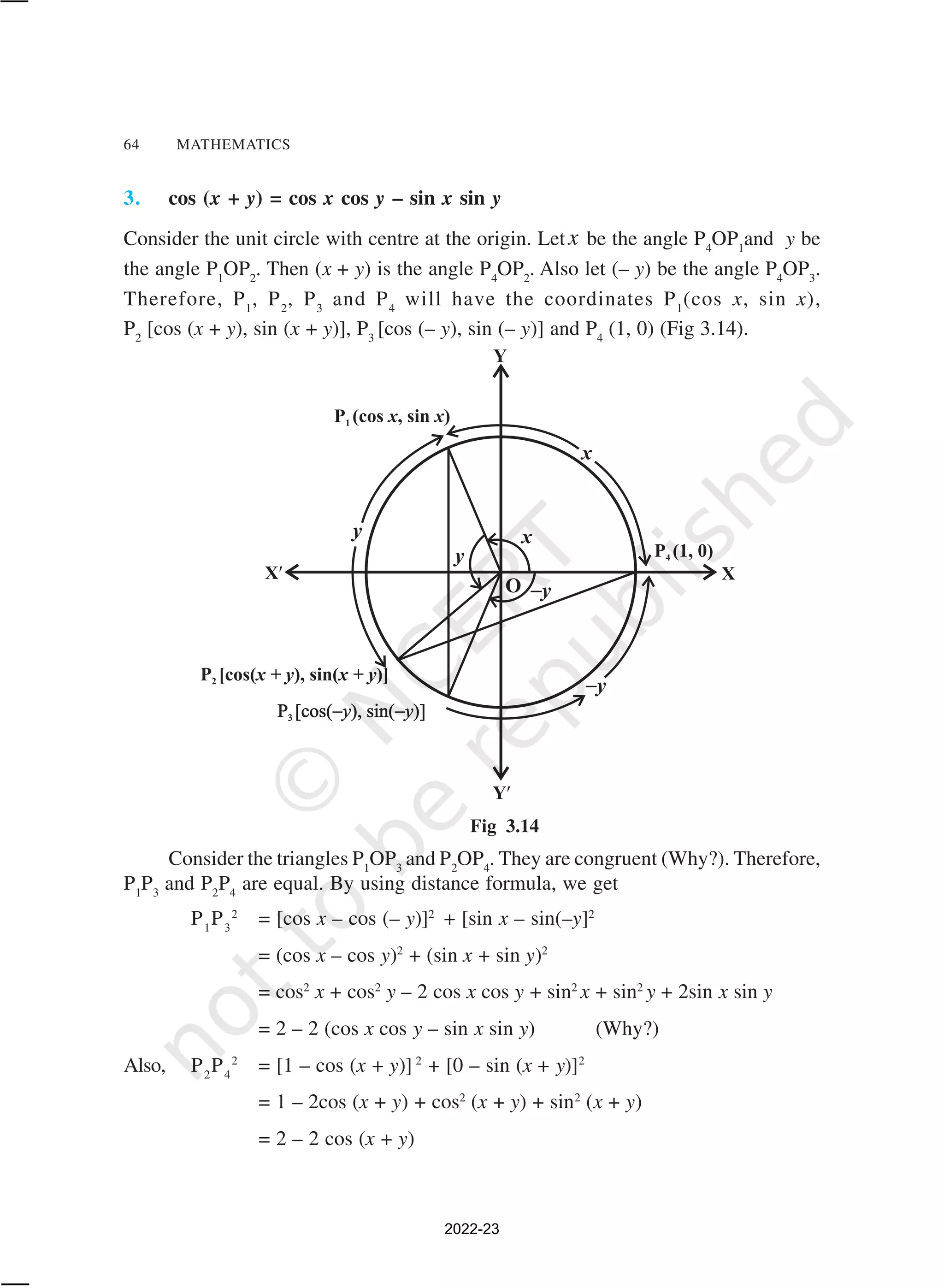 64 MATHEMATICS
3. cos (x + y) = cos x cos y – sin x sin y
Consider the unit circle with centre at the origin. Letx be the angle P4
OP1
and y be
the angle P1
OP2
. Then (x + y) is the angle P4
OP2
. Also let (– y) be the angle P4
OP3
.
Therefore, P1
, P2
, P3
and P4
will have the coordinates P1
(cos x, sin x),
P2
[cos (x + y), sin (x + y)], P3
[cos (– y), sin (– y)] and P4
(1, 0) (Fig 3.14).
Consider the triangles P1
OP3
and P2
OP4
. They are congruent (Why?). Therefore,
P1
P3
and P2
P4
are equal. By using distance formula, we get
P1
P3
2
= [cos x – cos (– y)]2
+ [sin x – sin(–y]2
= (cos x – cos y)2
+ (sin x + sin y)2
= cos2
x + cos2
y – 2 cos x cos y + sin2
x + sin2
y + 2sin x sin y
= 2 – 2 (cos x cos y – sin x sin y) (Why?)
Also, P2
P4
2
= [1 – cos (x + y)] 2
+ [0 – sin (x + y)]2
= 1 – 2cos (x + y) + cos2
(x + y) + sin2
(x + y)
= 2 – 2 cos (x + y)
Fig 3.14
2022-23
 