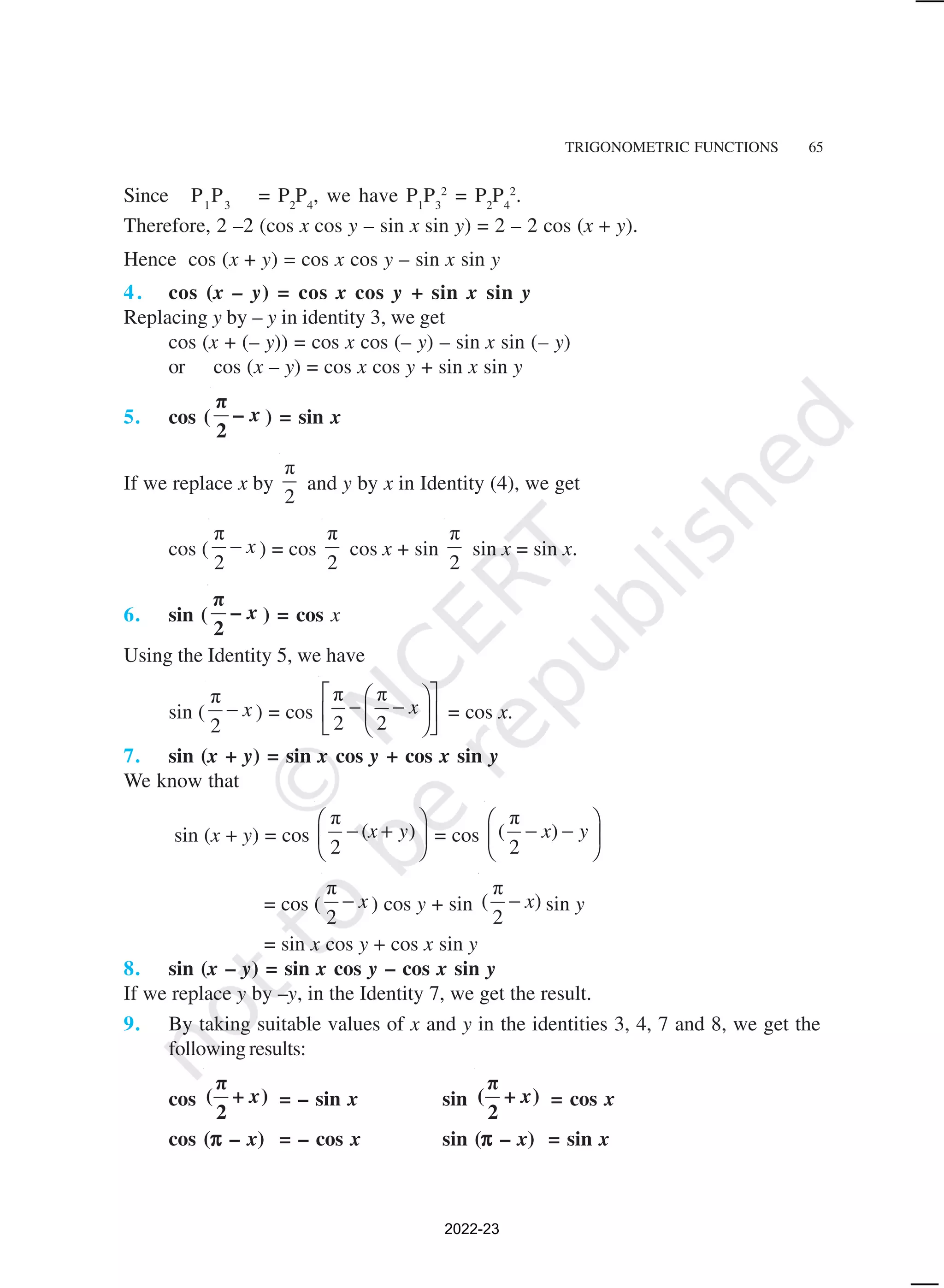 TRIGONOMETRIC FUNCTIONS 65
Since P1
P3
= P2
P4
, we have P1
P3
2
= P2
P4
2
.
Therefore, 2 –2 (cos x cos y – sin x sin y) = 2 – 2 cos (x + y).
Hence cos (x + y) = cos x cos y – sin x sin y
4. cos (x – y) = cos x cos y + sin x sin y
Replacing y by – y in identity 3, we get
cos (x + (– y)) = cos x cos (– y) – sin x sin (– y)
or cos (x – y) = cos x cos y + sin x sin y
5. cos ( x
π
–
2
) = sin x
If we replace x by
π
2
and y by x in Identity (4), we get
cos (
π
2
x
− ) = cos
π
2
cos x + sin
π
2
sin x = sin x.
6. sin ( x
π
–
2
) = cos x
Using the Identity 5, we have
sin (
π
2
x
− ) = cos
π π
2 2
x
 
 
− −
 
 
 
 
= cos x.
7. sin (x + y) = sin x cos y + cos x sin y
We know that
sin (x + y) = cos
π
( )
2
x y
 
− +
 
 
= cos
π
( )
2
x y
 
− −
 
 
= cos (
π
2
x
− ) cos y + sin
π
( )
2
x
− sin y
= sin x cos y + cos x sin y
8. sin (x – y) = sin x cos y – cos x sin y
If we replace y by –y, in the Identity 7, we get the result.
9. By taking suitable values of x and y in the identities 3, 4, 7 and 8, we get the
following results:
cos x
π
( + )
2
= – sin x sin x
π
( + )
2
= cos x
cos (π
π
π
π
π – x) = – cos x sin (π
π
π
π
π – x) = sin x
2022-23
 