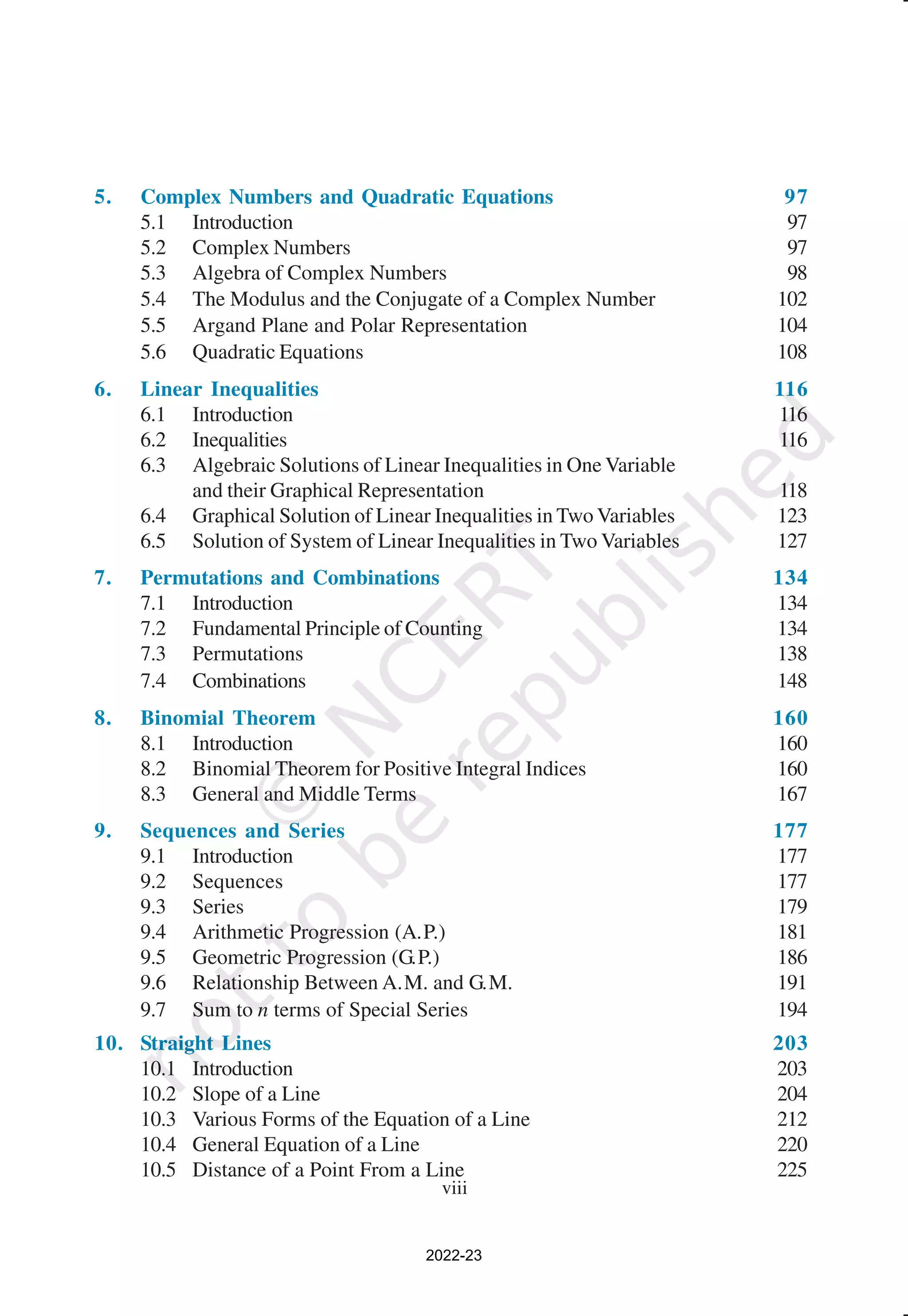viii
5. Complex Numbers and Quadratic Equations 97
5.1 Introduction 97
5.2 Complex Numbers 97
5.3 Algebra of Complex Numbers 98
5.4 The Modulus and the Conjugate of a Complex Number 102
5.5 Argand Plane and Polar Representation 104
5.6 Quadratic Equations 108
6. Linear Inequalities 116
6.1 Introduction 116
6.2 Inequalities 116
6.3 Algebraic Solutions of Linear Inequalities in One Variable
and their Graphical Representation 118
6.4 Graphical Solution of Linear Inequalities in Two Variables 123
6.5 Solution of System of Linear Inequalities in Two Variables 127
7. Permutations and Combinations 134
7.1 Introduction 134
7.2 Fundamental Principle of Counting 134
7.3 Permutations 138
7.4 Combinations 148
8. Binomial Theorem 160
8.1 Introduction 160
8.2 Binomial Theorem for Positive Integral Indices 160
8.3 General and Middle Terms 167
9. Sequences and Series 177
9.1 Introduction 177
9.2 Sequences 177
9.3 Series 179
9.4 Arithmetic Progression (A.P.) 181
9.5 Geometric Progression (G.P.) 186
9.6 Relationship Between A.M. and G.M. 191
9.7 Sum to n terms of Special Series 194
10. Straight Lines 203
10.1 Introduction 203
10.2 Slope of a Line 204
10.3 Various Forms of the Equation of a Line 212
10.4 General Equation of a Line 220
10.5 Distance of a Point From a Line 225
2022-23
 