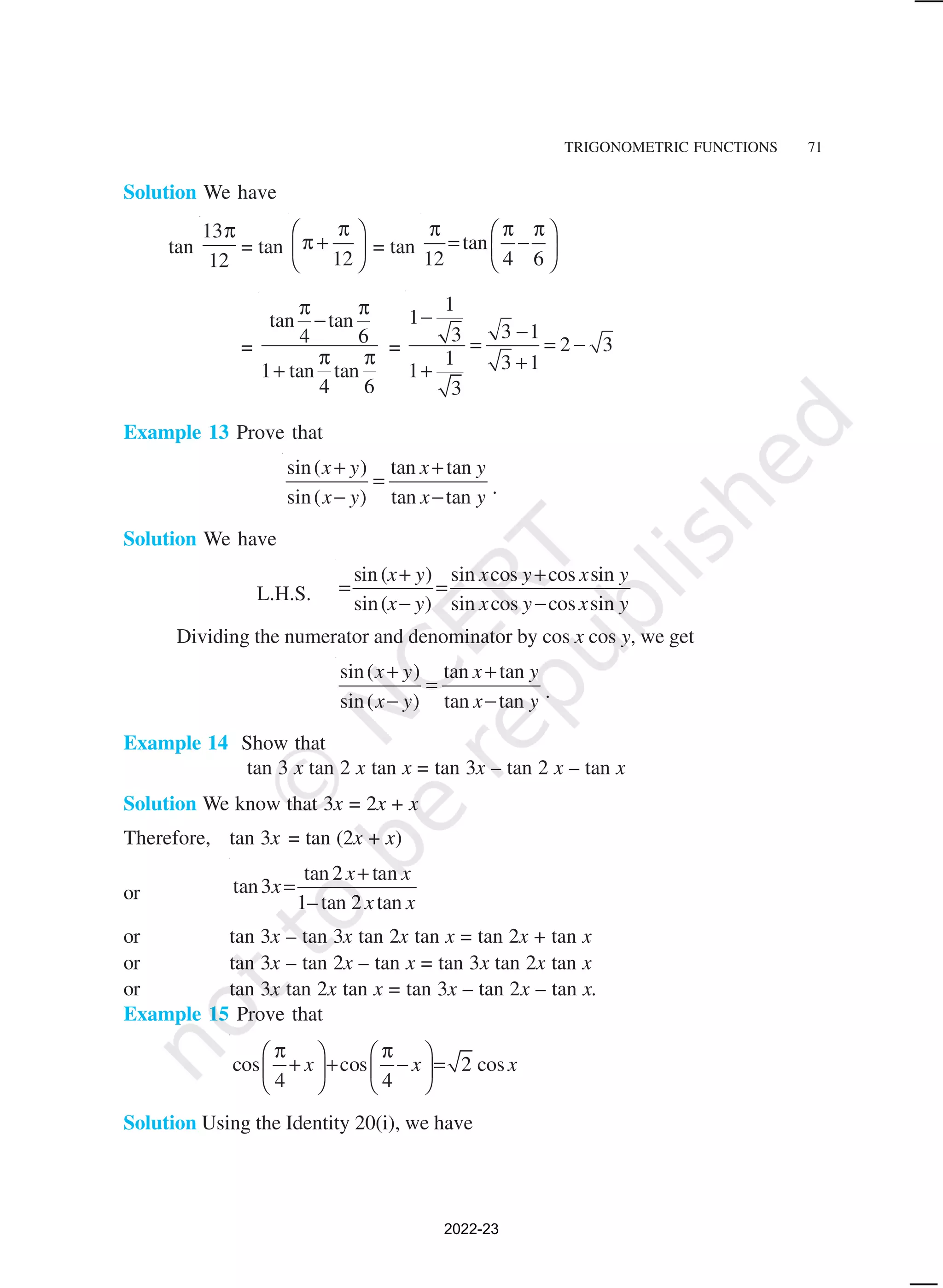 TRIGONOMETRIC FUNCTIONS 71
Solution We have
tan
13
12
π
= tan
12
π
 
π +
 
 
= tan tan
12 4 6
π π π
 
= −
 
 
=
tan tan
4 6
1 tan tan
4 6
π π
−
π π
+
=
1
1
3 1
3 2 3
1 3 1
1
3
−
−
= = −
+
+
Example 13 Prove that
sin( ) tan tan
sin( ) tan tan
x y x y
x y x y
+ +
=
− − .
Solution We have
L.H.S.
sin( ) sin cos cos sin
sin( ) sin cos cos sin
x y x y x y
x y x y x y
+ +
= =
− −
Dividing the numerator and denominator by cos x cos y, we get
sin( ) tan tan
sin( ) tan tan
x y x y
x y x y
+ +
=
− − .
Example 14 Show that
tan 3 x tan 2 x tan x = tan 3x – tan 2 x – tan x
Solution We know that 3x = 2x + x
Therefore, tan 3x = tan (2x + x)
or
tan2 tan
tan3
1– tan 2 tan
x x
x
x x
+
=
or tan 3x – tan 3x tan 2x tan x = tan 2x + tan x
or tan 3x – tan 2x – tan x = tan 3x tan 2x tan x
or tan 3x tan 2x tan x = tan 3x – tan 2x – tan x.
Example 15 Prove that
cos cos 2 cos
4 4
x x x
π π
   
+ + − =
   
   
Solution Using the Identity 20(i), we have
2022-23
 