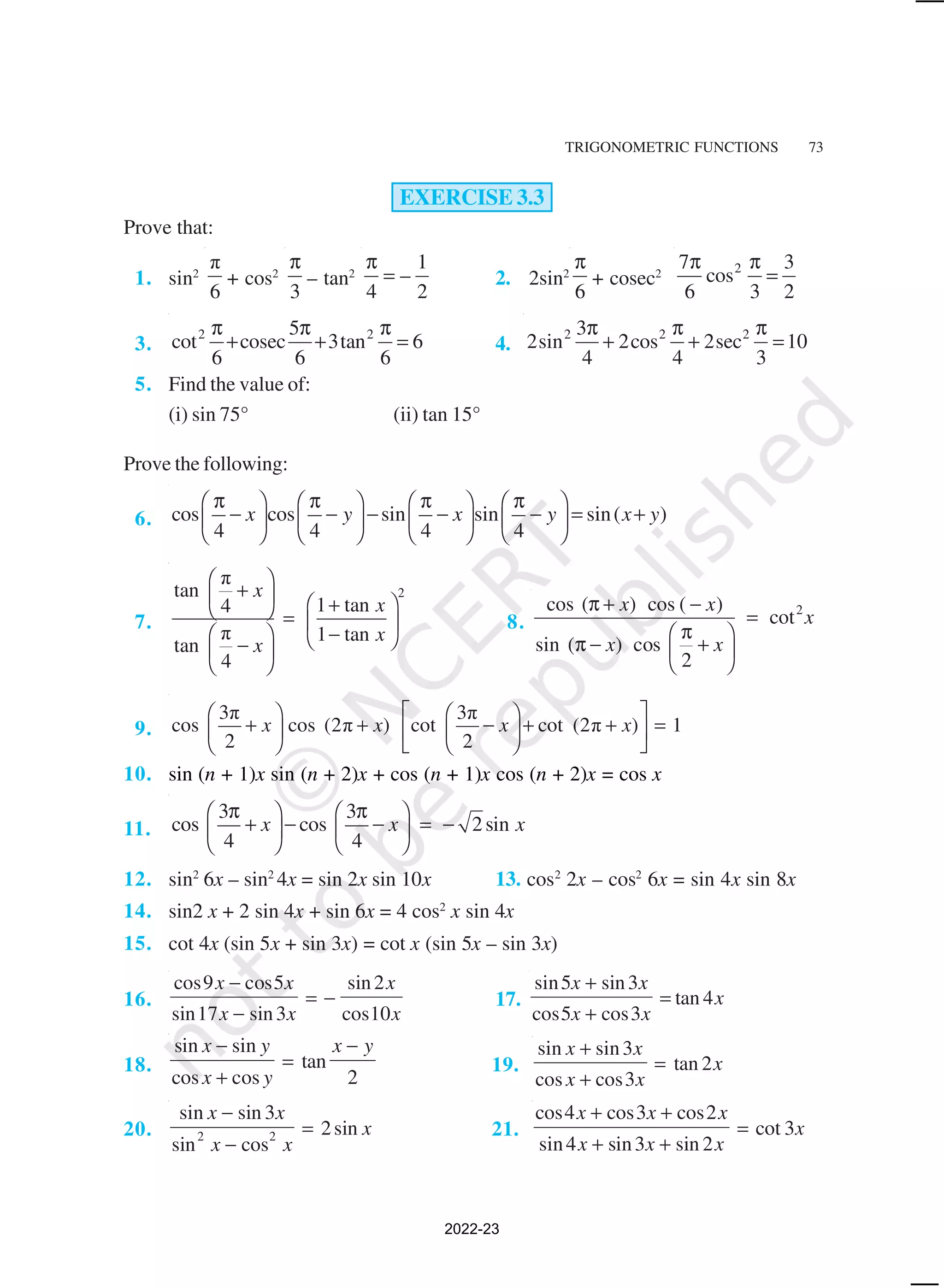 TRIGONOMETRIC FUNCTIONS 73
EXERCISE 3.3
Prove that:
1. sin2
π
6
+ cos2
3
π
– tan2
1
–
4 2
π
= 2. 2sin2
6
π
+ cosec2 2
7 3
cos
6 3 2
π π
=
3.
2 2
5
cot cosec 3tan 6
6 6 6
π π π
+ + = 4.
2 2 2
3
2sin 2cos 2sec 10
4 4 3
π π π
+ + =
5. Find the value of:
(i) sin 75° (ii) tan 15°
Prove the following:
6. cos cos sin sin sin( )
4 4 4 4
x y x y x y
π π π π
       
− − − − − = +
       
       
7.
2
π
tan
1 tan
4
π 1 tan
tan
4
x
x
x
x
 
+
   
+
  =  
−
   
−
 
 
8.
2
cos ( ) cos ( )
cot
sin ( ) cos
2
x x
x
x x
π + −
=
π
 
π − +
 
 
9.
3π 3π
cos cos (2π ) cot cot (2π ) 1
2 2
x x x x
 
   
+ + − + + =
   
 
   
 
10. sin (n + 1)x sin (n + 2)x + cos (n + 1)x cos (n + 2)x = cos x
11.
3 3
cos cos 2sin
4 4
x x x
π π
   
+ − − = −
   
   
12. sin2
6x – sin2
4x = sin 2x sin 10x 13. cos2
2x – cos2
6x = sin 4x sin 8x
14. sin2 x + 2 sin 4x + sin 6x = 4 cos2
x sin 4x
15. cot 4x (sin 5x + sin 3x) = cot x (sin 5x – sin 3x)
16.
cos cos
sin sin
sin
cos
9 5
17 3
2
10
x x
x x
x
x
−
−
= − 17.
sin sin
cos cos
tan
5 3
5 3
4
x x
x x
x
+
+
=
18.
sin sin
cos cos
tan
x y
x y
x y
−
+
=
−
2
19.
sin sin
cos cos
tan
x x
x x
x
+
+
=
3
3
2
20.
sin sin
sin cos
sin
x x
x x
x
−
−
=
3
2
2 2 21.
cos cos cos
sin sin sin
cot
4 3 2
4 3 2
3
x x x
x x x
x
+ +
+ +
=
2022-23
 
