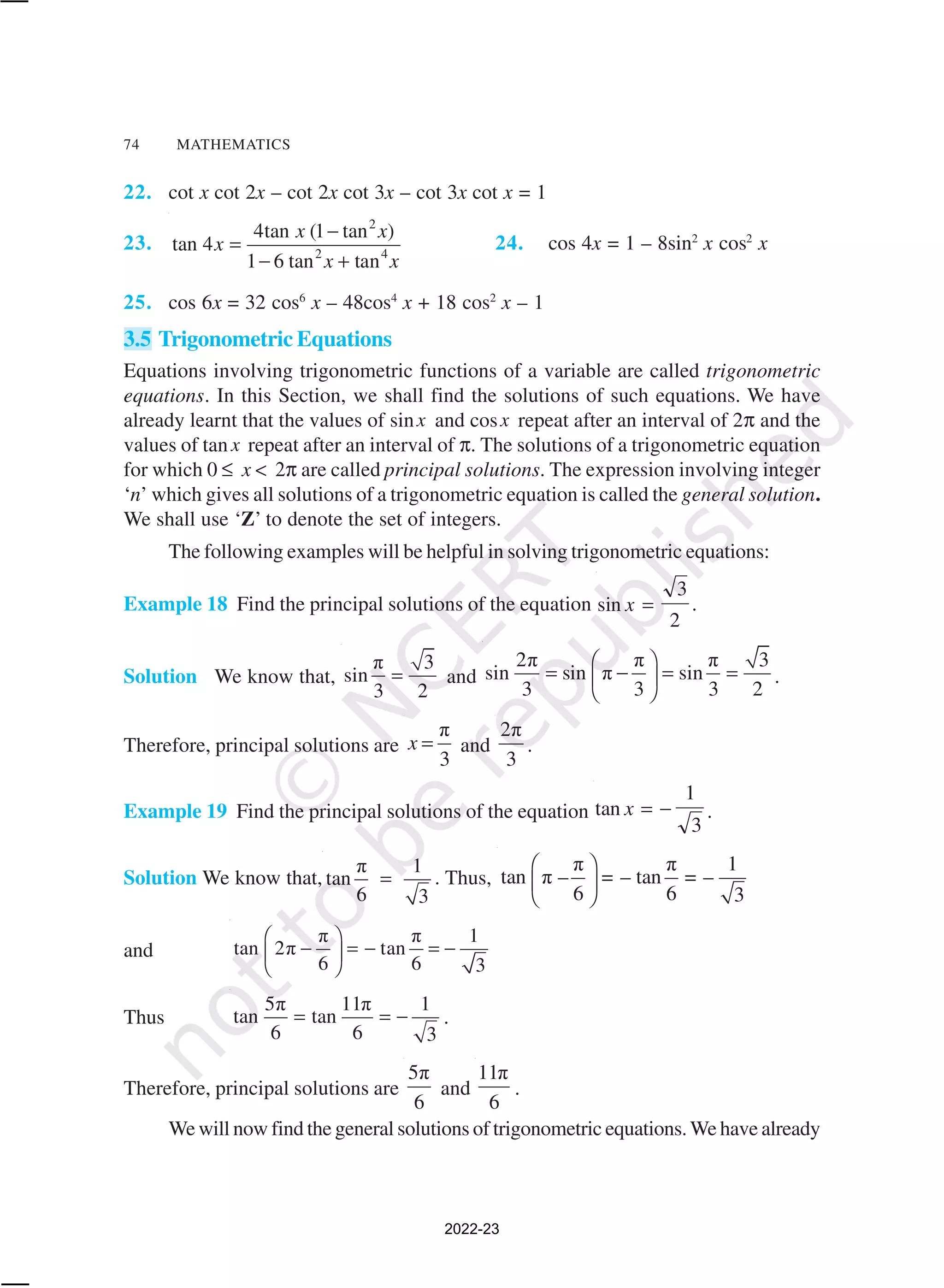 74 MATHEMATICS
22. cot x cot 2x – cot 2x cot 3x – cot 3x cot x = 1
23.
2
2 4
4tan (1 tan )
tan 4
1 6 tan tan
x x
x
x x
−
=
− +
24. cos 4x = 1 – 8sin2
x cos2
x
25. cos 6x = 32 cos6
x – 48cos4
x + 18 cos2
x – 1
3.5 Trigonometric Equations
Equations involving trigonometric functions of a variable are called trigonometric
equations. In this Section, we shall find the solutions of such equations. We have
already learnt that the values of sinx and cosx repeat after an interval of 2π and the
values of tan x repeat after an interval of π. The solutions of a trigonometric equation
for which 0 ≤ x < 2π are called principal solutions. The expression involving integer
‘n’ which gives all solutions of a trigonometric equation is called the general solution.
We shall use ‘Z’ to denote the set of integers.
The following examples will be helpful in solving trigonometric equations:
Example 18 Find the principal solutions of the equation sin x =
3
2
.
Solution We know that,
π 3
sin
3 2
= and
2π π π 3
sin sin π sin
3 3 3 2
 
= − = =
 
 
.
Therefore, principal solutions are
π
3
x = and
2π
3
.
Example 19 Find the principal solutions of the equation tan x = −
1
3
.
Solution We know that,
π 1
tan
6 3
= . Thus,
π π 1
tan π – = – tan = –
6 6 3
 
 
 
and
π π 1
tan 2π tan
6 6 3
 
− = − = −
 
 
Thus
5π 11π 1
tan tan
6 6 3
= = − .
Therefore, principal solutions are
5π
6
and
11π
6
.
We will now find the general solutions of trigonometric equations.We have already
2022-23
 